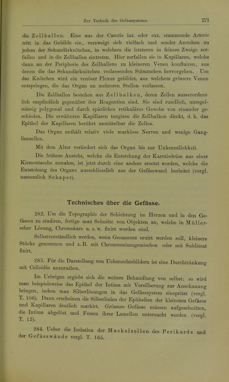 die Zell ballen. Eine aus der Carotis int. oder ext. stammende Arterie tritt in das Gebilde ein, verzweigt sich vielfach und sendet Aestchen zu jedem der Sekundärknötchen, in welchem die letzteren in feinere Zweige zer- fallen und in die Zellballen eintreten. Hier zerfallen sie in Kapillaren, welche dann an der Peripherie des Zellballens zu kleineren Venen konfluiren, aus denen die das Sekundärknötchen verlassenden Stäramchen hervorgehen. Um das Knötchen wird ein venöser Plexus gebildet, aus welchem grössere Venen entspringen, die das Organ an mehreren Stellen verlassen. Die Zellballen bestehen aus Zellbalken, deren Zellen ausserordent- lich empfindlich gegenüber den Reagentien sind. Sie sind rundlich, unregel- mässig polygonal und durch spärliches retikuläres Gewebe von einander ge- schieden. Die erwähnten Kapillaren tangiren die Zellbalken direkt, d. h. das Epithel der Kapillaren berührt unmittelbar die Zellen. Das Organ enthält relativ viele marklose Nerven und wenige Gang- lienzellen. Mit dem Alter verändert sich das Organ bis zur Unkenntlichkeit. Die frühere Ansicht, welche die Entstehung der Karotisdrüse aus einer Kiementasche annahm, ist jetzt durch eine andere ersetzt worden, welche die Entstehung des Organs ausschliesslich aus der Gefässwand herleitet (vergl. namentlich Schaper). Technisches über die Gefässe. 282. Um die Topographie der Schichtung im Herzen und in den Ge- fässen zu studiren, fertige man Schnitte von Objekten an, welche in Müller- scher Lösung, Chromsäure u. s. w. fixirt worden sind. Selbstverständlich werden, wenn Genaueres eruirt werden soll, kleinere Stücke genommen und z. B. mit Chromosmiumgemischen oder mit Sublimat fixirt. 283. Für die Darstellung von Uebersichtsbildern ist eine Durchtränkung mit Celloidin anzurathen. Im Uebrigen ergiebt sich die weitere Behandlung von selbst: so wird man beispielsweise das Epithel der Intima mit Versilberung zur Anschauung bringen, indem man Silberlösungen in das Gefässsystem einspritzt (vergl. T. 106). Dann erscheinen die Silberlinien der Epithelien der kleinsten Gefässe und Kapillaren deutlich markirt. Grössere Gefässe müssen aufgeschnitten, die Intima abgelöst und Fetzen ihrer Lamellen untersucht werden (verd' T. 12). ^ ^' 284. Ueber die Isolation der Muskelzellen des Perikards und der Gefässwände vergl. T. 165.