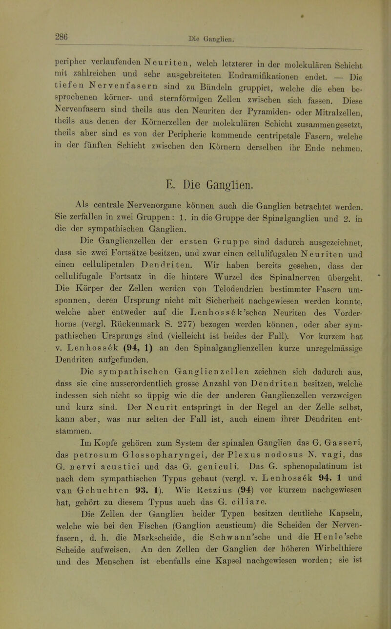 Die Ganglien. peripher verlaufenden Neuriten, welch letzterer in der molekularen .Schicht mit zahlreichen und sehr ausgebreiteten Endramifikationen endet. — Die tiefen Nervenfasern sind zu Bündeln gruppirt, welche die eben be- sprochenen körner- und sternförmigen Zellen zwischen sich fassen. Diese Nervenfasern sind theils aus den Neuriten der Pyramiden- oder Mitralzellen, theils aus denen der Körnerzellen der molekulären Schicht zusammengesetzt, theils aber sind es von der Peripherie kommende centripetale Fasern, welche in der fünften Schicht zwischen den Körnern derselben ihr Ende nehmen. E. Die Ganglien. Als centrale Nervenorgane können auch die Ganglien betrachtet werden. Sie zerfallen in zwei Gruppen: 1. in die Gruppe der Spinalganglien und 2. in die der sympathischen Ganglien. Die Ganglienzellen der ersten Gruppe sind dadurch ausgezeichnet, dass sie zwei Fortsätze besitzen, und zwar einen cellulifugalen Neuriten und einen cellullpetalen Dendriten. Wir haben bereits gesehen, dass der cellulifugale Fortsatz in die hintere Wurzel des Spinalnerven übergeht. Die Körper der Zellen werden von Telodendrien bestimmter Fasern um- sponnen, deren Ursprung nicht mit Sicherheit nachgewiesen werden konnte, welche aber entweder auf die Lenhoss6k'schen Neuriten des Vorder- horns (vergl. Rückenmark S. 277) bezogen werden können, oder aber sym- pathischen Ursprungs sind (vielleicht ist beides der Fall). Vor kurzem hat V. Lenhossek (94, 1) an den Spinalganglienzellen kurze unregelmässige Dendriten aufgefunden. Die sympathischen Ganglienzellen zeichnen sich dadurch aus, dass sie eine ausserordentlich grosse Anzahl von Dendriten besitzen, welche indessen sich nicht so üppig wie die der anderen Ganglienzellen verzweigen und kurz sind. Der Neurit entspringt in der Regel an der Zelle selbst, kann aber, was nur selten der Fall ist, auch einem ihrer Dendriten ent- stammen. Im Kopfe gehören zum System der spinalen Ganglien das G. Gasseri, das petrosum Glossopharyngei, der Plexus nodosus N. vagi, das G. nervi acustici und das G. geniculi. Das G. sphenopalatinum ist nach dem sympathischen Typus gebaut (vergl. v. Lenhossek 94. 1 und van Gebuchten 93. 1). Wie Retzius (94) vor kurzem nachgewiesen hat, gehört zu diesem Typus auch das G. ciliare. Die Zellen der Ganglien beider Typen besitzen deutliche Kapseln, welche wie bei den Fischen (Ganglion acusticum) die Scheiden der Nerven- fasern, d. h. die Markscheide, die Schwann'sche und die Henle'sche Scheide aufweisen. An den Zellen der Ganglien der höheren Wirbellhiere und des Menschen ist ebenfalls eine Kapsel nachgewiesen worden; sie ist