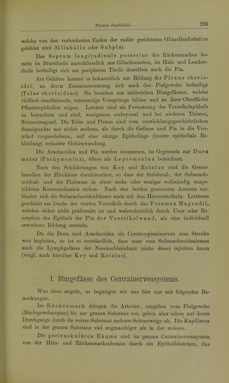 Plexus choiuoidei. welche von den verbreiterten Enden der radiär gerichteten Gliazellenfortsät ze gebildet wird (Gliahülle oder Subpia). Das Septum longitudinale posterius des Rückenmarkes be- steht im Brusttheile ausschliesslich aus Gliaelementen, im Hals und Lenden- theile betheiligt sich am peripheren Theile desselben auch die Pia. Am Gehirne kommt es bekanntlich zur Bildung der Plexus chorio- idei, an deren Zusammensetzung sich auch das Pialgewebe betheiligt (Telae chorioideae). Sie bestehen aus zahlreichen Blutgefässen, welche vielfach ramifizirende, zottenartige Vorsprünge bilden und an ihrer Oberfläche Pflasterepithelien zeigen. Letztere sind als Fortsetzung des Ventrikelepithels zu betrachten und sind, wenigstens embryonal und bei niederen Thieren, flimmertragend. Die Telae und Plexus sind vom entwicklungsgeschichtlichen Standpunkte aus nichts anderes, als durch die Gefässe und Pia in die Ven- trikel vorgeschobene, auf eine einzige Epithellage (innere epitheliale Be- kleidung) reduzirte Gehirnwandung. Die Arachnoidea und Pia werden zusammen, im Gegensatz zur Dura mater (Pachymeninx), öfters als Leptomeninx bezeichnet. Nach den Schilderungen von Key und Ketzins sind die Grenz- lamellen der Hirnhäute durchbrochen, so dass der Subdural-, der Subarach- noideal- und der Pialraum in einer mehr oder weniger vollständig ausge- bildeten Kommunikation stehen. Nach den beiden genannten Autoren ver- binden sich die Subarachnoidealräume auch mit den Hirn Ventrikeln. Letzteres geschieht am Dache des vierten Ventrikels durch das Foramen Magendii, welches sicher nicht präformii't ist und wahrscheinlich durch Usur oder Re- sorption des Epithels der Pia der Ventrikelwand, als eine individuell erworbene Bildung entsteht. Da die Dura und Arachnoidea die Cerebrospinalnerven eine Strecke weit begleiten, so ist es verständlich, dass man vom Subarachnoidealraum auch die Lymphgefässe der Nasenschleimhaut (siehe diese) injiziren kann, [vergl. auch hierüber Key und Retzius]. I. Blutgefässe des Centralnervensystems. Was diese angeht, so begnügen wir uns hier nur mit folgenden Be- merkungen. Im Rückenmark dringen die Arterien, umgeben vom Pialgewebe (Bindegewebssepten) bis zur grauen Substanz vor, geben aber schon auf ihrem Durchgange durch die weisse Substanz mehrere Seitenzweige ab. Die KapiUaren sind in der grauen Substanz viel engmaschiger als in der weissen. Die perivaskulären Räume sind im ganzen Centrainervensystem von der Hirn- und Rückenmarksubstanz durch ein Epithelhäutchen, das