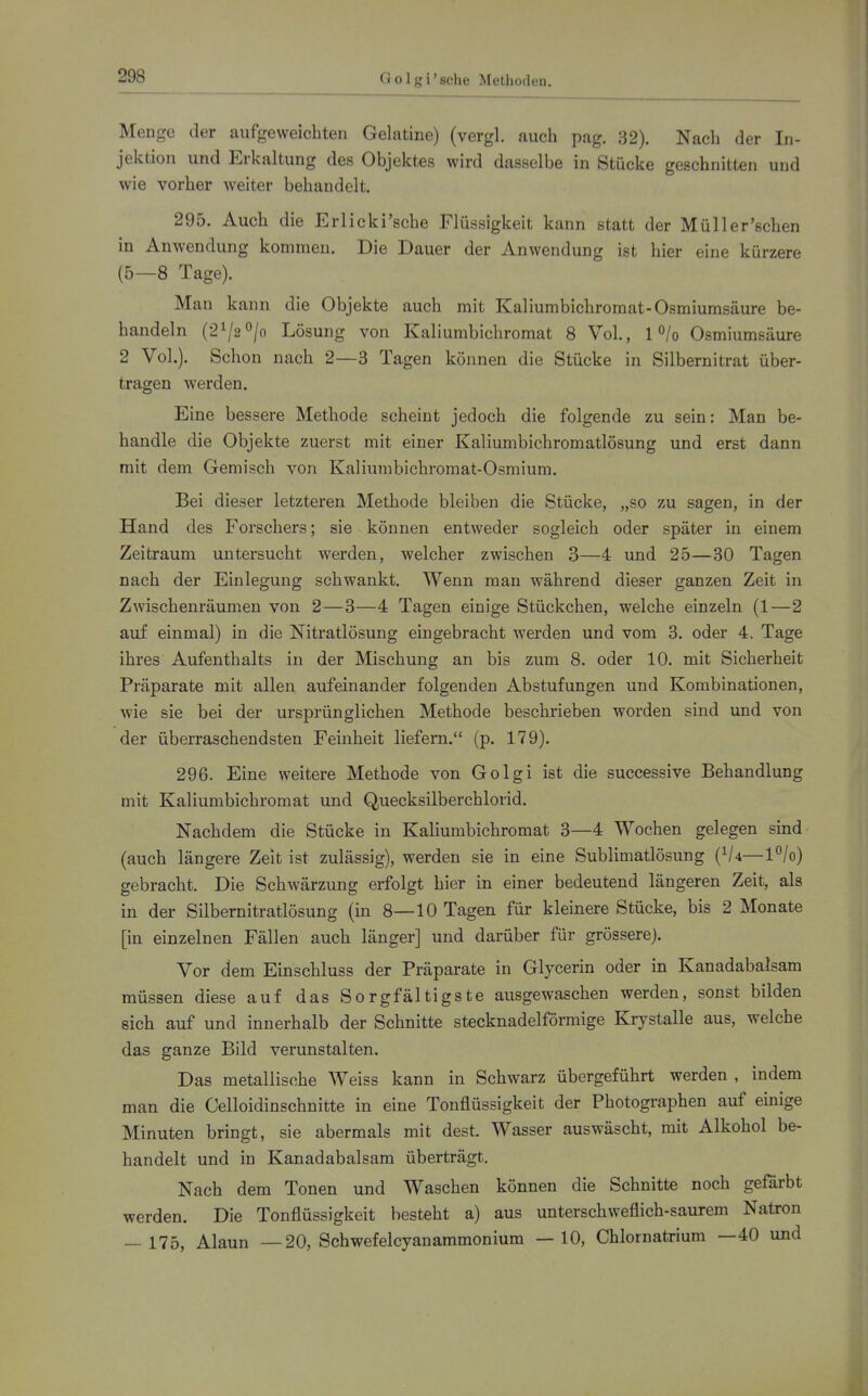 Menge der aufgeweichten Gelatine) (vergl. auch pag. 32). Nach der In- jektion und Erkaltung des Objektes wird dasselbe in Stücke geschnitten und wie vorher weiter behandelt. 295. Auch die Erlicki'sche Flüssigkeit kann statt der Müller'schen in Anwendung kommen. Die Dauer der Anwendung ist hier eine kürzere (5—8 Tage). Man kann die Objekte auch mit Kaliumbichromat-Osmiumsäure be- handeln (2^/2°/o Lösung von Kaliumbichromat 8 Vol., 1 o/o Osmiumsäure 2 Vol.). Schon nach 2—3 Tagen können die Stücke in Silbernitrat über- tragen werden. Eine bessere Methode scheint jedoch die folgende zu sein: Man be- handle die Objekte zuerst mit einer Kaliumbichromatlösung und erst dann mit dem Gemisch von Kaliumbichromat-Osmium. Bei dieser letzteren Methode bleiben die Stücke, „so zu sagen, in der Hand des Forschers; sie können entweder sogleich oder später in einem Zeitraum untersucht werden, welcher zwischen 3—4 und 25—30 Tagen nach der Einlegung schwankt. Wenn man während dieser ganzen Zeit in Zwischenräumen von 2—3—4 Tagen einige Stückchen, welche einzeln (1—2 auf einmal) in die Nitratlösung eingebracht werden und vom 3. oder 4. Tage ihres Aufenthalts in der Mischung an bis zum 8. oder 10. mit Sicherheit Präparate mit allen aufeinander folgenden Abstufungen und Kombinationen, wie sie bei der ursprünglichen Methode beschrieben worden sind und von der überraschendsten Feinheit liefern. (p. 179). 296. Eine weitere Methode von Golgi ist die successive Behandlung mit Kaliumbichromat und Quecksilberchlorid. Nachdem die Stücke in Kaliumbichromat 3—4 Wochen gelegen sind (auch längere Zeit ist zulässig), werden sie in eine Sublimatlösung {^U—l°/o) gebracht. Die Schwärzung erfolgt hier in einer bedeutend längeren Zeit, als in der Silbernitratlösung (in 8—10 Tagen für kleinere Stücke, bis 2 Monate [in einzelnen Fällen auch länger] und darüber für grössere). Vor dem Einschluss der Präparate in Glycerin oder in Kanadabalsam müssen diese auf das Sorgfältigste ausgewaschen werden, sonst bilden sich auf und innerhalb der Schnitte stecknadelförmige Krystalle aus, welche das ganze Bild verunstalten. Das metallische Weiss kann in Schwarz übergeführt werden , indem man die Celloidinschnitte in eine Tonflüssigkeit der Photographen auf einige Minuten bringt, sie abermals mit dest. Wasser auswäscht, mit Alkohol be- handelt und in Kanadabalsam überträgt. Nach dem Tonen und Waschen können die Schnitte noch geförbt werden. Die Tonflüssigkeit besteht a) aus unterschweflich-saurem Natron — 175, Alaun —20, Schwefelcyanammonium —10, Chlornatrium —40 und