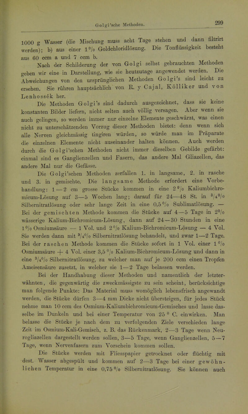 1000 g Wasser (die Mischung muss acht Tage stehen und dann filtrirt werden); b) aus einer l^/o Goldchloridlösung. Die Tonflüssigkeit besteht aus 60 ccm a und 7 ccm b. Nach der Schilderung der von Golgi selbst gebrauchten Methoden geben wir eine in Darstellung, wie sie heutzutage angewendet werden. Die Abweichungen von den ursprünglichen Methoden Golgi's sind leicht zu ersehen. Sie rühren hauptsächlich von K y Cajal, Kölliker und von Lenhossek her. Die Methoden Golgi's sind dadurch ausgezeichnet, dass sie keine konstanten Bilder liefern, nicht selten auch völlig versagen. Aber wenn sie auch gelingen, so werden immer nur einzelne Elemente geschwärzt, was einen nicht zu unterschätzenden Vorzug dieser Methoden bietet: denn wenn sich alle Nerven gleichmässig tingiren würden, so würde man im Präparate die einzelnen Elemente nicht auseinander halten können. Auch werden durch die Golgi'schen Methoden nicht immer dieselben Gebilde gefärbt: einmal sind es Ganglienzellen und Fasern, das andere Mal Gliazellen, das andere Mal nur die Gefässe. Die Golgi'schen Methoden zerfallen 1. in langsame, 2. in rasche und 3. in gemischte. Die langsame Methode erfordert eine Vorbe- handlung: 1—2 cm grosse Stücke kommen in eine 2*^/0 Kaliumbichro- micum-Lösung auf 3—5 Wochen lang; darauf für 24—48 St. in ^/^o/q Silbernitratlösung oder sehr lange Zeit in eine 0,5 °/o Sublimatlösung. — Bei der gemischten Methode kommen die Stücke auf 4—5 Tage in 2°/o wässerige Kalium-Bichromicum-Lösung, dann auf 24 — 30 Stunden in eine l°/o Osmiumsäure — 1 Vol. und 2°/o Kalium-Bichromicum-Lösung — 4 Vol. Sie werden dann mit ^U^lo Silbernitratlösung behandelt, und zwar 1—2 Tage. Bei der raschen Methode kommen die Stücke sofort in 1 Vol. einer 1 °/o Osmiumsäure -f- 4 Vol. einer 3,5 °/o Kalium-Bichromicum-Lösung und dann in eine ^/d^/o Silbernitratlösung, zu welcher man auf je 200 ccm einen Tropfen Ameisensäure zusetzt, in welcher sie 1—2 Tage belassen werden. Bei der Handhabung dieser Methoden und namentlich der letzter- wähnten, die gegenwärtig die zweckmässigste zu sein scheint, berücksichtige man folgende Punkte: Das Material muss womöglich lebensfrisch angewandt werden, die Stücke dürfen 3—4 mm Dicke nicht übersteigen, für jedes Stück nehme man 10 ccm des Osmium-Kaliumbichromicura-Gemisches und lasse das- selbe im Dunkeln und bei einer Temperatur von 25 ^ C. einwirken. Man belasse die Stücke je nach dem zu verfolgenden Ziele verschieden lange Zeit im Osmium-Kali-Gemisch, z. B. das Rückenmark, 2—8 Tage wenn Neu- rogliazellen dargestellt werden sollen, 3—5 Tage, wenn Ganglienzellen, 5 — 7 Tage, wenn Nervenfasern zum Vorschein kommen sollen. Die Stücke werden mit Fliesspapier getrocknet oder flüchtig mit dest. Wasser abgespült und kommen auf 2—3 Tage bei einer gewöhn- lichen Temperatur in eine 0,75 ^/o Silbernitratlösung. Sie können auch
