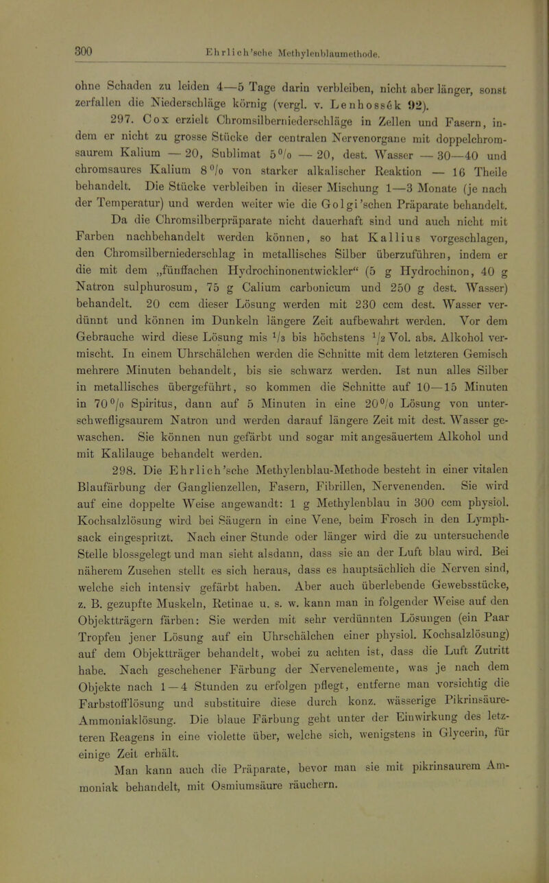 800 Ehrlich 'sehe Methyleublaumethode. ohne Schaden zu leiden 4—5 Tage darin verbleiben, nicht aber länger, sonst zerfallen die Niederschläge körnig (vergl. v. Lenhossöic 92). 297. Cox erzielt Chrornsilberniederschläge in Zellen und Fasern, in- dem er nicht zu grosse Stücke der centralen Nervenorgane mit doppelchrom- saurem Kalium —20, Sublimat 5°/o —20, dest. Wasser — 30—40 und chromsaures Kalium 8°/o von starker alkalischer Reaktion — 16 Theile behandelt. Die Stücke verbleiben in dieser Mischung 1—3 Monate (je nach der Temperatur) und werden weiter wie die Golgi'sehen Präparate behandelt. Da die Chromsilberpräparate nicht dauerhaft sind und auch nicht mit Farben nachbehandelt werden können, so hat Kallius vorgeschlagen, den Chromsilberniederschlag in metallisches Silber überzuführen, indem er die mit dem „fünffachen Hydrochinonentwickler (5 g Hydrochinon, 40 g Natron sulphurosum, 75 g Calium carbonicum und 250 g dest. Wasser) behandelt. 20 ccm dieser Lösung werden mit 230 ccm dest. Wasser ver- dünnt und können im Dunkeln längere Zeit aufbewahrt werden. Vor dem Gebrauche wird diese Lösung mis ^/s bis höchstens Vol. abs. Alkohol ver- mischt. In einem Uhrschälchen werden die Schnitte mit dem letzteren Gemisch mehrere Minuten behandelt, bis sie schwarz werden. Ist nun alles Silber in metallisches übergeführt, so kommen die Schnitte auf 10—15 Minuten in 70^/o Spiritus, dann auf 5 Minuten in eine 20°/o Lösung von unter- schwefligsaurem Natron und werden darauf längere Zeit mit dest. Wasser ge- waschen. Sie können nun gefärbt und sogar mit angesäuertem Alkohol und mit Kalilauge behandelt werden. 298. Die Ehrlich'sche Methylenblau-Methode besteht in einer vitalen Blaufärbung der Ganglienzellen, Fasern, Fibrillen, Nervenenden. Sie wird auf eine doppelte Weise angewandt: 1 g Methylenblau in 300 ccm physich Kochsalzlösung wird bei Säugern in eine Vene, beim Frosch in den Lymph- sack eingespritzt. Nach einer Stunde oder länger wird die zu untersuchende Stelle blossgelegt und man sieht alsdann, dass sie an der Luft blau wird. Bei näherem Zusehen stellt es sich heraus, dass es hauptsächlich die Nerven sind, welche sich intensiv gefärbt haben. Aber auch überlebende Gewebsstücke, z. B. gezupfte Muskeln, Retinae u. s. w. kann man in folgender Weise auf den Objektträgern färben: Sie werden mit sehr verdünnten Lösungen (ein Paar Tropfen jener Lösung auf ein Uhrschälchen einer physioh Kochsalzlösung) auf dem Objektträger behandelt, wobei zu achten ist, dass die Luft Zutritt habe. Nach geschehener Färbung der Nervenelemente, was je nach dem Objekte nach 1—4 Stunden zu erfolgen pflegt, entferne man vorsichtig die Farbstoff'lösung und substituire diese durch konz. wässerige Pikrinsäure- Ammoniaklösung. Die blaue Färbung geht unter der Einwirkung des letz- teren Reagens in eine violette über, welche sich, wenigstens in Glycerin, für einige Zeit erhält. Man kann auch die Präparate, bevor man sie mit pikrinsaurem Am- moniak behandelt, mit Osmiumsäure räuchern.