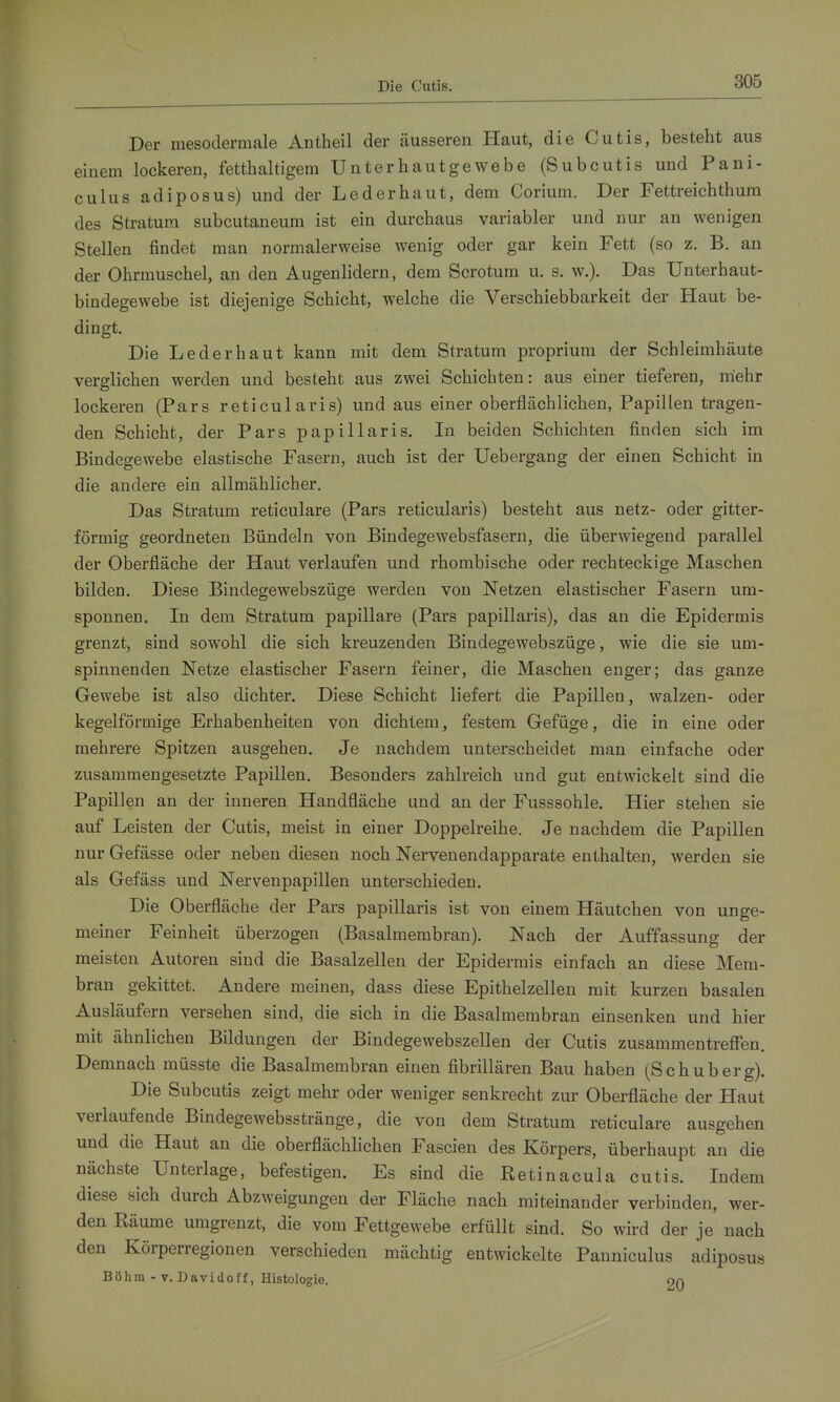 Die Cutis. Der mesodermale Antheil der äusseren Haut, die Cutis, besteht aus einem lockeren, fetthaltigem Unterhautgewebe (Subcutis und Pani- culus adiposus) und der Lederbaut, dem Corium. Der Fettreichthura des Stratum subcutaneum ist ein durchaus variabler und nur an wenigen Stellen findet man normalerweise wenig oder gar kein Fett (so z. B. an der Ohrmuschel, an den Augenlidern, dem Scrotum u. s. w.). Das Unterhaut- bindegewebe ist diejenige Schicht, welche die Verschiebbarkeit der Haut be- dingt. Die Lederhaut kann mit dem Stratum proprium der Schleimhäute verglichen werden und besteht aus zwei Schichten: aus einer tieferen, mehr lockeren (Pars reticularis) und aus einer oberflächlichen, Papillen tragen- den Schicht, der Pars papillaris. In beiden Schichten finden sich im Bindegewebe elastische Fasern, auch ist der Uebergang der einen Schicht in die andere ein allmählicher. Das Stratum reticulare (Pars reticularis) besteht aus netz- oder gitter- förmig geordneten Bündeln von Bindegewebsfasern, die überwiegend parallel der Oberfläche der Haut verlaufen und rhombische oder rechteckige Maschen bilden. Diese Bindegewebszüge werden von Netzen elastischer Fasern um- sponnen. In dem Stratum papilläre (Pars papillaris), das an die Epidermis grenzt, sind sowohl die sich kreuzenden Bindegewebszüge, wie die sie um- spinnenden Netze elastischer Fasern feiner, die Maschen enger; das ganze Gewebe ist also dichter. Diese Schicht liefert die Papillen, walzen- oder kegelförmige Erhabenheiten von dichtem, festem Gefüge, die in eine oder mehrere Spitzen ausgehen. Je nachdem unterscheidet man einfache oder zusammengesetzte Papillen. Besonders zahlreich und gut entwickelt sind die Papillen an der inneren Handfläche und an der Fusssohle. Hier stehen sie auf Leisten der Cutis, meist in einer Doppelreihe. Je nachdem die Papillen nur Gefässe oder neben diesen noch Nervenendapparate enthalten, werden sie als Gefäss und Nervenpapillen unterschieden. Die Oberfläche der Pars papillaris ist von einem Häutchen von unge- meiner Feinheit überzogen (Basalmembran). Nach der Auffassung der meisten Autoren sind die Basalzellen der Epidermis einfach an diese Mem- bran gekittet. Andere meinen, dass diese Epithelzellen mit kurzen basalen Ausläufern versehen sind, die sich in die Basalmembran einsenken und hier mit ähnlichen Bildungen der Bindegewebszellen der Cutis zusammentrefifen. Demnach müsste die Basalmembran einen fibrillären Bau haben (Schuberg). Die Subcutis zeigt mehr oder weniger senkrecht zur Oberfläche der Haut verlaufende Bindegewebsstränge, die von dem Stratum reticulare ausgehen und die Haut an die oberflächlichen Fascien des Körpers, überhaupt an die nächste Unterlage, befestigen. Es sind die Retinacula cutis. Indem diese sich durch Abzweigungen der Fläche nach miteinander verbinden, wer- den Räume umgrenzt, die vom Fettgewebe erfüllt sind. So wird der je nach den Körperregionen verschieden mächtig entwickelte Panniculus adiposus Böhm -V. Davidoff, Histologie. nn