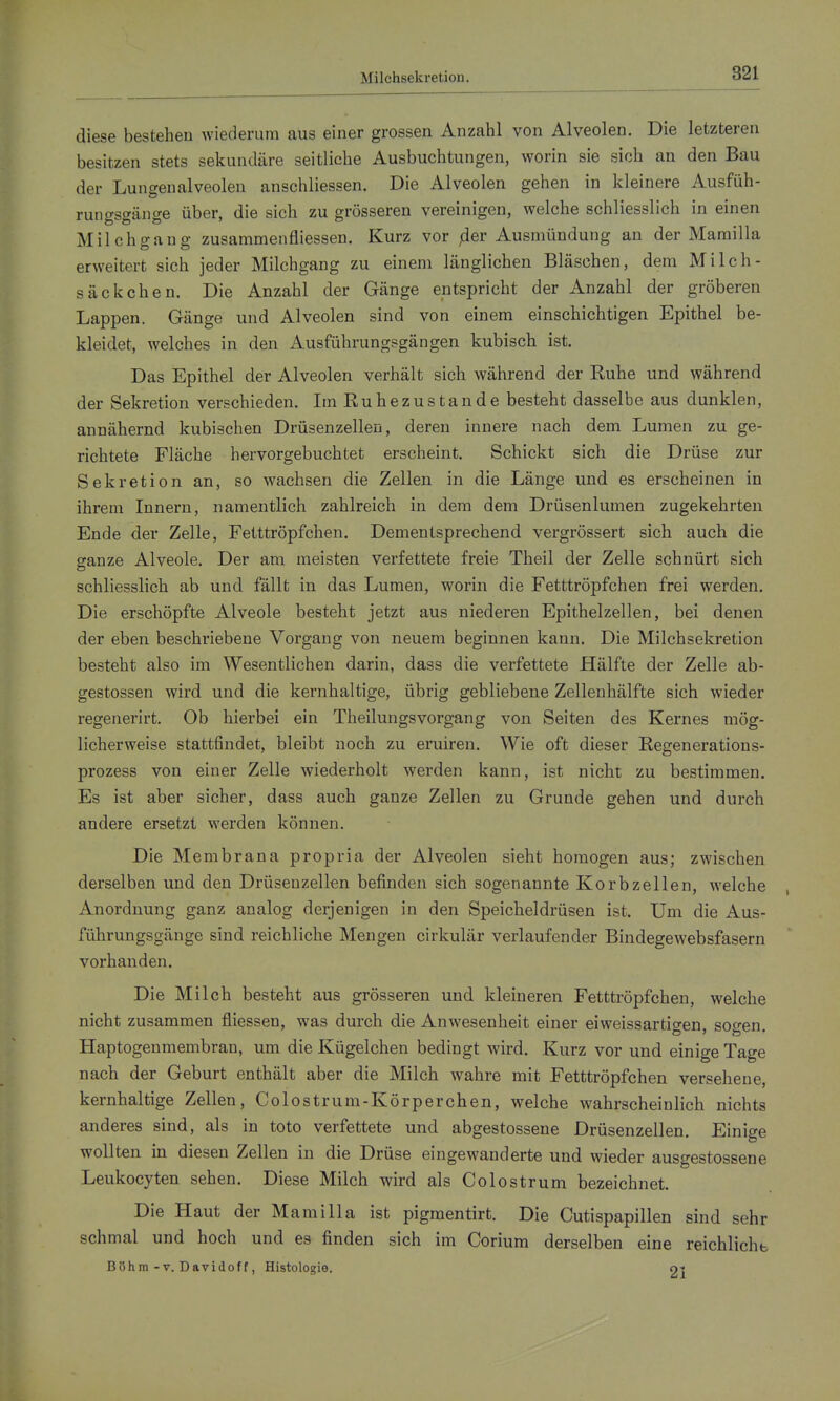 Milchsekretion. diese bestehen wiederum aus einer grossen Anzahl von Alveolen. Die letzteren besitzen stets sekundäre seitliche Ausbuchtungen, worin sie sich au den Bau der Lungenalveolen anschliessen. Die Alveolen gehen in kleinere Ausfüh- runo-so-äno-e über, die sich zu grösseren vereinigen, welche schliesslich in einen Milchgang zusammenfliessen. Kurz vor jder Ausmündung an der Marailla erweitert sich jeder Milchgang zu einem länglichen Bläschen, dem Milch- säckchen. Die Anzahl der Gänge entspricht der Anzahl der gröberen Lappen. Gänge und Alveolen sind von einem einschichtigen Epithel be- kleidet, welches in den Ausführungsgängen kubisch ist. Das Epithel der Alveolen verhält sich während der Ruhe und während der Sekretion verschieden. Im Ruhezustande besteht dasselbe aus dunklen, annähernd kubischen Drüsenzellen, deren innere nach dem Lumen zu ge- richtete Fläche hervorgebuchtet erscheint. Schickt sich die Drüse zur Sekretion an, so wachsen die Zellen in die Länge und es erscheinen in ihrem Innern, namentlich zahlreich in dem dem Drüsenlumen zugekehrten Ende der Zelle, Fetttröpfchen. Dementsprechend vergrössert sich auch die ffanze Alveole. Der am meisten verfettete freie Theil der Zelle schnürt sich schliesslich ab und fällt in das Lumen, worin die Fetttröpfchen frei werden. Die erschöpfte Alveole besteht jetzt aus niederen Epithelzellen, bei denen der eben beschriebene Vorgang von neuem beginnen kann. Die Milchsekretion besteht also im Wesentlichen darin, dass die verfettete Hälfte der Zelle ab- gestossen wird und die kernhaltige, übrig gebliebene Zellenhälfte sich wieder regenerirt. Ob hierbei ein Theilungsvorgang von Seiten des Kernes mög- licherweise stattfindet, bleibt noch zu eruiren. Wie oft dieser Regenerations- prozess von einer Zelle wiederholt werden kann, ist nicht zu bestimmen. Es ist aber sicher, dass auch ganze Zellen zu Grunde gehen und durch andere ersetzt werden können. Die Membrana propria der Alveolen sieht homogen aus; zwischen derselben und den Drüsenzellen befinden sich sogenannte Korbzellen, welche Anordnung ganz analog derjenigen in den Speicheldrüsen ist. Um die Aus- führungsgänge sind reichliche Mengen cirkulär verlaufender Bindegewebsfasern vorhanden. Die Milch besteht aus grösseren und kleineren Fetttröpfchen, welche nicht zusammen fliessen, was durch die Anwesenheit einer eiweissartigen, sogen. Haptogenmembran, um die Kügelchen bedingt wird. Kurz vor und einige Tage nach der Geburt enthält aber die Milch wahre mit Fetttröpfchen versehene, kernhaltige Zellen, Colostrum-Körperchen, welche wahrscheinlich nichts anderes sind, als in toto verfettete und abgestossene Drüsenzellen. Einige wollten in diesen Zellen in die Drüse eingewanderte und wieder ausgestossene Leukocyten sehen. Diese Milch wird als Colostrum bezeichnet. Die Haut der Mamilla ist pigmentirt. Die Cutispapillen sind sehr schmal und hoch und es finden sich im Corium derselben eine reichlichb Böhm-V. Davidoff, Histologie. ot