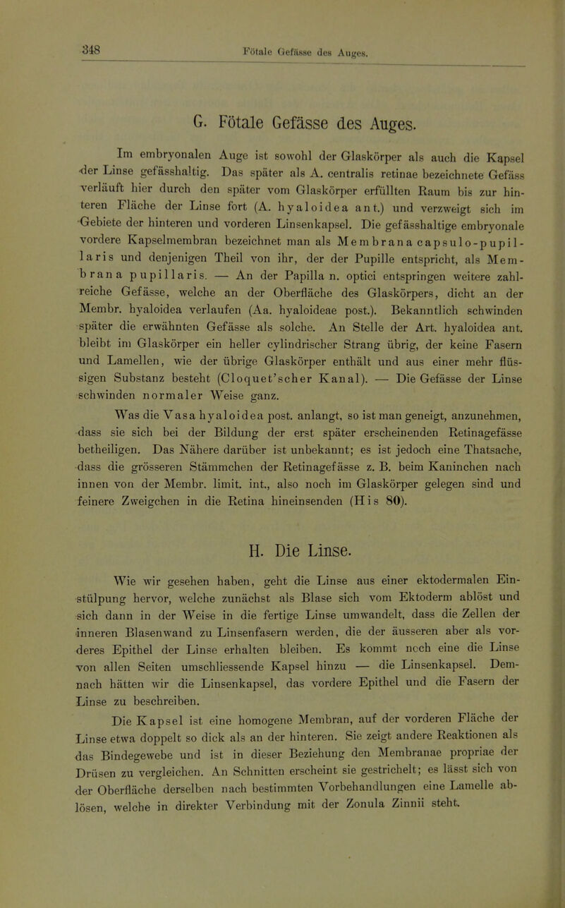 3i8 Fötale Gefftsse des Auges. G. Fötale Gefässe des Auges. Im embryonalen Auge ist sowohl der Glaskörper als auch die Kapsel -der Linse gefässhaltig. Das später als A. centralis retinae bezeichnete Gefäss verläuft hier durch den später vom Glaskörper erfüllten Raum bis zur hin- teren Fläche der Linse fort (A. hyaloidea ant.) und verzweigt sich im ■Gebiete der hinteren und vorderen Linsenkapsel. Die gef ässhaltige embryonale vordere Kapselmerabran bezeichnet man als Membranacapsulo-pupil- laris und denjenigen Theil von ihr, der der Pupille entspricht, als Mem- brana pupillaris. — An der Papilla n. optici entspringen weitere zahl- reiche Gefässe, welche an der Oberfläche des Glaskörpers, dicht an der Membr. hyaloidea verlaufen (Aa. hyaloideae post.). Bekanntlich schwinden später die erwähnten Gefässe als solche. An Stelle der Art. hyaloidea ant. bleibt im Glaskörper ein heller cylindrischer Strang übrig, der keine Fasern und Lamellen, wie der übrige Glaskörper enthält und aus einer mehr flüs- sigen Substanz besteht (Cloquet'scher Kanal). — Die Gefässe der Linse schwinden normaler Weise ganz. Was die Vasa hyaloidea post. anlangt, so ist man geneigt, anzunehmen, dass sie sich bei der Bildung der erst später erscheinenden Retinagefässe betheiligen. Das Nähere darüber ist unbekannt; es ist jedoch eine Thatsache, ■dass die grösseren Stämmchen der Retinagefässe z. B. beim Kaninchen nach innen von der Membr. limit. int., also noch im Glaskörper gelegen sind und feinere Zweigchen in die Retina hineinsenden (His 80). H. Die Linse. Wie wir gesehen haben, geht die Linse aus einer ektodermalen Ein- stülpung hervor, welche zunächst als Blase sich vom Ektoderm ablöst und sich dann in der Weise in die fertige Linse umwandelt, dass die Zellen der ■inneren Blasen wand zu Linsenfasern werden, die der äusseren aber als vor- deres Epithel der Linse erhalten bleiben. Es kommt noch eine die Linse von allen Seiten umschliessende Kapsel hinzu — die Linsenkapsel. Dem- nach hätten wir die Linsenkapsel, das vordere Epithel und die Fasern der Linse zu beschreiben. Die Kapsel ist eine homogene Membran, auf der vorderen Fläche der Linse etwa doppelt so dick als an der hinteren. Sie zeigt andere Reaktionen als das Bindegewebe und ist in dieser Beziehung den Membranae propriae der Drüsen zu vergleichen. An Schnitten erscheint sie gestrichelt; es lässt sich von der Oberfläche derselben nach bestimmten Vorbehandlungen eine Lamelle ab- lösen, welche in direkter Verbindung mit der Zonula Zinnii steht.