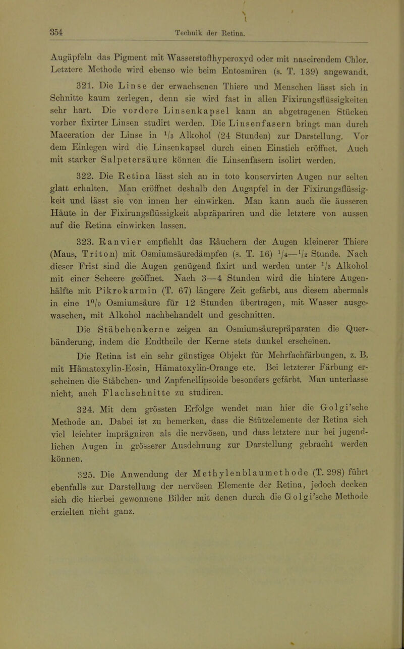Augäpfeln das Pigment mit Wasserstofthyperoxyd oder mit nascirendem Chlor. Letztere Methode wird ebenso wie beim Entosmiren (s. T. 139) angewandt. 321. Die Linse der erwachsenen Thiere und Menschen lässt sich in Schnitte kaum zerlegen, denn sie wird fast in allen Fixirungsflüssigkeiten sehr hart. Die vordere Linsenkapsel kann an abgetragenen Stücken vorher fixirter Linsen studirt werden. Die Linsenfasern bringt man durch Maceration der Linse in Vs Alkohol (24 Stunden) zur Darstellung. Vor dem Einlegen wird die Linsenkapsel durch einen Einstich eröffnet. Auch mit starker Salpetersäure können die Linsenfasern isolirt werden, 322. Die Retina lässt sich an in toto konservirten Augen nur selten glatt erhalten. Man eröffnet deshalb den Augapfel in der Fixirungsflüssig- keit und lässt sie von innen her einwirken. Man kann auch die äusseren Häute in der Fixirungsflüssigkeit abpräpariren und die letztere von aussen auf die Retina einwirken lassen. 323. Ran vi er empfiehlt das Räuchern der Augen kleinerer Thiere (Maus, Triton) mit Osmiumsäuredämpfen (s. T. 16) —Va Stunde. Nach dieser Frist sind die Augen genügend fixirt und werden unter ^/s Alkohol mit einer Scheere geöffnet. Nach 3—4 Stunden wird die hintere Augen- hälfte mit Pikrokarmin (T. 67) längere Zeit gefärbt, aus diesem abermals in eine l°/o Osmiumsäure für 12 Stunden übertragen, mit Wasser ausge- waschen, mit Alkohol nachbehandelt und geschnitten. Die Stäbchenkerne zeigen an Osmiumsäurepräparaten die Quer- bänderung, indem die Endtheile der Kerne stets dunkel erscheinen. Die Retina ist ein sehr günstiges Objekt für Mehrfachfärbungen, z. B. mit Hämatoxylin-Eosin, Hämatoxylin-Orange etc. Bei letzterer Färbung er- scheinen die Stäbchen- und Zapfenellipsoide besonders gefärbt. Man unterlasse nicht, auch Flachschnitte zu studiren. 324. Mit dem grössten Erfolge wendet man hier die Golgi'sche Methode an. Dabei ist zu bemerken, dass die Stützelemente der Retina sich viel leichter imprägniren als die nervösen, und dass letztere nur bei jugend- lichen Augen in grösserer Ausdehnung zur Darstellung gebracht werden können. 325. Die Anwendung der Methylenblaumethode (T. 298) führt ebenfalls zur Darstellung der nervösen Elemente der Retina, jedoch decken sich die hierbei gewonnene Bilder mit denen durch die Golgi'sche Methode erzielten nicht ganz.