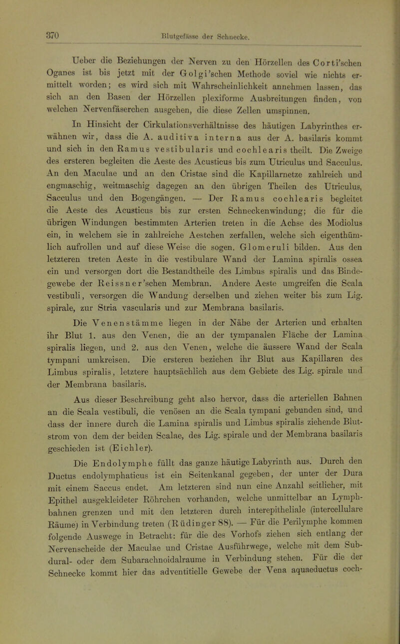 Ueber die Beziehungen der Nerven zu den Hörzellen des Corti'schen Oganes ist bis jetzt mit der Golgi'sehen Methode soviel wie nichts er- mittelt worden; es wird sich mit Wahrscheinlichkeit annehmen lassen, das sich an den Basen der Hörzellen plexiforme Ausbreitungen finden, von welchen Nervenfäserchen ausgehen, die diese Zellen umspinnen. In Hinsicht der Cirkulationsverhältnisse des häutigen Labyrinthes er- wähnen wir, dass die A. auditiva interna aus der A. basilaris kommt und sich in den Ramus vestibularis und cochlearis theilt. Die Zweitre des ersteren begleiten die Aeste des Acusticus bis zum Utriculus und Sacculus. An den Maculae und an den Cristae sind die Kapillarnetze zahlreich und engmaschig, weitmaschig dagegen an den übrigen Theilen des Utriculus, Sacculus und den Bogengängen. — Der Ramus cochlearis begleitet die Aeste des Acusticus bis zur ersten Schneckenwindung; die für die übrigen Windungen bestimmten Arterien treten in die Achse des Modiolus ein, in welchem sie in zahlreiche Aestchen zerfallen, welche sich eigenthüm- lich aufrollen und auf diese Weise die sogen. Glomeruli bilden. Aus den letzteren treten Aeste in die vestibuläre Wand der Lamina spiralis ossea ein und versorgen dort die Bestandtheile des Limbus spiralis und das Binde- gewebe der Reissn er'sehen Membran. Andere Aeste umgreifen die Scala vestibuli, versorgen die Wandung derselben und ziehen weiter bis zum Lig. Spirale, zur Stria vascularis und zur Membrana basilaris. Die Venenstämme liegen in der Nähe der Arterien und erhalten ihr Blut 1. aus den Venen, die an der tympanalen Fläche der Lamina spiralis liegen, und 2. aus den Venen, welche die äussere Wand der Scala tympani umkreisen. Die ersteren beziehen ihr Blut aus Kapillaren des Limbus spiralis, letztere hauptsächlich aus dem Gebiete des Lig. spirale und der Membrana basilaris. Aus dieser Beschreibung geht also hervor, dass die arteriellen Bahnen an die Scala vestibuli, die venösen an die Scala tympani gebunden sind, und dass der innere durch die Lamina spiralis und Limbus spiralis ziehende Blut- strom von dem der beiden Scalae, des Lig. spirale und der Membrana basilaris geschieden ist (Eich 1er). Die Endolymphe füllt das ganze häutige Labyrinth aus. Durch den Ductus endolymphaticus ist ein Seitenkanal gegeben, der unter der Dura mit einem Saccus endet. Am letzteren sind nun eine Anzahl seitlicher, mit Epithel ausgekleideter Röhrchen vorhanden, welche unmittelbar an Lymph- bahnen grenzen und mit den letzteren durch interepitheliale (intercellulare Räume; in Verbmdung treten (Rüdinger 88). — Für die Perilymphe kommen folgende Auswege in Betracht: für die des Vorhofs ziehen sich entlang der Nervenscheide der Maculae und Cristae Ausführwege, welche mit dem Sub- dural- oder dem Subarachnoidalraume in Verbindung stehen. Für die der Schnecke kommt hier das adventitielle Gewebe der Vena aquaeductus coch-