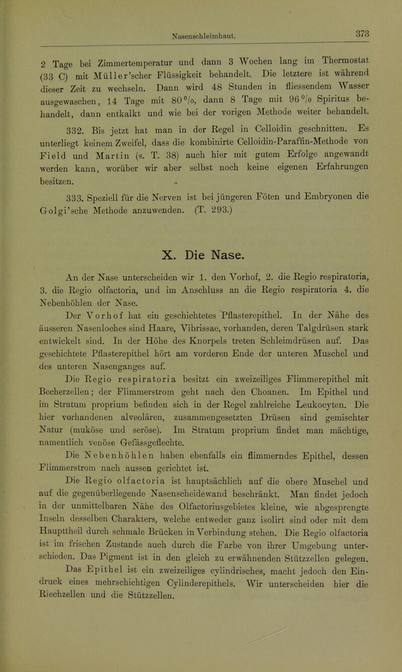 Nasenschleimhaut. 2 Tage bei Zimmertemperatur und dann 3 Wochen lang im Thermostat (33 C) mit Müll er'scher Flüssigkeit behandelt. Die letztere ist während dieser Zeit zu wechseln. Dann wird 48 Stunden in fliessendem Wasser ausgewaschen, 14 Tage mit 80«/o, dann 8 Tage mit 96^/o Spiritus be- handelt, dann entkalkt und wie bei der vorigen Methode weiter behandelt. 332. Bis jetzt hat man in der Regel in Celloidin geschnitten. Es unterliegt keinem Zweifel, dass die kombinirte Celloidin-Paraffin-Methode von Field und Martin (s. T. 38) auch hier mit gutem Erfolge angewandt werden kann, worüber wir aber selbst noch keine eigenen Erfahrungen besitzen. 333. Speziell für die Nerven ist bei jüngeren Föten und Embryonen die Golgi'sche Methode anzuwenden. (T. 293.) X. Die Nase. An der Nase unterscheiden wir 1. den Vorhof, 2. die Regio respiratoria, 3. die Regio olfactoria, und im Anschluss an die Regio respiratoria 4. die Nebenhöhlen der Nase. Der Vorhof hat ein geschichtetes Pflasterepithel. In der Nähe des äusseren Nasenloches sind Haare, Vibrissae, vorhanden, deren Talgdrüsen stark entwickelt sind. In der Höhe des Knorpels treten Schleimdrüsen auf. Das geschichtete Pflasterepithel hört am vorderen Ende der unteren Muschel und des unteren Nasenganges auf. Die Regio respiratoria besitzt ein zweizeiliges Flimmerepithel mit Becherzellen; der Flimmerstrom geht nach den Choanen. Im Epithel und im Stratum proprium befinden sich in der Regel zahlreiche Leukocyten. Die hier vorhandenen alveolären, zusammengesetzten Drüsen sind gemischter Natur (muköse und seröse). Im Stratum proprium findet man mächtige, namentlich venöse Gefässgeflechte. Die Nebenhöhlen haben ebenfalls ein flimmerndes Epithel, dessen Flimmerstrom nach aussen gerichtet ist. Die Regio olfactoria ist hauptsächlich auf die obere Muschel und auf die gegenüberliegende Nasenscheidewand beschränkt. Man findet jedoch in der unmittelbaren Nähe des Olfactoriusgebietes kleine, wie abgesprengte Inseln desselben Charakters, welche entweder ganz isolirt sind oder mit dem Haupttheil durch schmale Brücken in Verbindung stehen. Die Regio olfactoria ist im frischen Zustande auch durch die Farbe von ihrer Umgebung unter- schieden. Das Pigment ist in den gleich zu erwähnenden Stützzellen gelegen. Das Epithel ist ein zweizeiliges cylindrisches, macht jedoch den Ein- druck eines mehrschichtigen Cylinderepithels. Wir unterscheiden hier die Riechzellen und die Stützzellen.