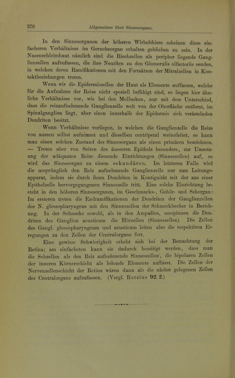 In den Sinnesorganen der höheren Wirbelthiere scheinen diese ein- facheren Verhältnisse im Geruchsorgan erhalten geblieben zu sein. In der Nasenschleimhaut nämlich sind die Riechzellen als peripher liegende Gang- lienzellen aufzufassen, die ihre Neunten zu den Glomerulis olfactoriis senden, in welchen deren Ramifikationen mit den Fortsätzen der Mitralzellen in Kon- taktbeziehungen treten. Wenn wir die Epidermiszellen der Haut als Elemente auffassen, welche für die Aufnahme der Reize nicht speziell befähigt sind, so liegen hier ähn- liche Verhältnisse vor, wie bei den Mollusken, nur mit dem Unterschied, dass die reizaufnehmende Ganglienzelle weit von der Oberfläche entfernt, im Spinalganglion liegt, aber einen innerhalb der Epidermis sich verästelnden Dendriten besitzt. Wenn Verhältnisse vorliegen, in welchen die Ganglienzelle die Reize von aussen selbst aufnimmt und dieselben centripetal weiterleitet, so kann man einen solchen Zustand des Sinnesorgans als einen primären bezeichnen. — Treten aber von Seiten des äusseren Epithels besondere, zur Umsetz- ung der adäquaten Reize dienende Einrichtungen (Sinneszellen) auf, so wird das Sinnesorgan zu einem sekundären. Im letzteren Falle wird die ursprünglich den Reiz aufnehmende Ganglienzelle nur zum Leitungs- apparat, indem sie durch ihren Dendriten in Kontiguität mit der aus einer Epithelzelle hervorgegangenen Sinneszelle tritt. Eine solche Einrichtung be- steht in den höheren Sinnesorganen, im Geschmacks-, Gehör- und Sehorgan: Im ersteren treten die Endramifikationen der Dendriten der Ganglienzellen des N. glossopharyngeus mit den Sinneszellen der Schmeckbecher in Bezieh- ung. In der Schnecke sowohl, als in den Ampullen, umspinnen die Den- driten des Ganglion acusticum die Hörzellen (Sinneszellen). Die Zellen des Gangl. glossopharyngeum und acusticum leiten also die respektiven Er- regungen zu den Zellen der Centraiorgane fort. Eine gewisse Schwierigkeit erhebt sich bei der Betrachtung der Retina; am einfachsten kann sie dadurch beseitigt werden, dass man die Sehzellen als den Reiz aufnehmende Sinneszellen', die bipolaren Zellen der inneren Körnerschicht als leitende Elemente auffasst. Die Zellen der Nervenzellen schiebt der Retina wären dann als die nächst gelegenen Zellen des Centraiorgans aufzufassen. (Vergl. Retzius 92.2.)