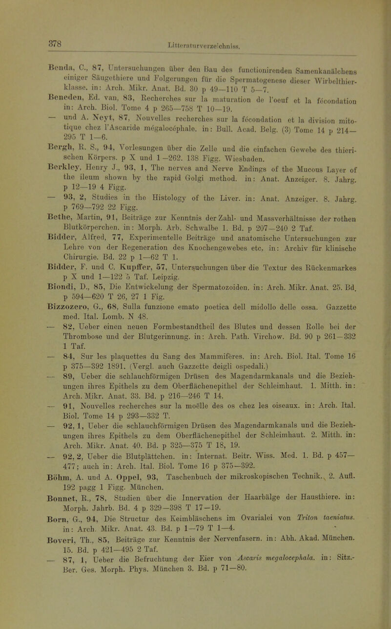 Beiula, C, 87, Untersuchungen über den Bau des functionirenden Samenkanälchens einiger Säugothiere und Folgerungen für die Spermatogenese dieser Wirbeltliier- klasse. in: Arch. Mikr. Auat. Bd. 30 p 49—110 T 5—7. Benedeu, Ed. van, 83, Reclierches sur la maturation de l'ocuf et la föcondation in: Arch. Biol. Tome 4 p 265—758 T 10—19. — und A. Neyt, 87, Nouvelles recherches sur la f(5condation et la division mito- tique chez l'Ascaride mögalocephale. in: Bull. Acad. Belg. (3) Tome 14 v 214— 295 T 1-6. Bergb, R. S., 94, Vorlesungen über die Zelle und die einfachen Gewebe des thieri- schen Körpers, p X und 1 -262. 1-38 Figg. Wiesbaden. Berkley, Henry J., 93, 1, The nerves and Nerve Endings of the Mucous Layer of the ileiim shown by the rapid Golgi method. in: Anat. Anzeiger. 8. Jahrg p 12—19 4 Figg. — 93, 2, Studies in the Histology of the Liver. in: Anat. Anzeiger. 8. Jahrg p 769—792 22 Figg. Bethe, Martin, 91, Beiträge zur Kenntnis der Zahl- und Massverhältnisse der rothen Blutkörperchen, in: Morph. Arb. Schwalbe 1. Bd. p 207 — 240 2 Taf. Bidder, Alfred, 77, Experimentelle Beiträge und anatomische Untersuchungen zur Lehre von der Regeneration des Knochengewebes etc. in: Archiv für klinische Chirurgie. Bd. 22 p 1—62 T 1. Bidder, F. und C. Kupffer, 57, Untersuchungen über die Textur des Rückenmarkes p X und 1—122 5 Taf. Leipzig. Biondi, D., 85, Die Entwickelung der Spermatozoiden. in: Arch. Mikr. Anat. 25. Bd. p 594—620 T 26, 27 1 Fig. Bizzozero, G., 68, Sulla funzione emato poetica dell midollo delle ossa. Gazzette med. Ital. Lomb. N 48. — 82, Ueber einen neuen Formbestandtheil des Blutes und dessen Rolle bei der Thrombose und der Blutgerinnung, in: Arch. Path. Virchow. Bd. 90 p 261 — 332 1 Taf. — 84, Sur les plaquettes du Sang des Mammiferes. in: Arch. Biol. Ital. Tome 16 p 375—392 1891. (Vergl. auch Gazzette deigli ospedali.) — 89, Ueber die schlauchförmigen Drüsen des Magendarmkanals und die Bezieh- ungen ihres Epithels zu dem Oberflächenepithel der Schleimhaut. 1. Mitth. in: Arch. Mikr. Anat. 38. Bd. p 216—246 T 14. — 91, Nouvelles recherches sur la moelle des os chez les oiseaux. in: Arch. Ital. Biol. Tome 14 p 293—332 T. — 92,1, Ueber die schlauchförmigen Drüsen des Magendarmkanals und die Bezieh- ungen ihres Epithels zu dem Oberflächenepithel der Schleimhaut. 2. Mitth. in: Arch. Mikr. Anat. 40. Bd. p 325—375 T 18, 19. — 92,2, Ueber die Blutplättchen, in: Internat. Beitr. Wiss. Med. 1. Bd. p 457— 477; auch in: Arch. Ital. Biol. Tome 16 p 375—392. Böhm, A. und A. Oppel, 93, Taschenbuch der mikroskopischen Technik., 2. Aufl. 192 pagg 1 Figg. München. Bonnet, R., 78, Studien über die Innervation der Haarbälge der Hausthiere. in: Morph. Jahrb. Bd. 4 p 329-398 T 17-19. Born, G., 94, Die Structur des Keimbläschens im Ovarialei von Triton taeniatus. in: Arch. Mikr. Anat. 43. Bd. p 1-79 T 1—4. Boveri, Th., 85, Beiträge zur Kenntnis der Nervenfasern, in: Abh. Akad. München. 15. Bd. p 421—495 2 Taf. — 87, 1, Ueber die Befruchtung der Eier von Ascai-is megalocephala. in: Sitz.- Ber. Ges. Morph. Phys. München 3. Bd. p 71—80.