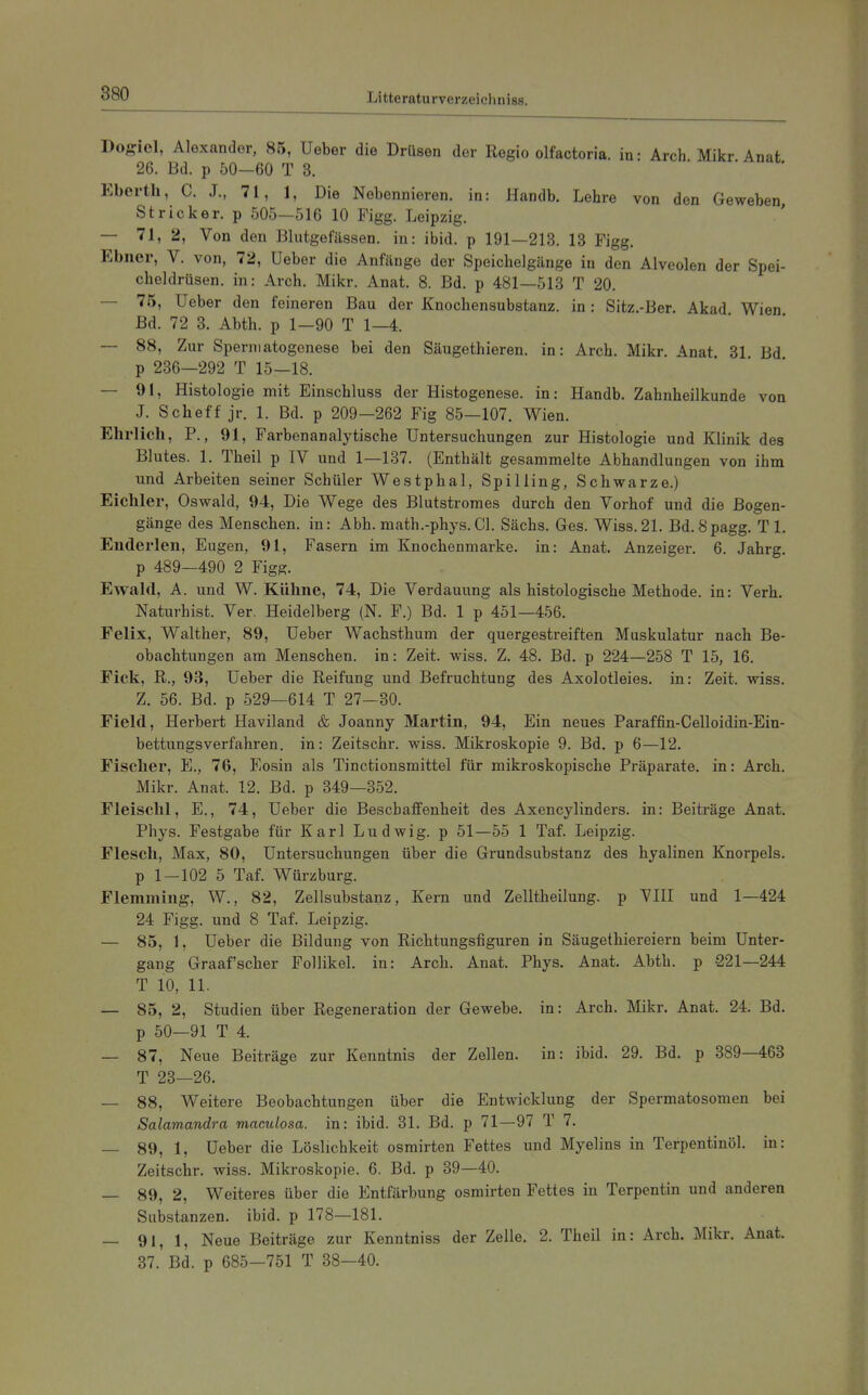 Dogiel, Alexander, 85, Ueber die Drüsen der Regio olfactoria. in: Arch Mikr Anat 26. Bd. p 50—60 T 3. . . . Eberth, C. J., 71, 1, Die Nebennieren, in: Handb. Lehre von den Geweben, Stricker, p 505—516 10 Figg. Leipzig. — 71, 2, Von den Blutgefässen, in: ibid. p 191—213. 13 Figg. Ebner, V. von, 72, Ueber die Anfänge der Speichelgänge in den Alveolen der Spei- cheldrüsen, in: Arch. Mikr. Anat. 8. Bd. p 481—518 T 20. — 75, Ueber den feineren Bau der Knochensubstanz, in: Sitz.-Ber. Akad Wien Bd. 72 8. Abth. p 1—90 T 1—4. — 88, Zur Spermatogenese bei den Säugethieren. in: Arch. Mikr. Anat 31 Bd p 236—292 T 15—18. — 91, Histologie mit Einschluss der Histogenese. in: Handb. Zahnheilkunde von J. Scheff jr. 1. Bd. p 209—262 Fig 85—107. Wien. Ehrlich, P., 91, Farbenanalytische Untersuchungen zur Histologie und Klinik des Blutes. 1. Theil p IV und 1—137. (Enthält gesammelte Abhandlungen von ihm und Arbeiten seiner Schüler Westphal, Spilling, Schwarze.) Eichler, Oswald, 94, Die Wege des Blutstromes durch den Vorhof und die Bogen- gänge des Menschen, in: Abb. math.-phys. Cl. Sächs. Ges. Wiss.21. Bd. 8pagg. Tl. Enderlen, Eugen, 91, Fasern im Knochenmarke, in: Anat. Anzeiger. 6. Jahrg. p 489—490 2 Figg. Ewald, A. und W.Kühne, 74, Die Verdauung als histologische Methode, in: Verh. Naturhist. Ver. Heidelberg (N. F.) Bd. 1 p 451—456. Felix, Walther, 89, Ueber Wachsthum der quergestreiften Muskulatur nach Be- obachtungen am Menschen, in: Zeit. wiss. Z. 48. Bd. p 224—258 T 15, 16. Eick, R., 93, Ueber die Reifung und Befruchtung des Axolotleies. in: Zeit. wiss. Z. 56. Bd. p 529—614 T 27—80. Field, Herbert Haviland & Joanny Martin, 94, Ein neues Paraffin-Celloidin-Eiu- bettungsverfahren, in: Zeitschr. wiss. Mikroskopie 9. Bd. p 6—12. Fischer, E., 76, Eosin als Tinctionsmittel für mikroskopische Präparate, in: Arch. Mikr. Anat. 12. Bd. p 349—352. Fleischl, E., 74, Ueber die Beschaffenheit des Axencylinders. in: Beiträge Anat. Phys. Festgabe für Karl Ludwig, p 51—55 1 Taf. Leipzig. Flesch, Max, 80, Untersuchungen über die Grundsubstanz des hyalinen Knorpels. p 1-102 5 Taf. Würzburg. Flemming, W., 82, Zellsubstanz, Kern und Zelltheilung. p VHI und 1—424 24 Figg. und 8 Taf. Leipzig. — 85, 1, Ueber die Bildung von Richtungsfiguren in Säugethiereiern beim Unter- gang Graafscher Follikel, in: Arch. Anat. Phys. Anat. Abth. p 221—244 T 10, 11. — 85, 2, Studien über Regeneration der Gewebe, in: Arch. Mikr. Anat. 24. Bd. p 50—91 T 4. — 87, Neue Beiträge zur Kenntnis der Zellen, in: ibid. 29. Bd. p 389—463 T 23—26. — 88, Weitere Beobachtungen über die Entwicklung der Spermatosomen bei Salamandra maculosa, in: ibid. 31. Bd. p 71—97 T 7. — 89, 1, Ueber die Löslichkeit osmirten Fettes und Myelins in Terpentinöl, in: Zeitschr. wiss. Mikroskopie. 6. Bd. p 39—40. — 89, 2, Weiteres über die Entfärbung osmirten Fettes in Terpentin und anderen Substanzen, ibid. p 178—181. — 91, 1, Neue Beiträge zur Kenntniss der Zelle. 2. Theü in: Arch. Mikr. Anat. 37. Bd. p 685—751 T 38—40.
