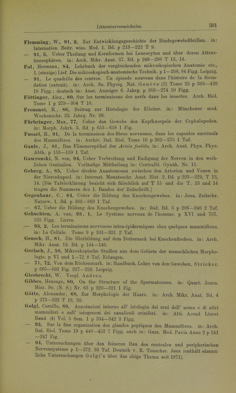 Fleniming, W., 91, 2, Zur Entwicklungsgeschichte der Bindegewebsfibrillen. in: Internation. Beitr. wiss. Med. 1. Bd. p 213—222 T 9. — 91, 3, üeber Theilung und Kernformen bei Leucocyten und über deren Attrac- tioiissphären. in: Arch. Mikr. Anat. 37. Bd. p 249—298 T 13, 14. Fol, Hermann, 84, Lehrbuch der vergleichenden mikroskopischen Anatomie etc., 1. (einzige) Lief. Die mikroskopisch-anatomische Technik, p 1—208, 84 Figg. Leipzig. 91, Le quadrille des centres. Un episode nouveau dans l'histoire de la fecon- dation (extrait). in: Arch. Sc. Physiq. Nat. Geneve (3) Tome 25 p 393—420 10 Figg.; deutsch in: Anat. Anzeiger 6. Jahrg. p 266—274 10 Figg. Föttinger, Alex., 80, Sur les terminaisons des nerfs dans les insectes. Arch. Biol. Tome 1 p 279—304 T 10. Fromme], R., 86, Beitrag zur Histologie der Eileiter, in: Münchener med. Wochenschr. 33. Jahrg. Nr. 26. Fürbringer, Max, 77, lieber das Gewebe des Kopflcnorpels der Cephalopoden. in: Morph. Jahrb. 3. Bd. p 653—658 1 Fig. Fusari, R., 91, De la terminaison des fibres nerveuses, dans les capsules surrenals des Mammiferes. in: Archiv. Ital. Biol. Tome 16 p 262—275 1 Taf. Gaule, J., 81, Das Flimmerepithel der Aricia foetida. in: Arch. Anat. Phys. Phys. Abth. p .153-159 1 Taf. Gawronski, N. von, 94, üeber Verbreitung und Endigung der Nerven in den weib- lichen Genitalien. Vorläufige Mittheilung in: Centralbl. Gynäk. Nr. 11. Geberg, A., 85, üeber direkte Anastomosen zwischen den Arterien und Venen in der Nierenkapsel, in: Internat. Monatsschr. Anat. Hist. 2. Bd. p 223—229, T 13, 14. [Die Tafelerklärung bezieht sich fälschlich auf T 15 und die T. 13 und 14 tragen die Nummern des 1. Bandes der Zeitschrift.] Gegenbaiir, C.; 64, üeber die Bildung des Knochengewebes, in: Jena. Zeitschr. Naturw. 1. Bd. p 363—369 1 Taf. — 67, üeber die Bildung des Knochengewebes, in: ibid. Bd. 3 p 206—246 2 Taf. Gelmchten, A. van, 93, 1, Le Systeme nerveux de l'homme. p XVI und 707. 525 Figg. Lierre. — 93, 2, Les terminaisons nerveuses intra-epidermiques chez quelques mammiferes. in: La Cellule. Tome 9 p 301—331 2 Taf. Gensch, H., 81, Die Blutbildung auf dem Dottersack bei Knochenfischen, in: Arch. Mikr. Anat. 19. Bd. p 144—146. Gerlach, J., 58, Mikroskopische Studien aus dem Gebiete der nienschlichen Morpho- logie, p VI und 1—72 8 Taf. Erlangen. — 71, 72, Von dem Rückenmark, in: Handbuch, Lehre von den Geweben, Stricker, p 665—693 Fig. 217—229. Leipzig. Giesbrecht, W. Vergl. Andres. Gibbes, Heneage, 80, On the Structure of the Spermatozoon, in: Quart. Journ. Micr. Sc. (N. S.) Nr. 63 p 320—321 1 Fig. Götte, Alexander, 68, Zur Morphologie der Haare, in: Arch. Mikr. Anat. Bd. 4 p 273—322 T 19, 20. Golgi, Camillo, 89, Annotazioni intorno all' istologia dei reni dell' uomo e di altri mammiferi e sull' istogenesi dei canalicoli oriniferi. in: Atti. Accad. Lincei Rend. (4) Vol. 5 Sem. 1 p 334—342 3 Figg. — 93, Sur la fine Organisation des glandes peptiques des Mammiferes. in: Arch. Ital. Biol. Tome 19 p 448—453 7 Figg. auch in: Gazz. Med. Pavia Anno 2 p 241 —247 Fig. — 94, üntersuchungen über den feineren Bau des centralen und peripherischen Nervensystems p 1-272. 30 Taf. Deutsch v. R. Teuscher. Jena (enthält sämmt- hche üntersuchungen Golgi's über das obige Thema seit 1871).