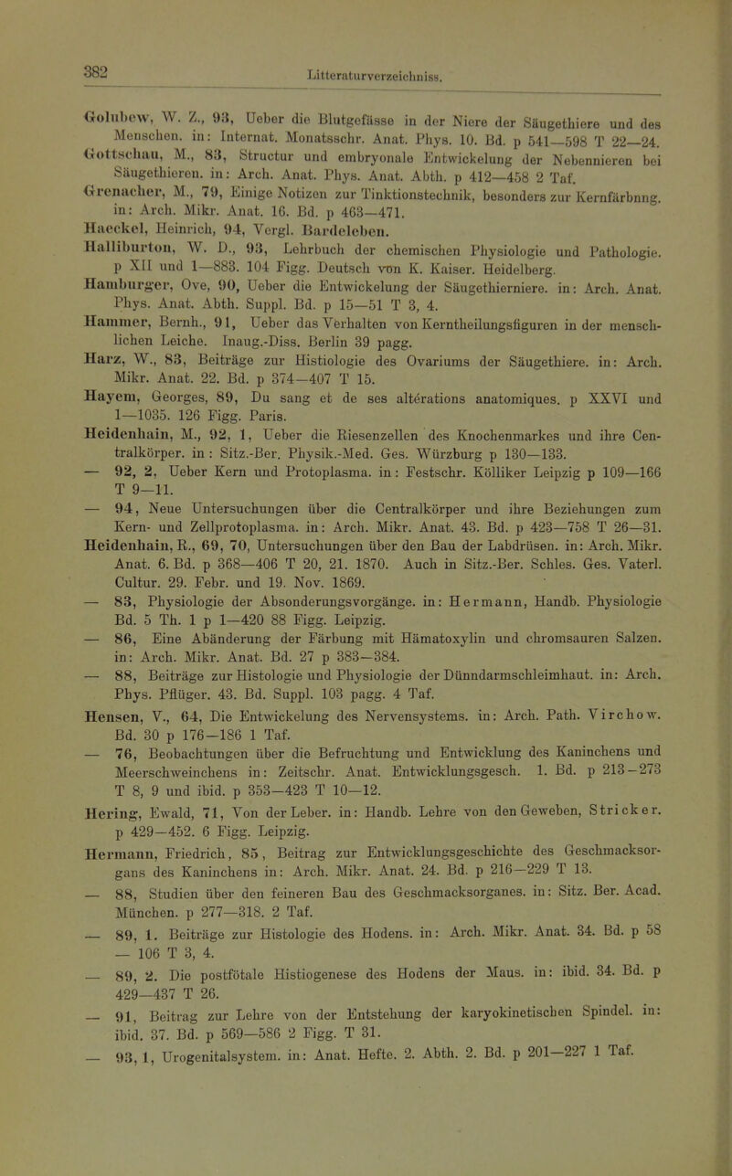 Golubew, W. Z., 93, Ueber die Blutgefässe in der Niere der Söugethiere und des Menschen, in: Internat. Monatsschr. Anat. Phys. 10. Bd. p 541—598 T 22—24. Oottscliau, M., 83, Structur und embryonale Entwickelung der Nebennieren bei Säugethiereu. in: Arch. Anat. Phys. Anat. Abth. p 412—458 2 Taf. Orcnacher, M., 79, Einige Notizen zur Tinktionstechnik, besonders zur Kemfärbnng. in: Arch. Mikr. Anat. 16. Bd. p 463—471. Haeckel, Heinrich, 94, Vergl. Bardeleben. Halliburton, W. D., 93, Lehrbuch der chemischen Physiologie und Pathologie, p XII und 1—883. 104 Figg. Deutsch von K. Kaiser. Heidelberg. Hamburger, Ove, 90, Ueber die Entwickelung der Säugethierniere. in: Arch. Anat. Phys. Anat. Abth. Suppl. Bd. p 15—51 T 3, 4. Hammer, Bernh., 91, Ueber das Verhalten von Kerntheilungsfiguren in der mensch- lichen Leiche. Inaug.-Diss. Berlin 89 pagg. Harz, W., 83, Beiträge zur Histiologie des Ovariums der Säugethiere. in: Arch. Mikr. Anat. 22. Bd. p 874—407 T 15. Hayem, Georges, 89, Du sang et de ses alterations anatomiques. p XXVI und 1—1085. 126 Figg. Paris. Heidenhain, M., 92, 1, Ueber die Riesenzellen des Knochenmarkes und ihre Cen- tralkörper. in : Sitz.-Ber. Physik.-Med. Ges. Würzburg p 130—183. — 92, 2, Ueber Kern und Protoplasma, in: Festschr. Kölliker Leipzig p 109—166 T 9—11. — 94, Neue Untersuchungen über die Centraikörper und ihre Beziehungen zum Kern- und Zellprotoplasma, in: Arch. Mikr. Anat. 43. Bd. p 428—758 T 26—81. Heidenhain, R., 69, 70, Untersuchungen über den Bau der Labdrüsen, in: Arch. Mikr. Anat. 6. Bd. p 368—406 T 20, 21. 1870. Auch in Sitz.-Ber. Schles. Ges. Vaterl. Cultur. 29. Febr. und 19. Nov. 1869. — 83, Physiologie der Absonderungsvorgänge, in: Hermann, Handb. Physiologie Bd. 5 Th. 1 p 1—420 88 Figg. Leipzig. — 86, Eine Abänderung der Färbung mit Hämatoxylin und chromsauren Salzen, in: Arch. Mikr. Anat. Bd. 27 p 883-384. — 88, Beiträge zur Histologie und Physiologie der Dünndarmschleimhaut, in: Arch. Phys. Pflüger. 43. Bd. Suppl. 103 pagg. 4 Taf. Hensen, V., 64, Die Entwickelung des Nervensystems, in: Arch. Path. Virchow. Bd. 80 p 176—186 1 Taf. — 76, Beobachtungen über die Befruchtung und Entwicklung des Kaninchens und Meerschweinchens in: Zeitschr. Anat. Entwicklungsgesch. 1. Bd. p 218 — 273 T 8, 9 und ibid. p 353-423 T 10-12. Hering, Ewald, 71, Von der Leber, in: Handb. Lehre von den Geweben, Stricker, p 429—452. 6 Figg. Leipzig. Hermann, Friedrich, 85, Beitrag zur Entwicklungsgeschichte des Geschmacksor- gans des Kaninchens in: Arch. Mikr. Anat. 24. Bd. p 216-229 T 13. — 88, Studien über den feineren Bau des Geschmacksorganes. in: Sitz. Ber. Acad. München, p 277—318. 2 Taf. — 89, 1. Beiträge zur Histologie des Hodens, in: Arch. Mikr. Anat. 84. Bd. p 58 — 106 T 3, 4. — 89, 2. Die postfötale Histiogenese des Hodens der Maus, in: ibid. 34. Bd. p 429—437 T 26. — 91, Beitrag zur Lehre von der Entstehung der karyokinetischen Spindel, in: ibid. 37. Bd. p 569-586 2 Figg. T 31. — 93, 1, Urogenitalsystem, in: Anat. Hefte. 2. Abth. 2. Bd. p 201-227 1 Taf.