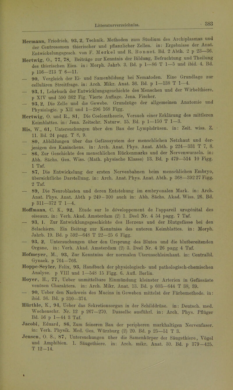 Hermann, Friedricli, 93, 2, Technik. Methoden zum Studium des Archiplasmas und der Centrosomen thierischer und pflanzlicher Zellen, in: Ergebnisse der Anat. Entwickelungsgesch. von F. M erkel und R. B o nnet. Bd. 2 Abth. 2 p 23—36. Hertwig, 0., 77, 78, Beiträge zur Kenntnis der Bildung, Befruchtung und Theilung des Thierischen Eies, in: Morph. Jahrb. 3. Bd. p 1-86 T 1-5 und ibid. 4. Bd. p 156—213 T 6—11. — 90, Vergleich der Ei- und Samenbildung bei Nematoden. Eine Grundlage zur cellulären Streitfrage, in: Arch. Mikr. Anat. 36. Bd. p 1—138 T 1—4. — 93,1, Lehrbuch der Entwicklungsgeschichte des Menschen und der Wirbelthiere. p XIV und 590 362 Fig. Vierte Auflage. Jena. Fischer. — 93, 2, Die Zelle und die Gewebe. Grundzüge der allgemeinen Anatomie und Physiologie, p XII und 1—296 168 Figg. Hertwig, 0. und R., 81, Die Coeloratheorie, Versuch einer Erklärung des mittleren Keimblattes, in: Jena. Zeitschr. Naturw. 15. Bd. p 1—150 T 1—3. His, W., 61, Untersuchungen über den Bau der Lymphdrüsen, in: Zeit. wiss. Z. 11. Bd. 24 pagg. T 8, 9. — 80, Abbildungen über das Gefässsystem der menschlichen Netzhaut und der- jenigen des Kaninchens, in: Arch. Anat. Phys. Anat. Abth. p 224—331 T 7, 8. — 86, Zur Geschichte des menschlichen Rückenmarks und der Nerven-vvurzeln. in: Abb. Sächs. Ges. Wiss. (Math, physische Klasse) 13. Bd. p 479—514 10 Figg. 1 Taf. — 87, Die Entwickelung der ersten Nervenbahnen beim menschlichen Embryo, übersichtliche Darstellung, in: Arch. Anat. Phys. Anat. Abth. p 368—392 27 Figg. 2 Taf. — 89, Die Neuroblasten und deren Entstehung im embryonalen Mark, in: Arch. Anat. Phys. Anat. Abth p 249-300 auch in: Abb. Sächs. Akad. Wiss. 26. Bd. p 311—372 T 1—4. Hoffmann, C. K., 92, Etüde sur le developpement de l'appareil urogenital des oiseaux. in: Verh. Akad. Amsterdam (2) 1. Deel Nr. 4 54 pagg. 7 Taf. — 93, 1. Zur Entwicklungsgeschichte des Herzens und der Blutgefässe bei den Selachiern. Ein Beitrag zur Kenntniss des unteren Keimblattes, in: Morph. Jahrb. 19. Bd. p 592—648 T 22—25 6 Figg. — 93, 2, Untersuchungen über den Ursprung des Blutes und die blutbereitenden Organe, in: Verh. Akad. Amsterdam (2) 3. Deel Nr. 4 26 pagg 4 Taf. Hofmeyer, M., 93, Zur Kenntniss der normalen Uterusschleimhaut, in: Centralbl. Gynaek. p 764—766. Hoppe-Seyler, Felix, 93, Handbuch der physiologisch- und pathologisch-chemischen Analyse, p VIU und 1—548 15 Figg. 6. Aufl. Berlin. Hoyer, H., 77, Ueber unmittelbare Einmündung kleinster Arterien in Gefässäste venösen Charakters, in: Arch. Mikr. Anat. 13. Bd. p 603—644 T 38, 39. — 90, Ueber den Nachweis des Mucins in Geweben mittelst der Färbemethode, in: ibid. 36. Bd. p 310—374. HUrthle, K., 94, Ueber das Sekretionsorgan in der Schilddrüse, in: Deutsch, med. Wochenschr. Nr. 12 p 267—270. Dasselbe ausführl. in: Arch. Phys. Pflüger Bd. 56 p 1-44 8 Taf. Jacobi, Eduard, 86, Zum feineren Bau der peripheren markhaltigen Nervenfaser. in: Verh. Physik. Med. Ges. Würzburg (2) 20. Bd. p 25—51 T 3. Jensen, 0. S., 87, Untersuchungen über die Samenkörper der Säugethiere, Vögel und Amphibien. 1. Säugethiere. in: Arch. mikr. Anat. 30. Bd. p 379-425. T 12-14.