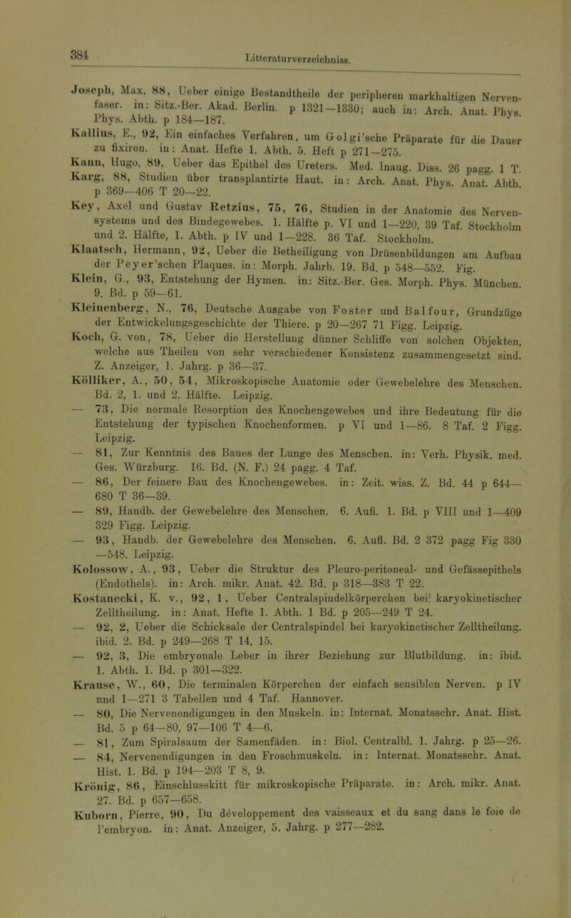 Joseph, Max, 88, Ueber einige Bestandtheile der peripheren markhaltigen Nerven- faser, m: Sitz.-Ber. Akad. Berlin, p 1321-1330; auch in: Arch. Anat. Phys Phys. Abth. p 184—187. ' Kallius, E., 92, Ein einfaches Verfahren, um Golgi'sche Präparate für die Dauer zu fixiren. in: Anat. Hefte 1. Abth. 5. Heft p 271-275. Kann, Hugo, 89, Ueber das Epithel des Ureters. Med. Inaug. Diss. 26 pagg. 1 T. Karg-, 88, Studien über transplantirte Haut, in: Arch. Anat. Phvs Anat Abth p 869-406 T 20-22. ' ' Key, Axel und Gustav Ketzins, 75, 76, Studien in der Anatomie des Nerven- systems und des Bindegewebes. 1. Hälfte p. VI und 1-220, 39 Taf. Stockholm und 2. Hälfte, 1. Abth. p IV und 1-228. 36 Taf. Stockholm. Klaatsch, Hermann, 92, Ueber die Betheiligung von Drüsenbildungen am Aufbau der Peyer'schen Plaques, in: Morph. Jahrb. 19. Bd. p 548—552. Fig. Klein, G., 93, Entstehung der Hymen, in: Sitz.-Ber. Ges. Morph. Phys München 9. Bd. p 59-61. Kleinenberg, N., 76, Deutsche Ausgabe von Fester und ßalfour, Grundzüge der Entwickelungsgeschichte der Thiere. p 20—267 71 Figg. Leipzig. Koch, G. von, 78, Ueber die Herstellung dünner Schliffe von solchen Objekten, welche aus Theilen von sehr verschiedener Konsistenz zusammengesetzt sind. Z. Anzeiger, 1. Jahrg. p 36—37. Kölliker, A., 50, 54, Mikroskopische Anatomie oder Gewebelehre des Menschen. Bd. 2, 1. und 2. Hälfte. Leipzig. — 73, Die normale Resorption des Knochengewebes und ihre Bedeutung für die Entstehung der typischen Knochenformen, p VI und 1—86. 8 Taf. 2 Figg. Leipzig. — 81, Zur Kenntnis des Baues der Lunge des Menschen, in: Verh. Physik, med. Ges. Würzburg. 16. Bd. (N. F.) 24 pagg. 4 Taf. — 86, Der feinere Bau des Knochengewebes, in: Zeit. wiss. Z. Bd. 44 p 644— 680 T 36-39. — 89, Handb. der Gewebelehre des Menschen. 6. Aufi. 1. Bd. p VIII und 1—409 329 Figg. Leipzig. — 93, Handb. der Gewebelehre des Menschen. 6. Aufl. Bd. 2 372 pagg Fig 330 —548. Leipzig. Kolossow, A., 93, Ueber die Struktur des Pleuro-peritoneal- und Gefässepithels (Endothels), in: Arch. mikr. Anat. 42. Bd. p 318—383 T 22. Kostanecki, K. v., 92, 1, Ueber Centralspindelkprperchen bei' karyokinetischer Zelltheilung. in: Anat. Hefte 1. Abth. 1 Bd. p 205—249 T 24. — 92, 2, Ueber die Schicksale der Centralspindel bei karyokinetischer Zelltheilung. ibid. 2. Bd. p 249—268 T 14, 15. — 92, 3, Die embryonale Leber in ihrer Beziehung zur Blutbildung, in: ibid. 1. Abth. 1. Bd. p 301—322. Krause, W., 60, Die terminalen Körperchen der einfach sensiblen Nerven, p IV nnd 1—271 3 Tabellen und 4 Taf. Hannover. — 80, Die Nervenendigungen in den Muskeln, in: Internat. Monatsschr. Anat. Hist. Bd. 5 p 64-80, 97—106 T 4—6. — 81, Zum Spiralsaum der Samenfäden, in: Biel. Centralbl. 1. Jahrg. p 25—26. 84 Nervenendigungen in den Froschmuskeln, in: Internat. Monatsschr. Anat. Hist. 1. Bd. p 194—203 T 8, 9. Kronig, 86, Einschlusskitt für mikroskopische Präparate, in: Arch. mikr. Anat. 27. Bd. p 657—658. Kuborn, Pierre, 90, Du däveloppement des vaisseaux et du sang dans le foie de l'embryon. in: Anat. Anzeiger, 5. Jahrg. p 277—282.