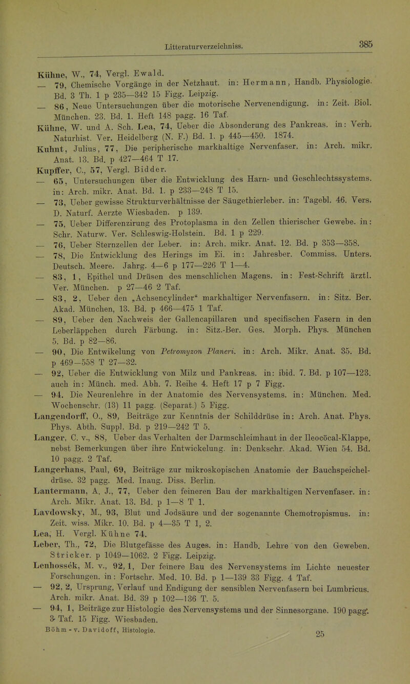 Kühne, W., 74, Vergl. Ewald. , . i • — 79, Chemische Vorgänge in der Netzhaut, in: Hermann, Handb. Physiologie. Bd! 3 Th. 1 p 235—342 15 Figg. Leipzig. _ 86, Neue Untersuchungen über die motorische Nervenendigung, in: Zeit. Biol. München. 23. Bd. 1. Heft 148 pagg. 16 Taf. Kühne, W. und A. Sch. Lea, 74, üeber die Absonderung des Pankreas, in: Verh. Naturhist. Ver. Heidelberg (N. F.) Bd. 1. p 445—450. 1874. Kuhnt, Julius, 77, Die peripherische markhaltige Nervenfaser, in: Arch. mikr. Anat. 13. Bd. p 427-464 T 17. Knpffer, C, 57, Vergl. Bidder. — 65, Untersuchungen über die Entwicklung des Harn- und Geschlechtssystems, in:'Arch. mikr. Anat. Bd. 1. p 233-248 T 15. — 73, Ueber gewisse Strukturverhältnisse der Säugethierleber. in: Tagebl. 46. Vers. D. Naturf. Aerzte Wiesbaden, p 139. — 75, Ueber Differenzirung des Protoplasma in den Zellen thierischer Gewebe, in: Sehr. Naturw. Ver. Schleswig-Holstein. Bd. 1 p 229. — 76, Ueber Sternzellen der Leber, in: Arch. mikr. Anat. 12. Bd. p 353—358. — 78, Die Entwicklung des Herings im Ei. in: Jahresber. Commiss. Unters. Deutsch. Meere. Jahrg. 4—6 p 177—226 T 1—4. — 83,1, Epithel und Drüsen des menschlichen Magens, in: Fest-Schrift ärztl. Ver. München, p 27—46 2 Taf. — 83, 2, Ueber den „Achsencylinder markhaltiger Nervenfasern, in: Sitz. Ber. Akad. München, 13. Bd. p 466—475 1 Taf. — 89, Ueber den Nachweis der Gallencapillaren und specifischen Fasern in den Leberläppchen durch Färbung, in: Sitz.-Ber. Ges. Morph. Phys. München 5. Bd. p 82—86. — 90, Die Entwikelung von Petromyzon Pianeri, in: Arch. Mikr. Anat. 35. Bd. p 469-558 T 27—32. — 92, Ueber die Entwicklung von Milz und Pankreas, in: ibid. 7. Bd. p 107—123. auch in: Münch, med. Abh. 7. Eeihe 4. Heft 17 p 7 Figg. — 94. Die Neurenlehre in der Anatomie des Nervensystems, in: München. Med. Wochenschr. (13) 11 pagg. (Separat.) 5 Figg. Langendorff, 0., 89, Beiträge zur Kenntnis der Schilddrüse in: Arch. Anat. Phys. Phys. Abth. Suppl. Bd. p 219—242 T 5. Langer, C. v., 88, Ueber das Verhalten der Darmschleimhaut in der Ileocöcal-Klappe, nebst Bemerkungen über ihre Entwickelung. in: Denkschr. Akad. Wien 54. Bd. 10 pagg. 2 Taf. Langerhans, Paul, 69, Beiträge zur mikroskopischen Anatomie der Bauchspeichel- drüse. 32 pagg. Med. Inaug. Diss. Berlin. Lantermann, A. J., 77, Ueber den feineren Bau der markhaltigen Nervenfaser, in: Arch. Mikr. Anat. 13. Bd. p 1—8 T 1. Lavdowsky, M., 93, Blut und Jodsäure und der sogenannte Chemotropismus. in: Zeit. wiss. Mikr. 10. Bd. p 4—35 T 1, 2. Lea, H. Vergl. Kühne 74. Leber, Th., 72, Die Blutgefässe des Auges, in: Handb. Lehre von den Geweben. Stricker, p 1049—1062. 2 Figg. Leipzig. Lenhossek, M. v., 92,1, Der feinere Bau des Nervensystems im Lichte neuester Forschungen, in: Fortschr. Med. 10. Bd. p 1—139 33 Figg. 4 Taf. — 92, 2, Ursprung, Verlauf und Endigung der sensiblen Nervenfasern bei Lumbricus. Arch. mikr. Anat. Bd. 39 p 102—136 T. 5. — 94, 1, Beiträge zur Histologie des Nervensystems und der Sinnesorgane. 190 pagg'. 3- Taf. 15 Figg. Wiesbaden. Böhm - V. Davidoff, Histologie. ne