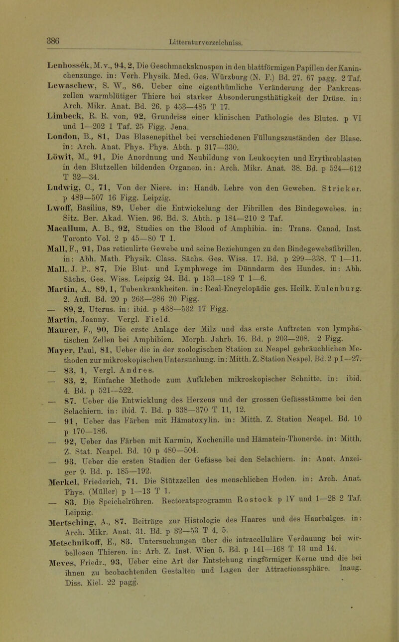 Leiiliossek, M. v., 94,2, Die Geschmacksknospen in den blattförmigen Papillen der Kanin- chenzunge, in: Verh. Physik. Med. Ges. Würzburg (N. F.) Bd. 27. 67 pagg. 2Taf. Levvaschew, S. W., 86. Ueber eine eigenthümliche Veränderung der Pankreas- zellen warmblütiger Thiere bei starker Absonderungsthätigkeit der Drüse, in: Arch. Mikr. Anat. Bd. 26. p 453—485 T 17. Limbeck, R. K. von, 92, Grundriss einer klinischen Pathologie des Blutes, p VI und 1—202 1 Taf. 25 Figg. Jena. London, B., 81, Das Blasenepithel bei verschiedenen Füllungszuständen der Blase, in: Arch. Anat. Phys. Phys. Abth. p 317—330. Löwit, M., 91, Die Anordnung und Neubildung von Leukocyten und Erythroblasten in den Blutzellen bildenden Organen, in: Arch. Mikr. Anat. 38. Bd. p 524—612 T 32—34. Ludwig, C, 71, Von der Niere, in: Handb. Lehre von den Geweben. Stricker. . p 489—507 16 Figg. Leipzig. Lwolf, Basilius, 89, Ueber die Entwickelung der Fibrillen des Bindegewebes, in: Sitz. Ber. Akad. Wien. 96. Bd. 3. Abth. p 184—210 2 Taf. Macalliim, A. B., 92, Studies on the Blood of Amphibia. in: Trans. Canad. Inst. Toronto Vol. 2 p 45—80 T 1. Mall, F., 91, Das reticulirte Gewebe und seine Beziehungen zu den Bindegewebsfibrillen. in: Abh. Math. Physik. Class. Sächs. Ges. Wiss. 17. Bd. p 299—338. T 1—11. Mall,.J. P.. 87, Die Blut- und Lymphwege im Dünndarm des Hundes, in: Abh. Sächs. Ges. Wiss. Leipzig 24. Bd. p 153—189 T 1—6. Martin, A., 89,1, Tubenkrankheiten, in: Real-Encyclopädie ges. Heilk. Eulenburg. 2. Aufl. Bd. 20 p 263—286 20 Figg. — 89,2, Uterus, in: ibid. p 438—532 17 Figg. Martin, Joanny. Vergl. Field. Maurer, F., 90, Die erste Anlage der Milz und das erste Auftreten von lympha- tischen Zellen bei Amphibien. Morph. Jahrb. 16. Bd. p 203—208. 2 Figg. Mayer, Paul, 81, Ueber die in der zoologischen Station zu Neapel gebräuchlichen Me- thoden zur mikroskopischen Untersuchung, in: Mitth. Z. Station Neapel. Bd. 2 p 1—27. — 83, 1, VergL Andres. — 83, 2, Einfache Methode zum Aufkleben mikroskopischer Schnitte, in: ibid. 4. Bd. p 521—522. — 87. Ueber die Entwicklung des Herzens und der grossen Gefässstämme bei den Selachiern. in: ibid. 7. Bd. p 338-370 T 11, 12. — 91, Ueber das Färben mit Hämatoxylin. in: Mitth. Z. Station Neapel. Bd. 10 p 170-186. — 92, Ueber das Färben mit Karmin, Kochenille und Hämatein-Thonerde. in: Mitth. Z. Stat. Neapel. Bd. 10 p 480-504. — 93. Ueber die ersten Stadien der Gefässe bei den Selachiern. in: Anat. Anzei- ger 9. Bd. p. 185—192. Merkel, Friederich, 71. Die Stützzellen des menschlichen Hoden, in: Arch. Anat. Phys. (Müller) p 1—13 T 1. _ 83. Die Speichelröhren. Rectoratsprogramm Rostock p IV und 1—28 2 Taf. Leipzig. Mertscliing, A., 87. Beiträge zur Histologie des Haares und des Haarbalges, in: Arch. Mikr. Anat. 31. Bd. p 32—53 T 4, 5. Metsclmikoff, E., 83. Untersuchungen über die intracelluläre Verdauung bei wir- bellosen Thieren. in: Arb. Z. Inst. Wien 5. Bd. p 141-168 T 13 und 14. Meves Friedr., 93, Ueber eine Art der Entstehung ringförmiger Kerne und die bei ihnen zu beobachtenden Gestalten und Lagen der Attractionssphäre. Inaug. Diss. Kiel. 22 pagg.