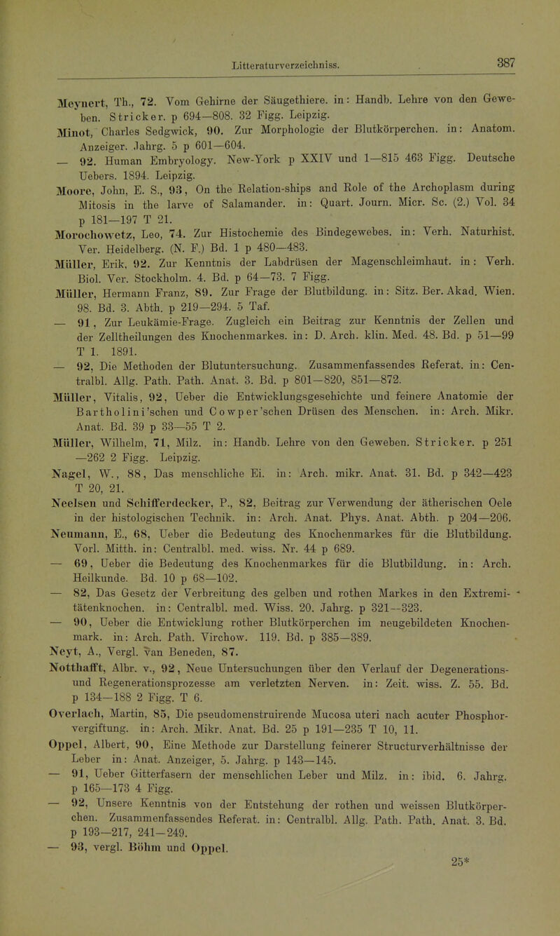 Meyiici't, Th., 72. Vom Gehirne der Säugethiere. in: Handb. Lehre von den Gewe- ben. Stricker, p 694—808. 32 Figg. Leipzig. IVIinot, Charles Sedgwick, 90. Zur Morphologie der Blutkörperchen, in: Anatom. Anzeiger, .lahrg. 5 p 601—604. _ 92. Human Embryology. New-York p XXIV und 1—815 463 Figg. Deutsche Uebers. 1894. Leipzig. Moore, John, E. S., 93, On the Relation-ships and Hole of the Archoplasm during Mitosis in the larve of Salamander, in: Quart. Journ. Micr. Sc. (2.) Vol. 34 p 181—197 T 21. Morochowetz, Leo, 74. Zur Histochemie des Bindegewebes, in: Verh. Naturhist. Ver. Heidelberg. (N. F.) Bd. 1 p 480-483. Müller, Erik, 92. Zur Kenntnis der Labdrüsen der Magenschleimhaut, in: Verh. Biol. Ver. Stockholm. 4. Bd. p 64—73. 7 Figg. Müller, Hermann Franz, 89. Zur Frage der Blutbildung, in: Sitz. Ber. Akad. Wien. 98. Bd. 3. Abth. p 219—294. 5 Taf. 91 ^ Zur Leukämie-Frage. Zugleich ein Beitrag zur Kenntnis der Zellen und der Zelltheilungen des Knochenmarkes, in: D. Arch. klin. Med. 48. Bd. p .51—99 T 1. 1891. — 92, Die Methoden der Blutuntersuchung. Zusammenfassendes Referat, in: Cen- tralbl. Allg. Path. Path. Anat. 3. Bd. p 801-820, 851—872. Müller, Vitalis, 92, Ueber die Entwicklungsgesehichte und feinere Anatomie der Bar tholini'sehen und Cowp er'sehen Drüsen des Menschen, in: Arch. Mikr. Anat. Bd. 39 p 33—55 T 2. Müller, Wilhelm, 71, Milz, in: Handb. Lehre von den Geweben. Stricker, p 251 —262 2 Figg. Leipzig. Nagel, W., 88, Das menschliche Ei. in: Arch. mikr. Anat. BL Bd. p 342—423 T 20, 21. Neelsen und Sehifferdecker, P., 82, Beitrag zur Verwendung der ätherischen Oele in der histologischen Technik, in: Arch. Anat. Phys. Anat. Abth. p 204—206. Neumann, E., 68, Ueber die Bedeutung des Knochenmarkes für die Blutbildung. Vorl. Mitth. in: Centralbl. med. wiss. Nr. 44 p 689. — 69, Ueber die Bedeutung des Knochenmarkes für die Blutbildung, in: Arch. Heilkunde. Bd. 10 p 68—102. — 82, Das Gesetz der Verbreitung des gelben und rothen Markes in den Extremi- ■* tätenknochen. in: Centralbl. med. Wiss. 20. Jahrg. p 321—323. — 90, Ueber die Entwicklung rother Blutkörperchen im neugebildeten Knochen- mark, in: Arch. Path. Virchow. 119. Bd. p 385-389. Neyt, A., Vergl. van Beneden, 87. Nottliafft, Albr. v., 92, Neue Untersuchungen über den Verlauf der Degenerations- und Regenerationsprozesse am verletzten Nerven, in: Zeit. wiss. Z. 55. Bd. p 134-188 2 Figg. T 6. Overlach, Martin, 85, Die pseudomenstruirende Mucosa uteri nach acuter Phosphor- vergiftung, in: Arch. Mikr. Anat. Bd. 25 p 191—235 T 10, 11. Oppel, Albert, 90, Eine Methode zur Darstellung feinerer Structurverhältnisse der Leber in: Anat. Anzeiger, 5. Jahrg. p 143—145. — 91, Ueber Gitterfasern der menschlichen Leber und Milz, in: ibid. 6. Jahrg. p 165—173 4 Figg. — 92, Unsere Kenntnis von der Entstehung der rothen und Aveissen Blutkörper- chen. Zusammenfassendes Referat, in: Centralbl. Allg. Path. Path. Anat. 3. Bd. p 193-217, 241-249. — 93, vergl. Böhm und Opi)el. 25*