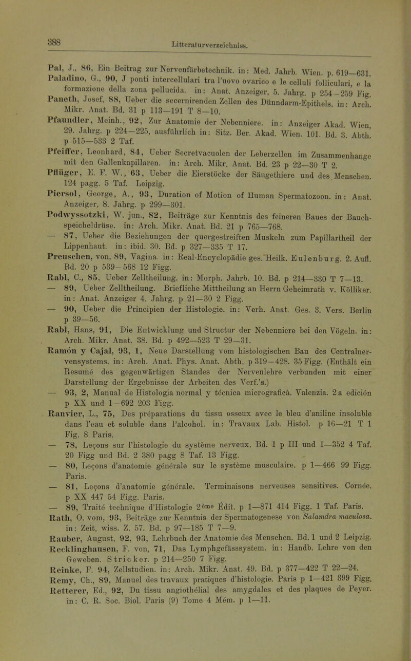 Pal, J., 86, Ein Beitrag zur Nervenfärbetochnik. in: Med. Jahrb. Wien. p. 619—631 Piiladino, G., 90, J ponti intercellulari tra l'uovo ovarico e le celluli folliculari, e'la formazione della zona pellucida. in: Anat. Anzeiger, 5. Jahrg. p 254-259 Fig Paneth, Josef, 88, Ueber die secernirenden Zollen des Dünndarm-Epithels in- Arch Mikr. Anat. Bd. 31 p 113-191 T 8-10. Pfaundler, Meinh., 92, Zur Anatomie der Nebenniere, in: Anzeiger Akad. Wien 29. Jahrg. p 224-225, ausführlich in: Sitz. Ber. Akad. Wien. 101 Bd 3 Abth' p 515—533 2 Taf. Pfeiffer, Leonhard, 84, Ueber Secretvacuolen der Leberzellen im Zusammenhange mit den Gallenkapillaren, in: Arch. Mikr. Anat. Bd. 23 p 22—30 T 2. Pflüger, E. F. W., 63, Ueber die Eierstöcke der Säugethiere und des Menschen. 124 pagg. 5 Taf. Leipzig. Piersol, George, A., 93, Duration of Motion of Human Spermatozoon, in: Anat. Anzeiger, 8. Jahrg. p 299—301. Podwyssotzki, W. jun., 82, Beiträge zur Kenntnis des feineren Baues der Bauch- speicheldrüse, in: Arch. Mikr. Anat. Bd. 21 p 765—768. — 87, Ueber die Beziehungen der quergestreiften Muskeln zum Papillartheil der Lippenhaut, in: ibid. 30. Bd. p 327—335 T 17. Preuschen, von, 89, Vagina, in: Real-Encyclopädie ges.Heilk. Eulenburg. 2. Aufl. Bd. 20 p 539-568 12 Figg. Rabl, C, 85, Ueber Zelltheilung. in: Morph. Jahrb. 10. Bd. p 214—330 T 7 — 13. — 89, Ueber Zelltheilung. Briefliche Mittheilung an Herrn Geheimrath v. KöUiker. in: Anat. Anzeiger 4. Jahrg. p 21—30 2 Figg. — 90, Ueber die Prineipien der Histologie, in: Verb. Anat. Ges. 3. Vers. Berlin p 39-56. Rabl, Hans, 91, Die Entwicklung und Structur der Nebenniere bei den Vögeln, in: Arch. Mikr. Anat. 38. Bd. p 492—523 T 29—31. Ramön y Cajal, 93, 1, Neue Darstellung vom histologischen Bau des Centrainer- vensystems, in: Arch. Anat. Phys. Anat. Abth. p 319 —428. 35 Figg. (Enthält ein Resume des gegenwärtigen Standes der Nervenlehre verbunden mit einer Darstellung der Ergebnisse der Arbeiten des Verf.'s.) — 93, 2, Manual de Histologia normal y tdcnica micrograficä. Valenzia. 2 a ediciön p XX und 1-692 203 Figg. . Ranvier, L., 75, Des preparations du tissu osseux avec le bleu d'aniline insoluble dans l'eau et soluble dans Talcohol. in: Travaux Lab. Histol. p 16—21 T 1 Fig. 8 Paris. — 78, Le9ons sur l'histologie du Systeme nerveux. Bd. 1 p III und 1—352 4 Taf. 20 Figg und Bd. 2 380 pagg 8 Taf. 13 Figg. — 80, Le9ons d'anatomie generale sur le Systeme musculaire. p 1—466 99 Figg. Paris. — 81, Le9ons d'anatomie generale. Terminaisons nerveuses sensitives. Cornee. p XX 447 54 Figg. Paris. — 89, Traite technique d'Histologie 2enie Edit. p 1—871 414 Figg. 1 Taf. Paris. Rath, 0. vom, 93, Beiträge zur Kenntnis der Spermatogenese von Salamdra maculosa. in: Zeit. wiss. Z. 57. Bd. p 97—185 T 7—9. Rauber, August, 92, 93, Lehrbuch der Anatomie des Menschen. Bd. 1 und 2 Leipzig. Recklinghausen, F. von, 71, Das Lymphgefässsystem. in: Handb. Lehre von den Geweben. Stricker, p 214—250 7 Figg. Reinke, F. 94, Zellstudien, in: Arch. Mikr. Anat. 49. Bd. p 377—422 T 22—24. Remy, Gh., 89, Manuel des travaux pratiques d'histologie. Paris p 1—421 399 Figg. Retterer, Ed., 92, Du tissu angiothelial des amygdales et des plaques de Peyer. in: C. R. Soc. Biel. Paris (9) Tome 4 Mem. p 1—11.