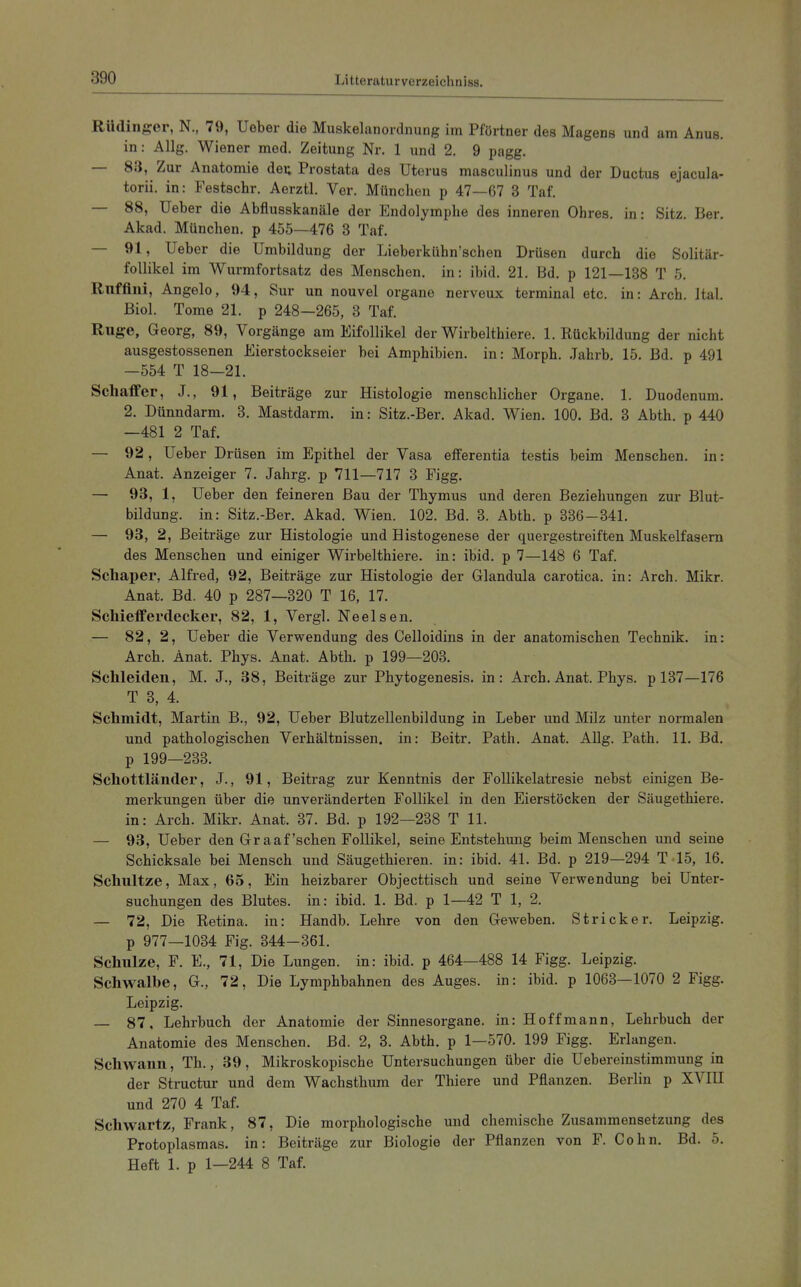 Rüdinp:er, N., 79, lieber die Muskelanordnung im Pförtner des Magens und am Anus, in: Allg. Wiener med. Zeitung Nr. 1 und 2. 9 pagg. — 83, Zur Anatomie deu Prostata des Uterus masculinus und der Ductus ejacula- torii. in: Festschr. Aerztl. Ver. München p 47—67 3 Taf. — 88, Ueber die Abflusskanäle der Endolymphe des inneren Ohres, in: Sitz. Ber. Akad. München, p 455—476 3 Taf. — 91, Ueber die Umbildung der Lieberkühn'schen Drüsen durch die Solitär- follikel im Wurmfortsatz des Menschen, in: ibid. 21. Bd. p 121—138 T 5. Rnffini, Angelo, 94, Sur un nouvel organe nerveux terminal etc. in: Arch. ital. Biel. Tome 21. p 248—265, 3 Taf. Rüge, Georg, 89, Vorgänge am Eifollikel der Wirbelthiere. I.Rückbildung der nicht ausgestossenen Eierstockseier bei Amphibien, in: Morph. Jahrb. 15. Bd. p 491 -554 T 18—21. Schaffer, J., 91, Beiträge zur Histologie menschlicher Organe. 1. Duodenum. 2. Dünndarm. 3. Mastdarm, in: Sitz.-Ber. Akad. Wien. 100. Bd. 3 Abth. p 440 —481 2 Taf. — 92, Ueber Drüsen im Epithel der Vasa efferentia testis beim Menschen, in: Anat. Anzeiger 7. Jahrg. p 711—717 3 Figg. — 93, 1, Ueber den feineren Bau der Thymus und deren Beziehungen zur Blut- bildung, in: Sitz.-Ber. Akad. Wien. 102. Bd. 3. Abth. p 336-341. — 93, 2, Beiträge zur Histologie und Histogenese der quergestreiften Muskelfasern des Menschen und einiger Wirbelthiere. in: ibid. p 7—148 6 Taf. Schaper, Alfred, 92, Beiträge zur Histologie der Glandula carotica. in: Arch. Mikr. Anat. Bd. 40 p 287—320 T 16, 17. Schiefferdecker, 82, 1, Vergl. Neelsen. — 82, 2, Ueber die Verwendung des Celloidins in der anatomischen Technik, in: Arch. Anat. Phys. Anat. Abth. p 199—203. Schleiden, M. J., 38, Beiträge zur Phytogenesis. in: Arch. Anat. Phys. p 137—176 T 3, 4. Schmidt, Martin B., 92, Ueber Blutzellenbildung in Leber und Milz unter normalen und pathologischen Verhältnissen, in: Beitr. Path. Anat. Allg. Path. 11. Bd. p 199—233. Schottländer, J., 91, Beitrag zur Kenntnis der FoUikelatresie nebst einigen Be- merkungen über die unveränderten Follikel in den Eierstöcken der Säugethiere. in: Arch. Mikr. Anat. 37. Bd. p 192—238 T 11. — 93, Ueber den Graafschen Follikel, seine Entstehung beim Menschen und seine Schicksale bei Mensch und Säugethieren. in: ibid. 41. Bd. p 219—294 T.15, 16. Schnitze, Max, 65, Ein heizbarer Objecttisch und seine Verwendung bei Unter- suchungen des Blutes, in: ibid. 1. Bd. p 1—42 T 1, 2. — 72, Die Retina, in: Handb. Lehre von den Geweben. Stricker. Leipzig, p 977—1034 Fig. 344-361. Schnlze, F. E., 71, Die Lungen, in: ibid. p 464—488 14 Figg. Leipzig. Schwalbe, G., 72, Die Lymphbahnen des Auges, in: ibid. p 1063—1070 2 Figg. Leipzig. — 87, Lehrbuch der Anatomie der Sinnesorgane, in: Hoff mann, Lehrbuch der Anatomie des Menschen. Bd. 2, 3. Abth. p 1—570. 199 Figg. Erlangen. Schwann, Th., 39, Mikroskopische Untersuchungen über die Uebereinstimmung in der Structur und dem Wachsthum der Thiere und Pflanzen. Berlin p XVIH und 270 4 Taf. Schwartz, Frank, 87, Die morphologische und chemische Zusammensetzung des Protoplasmas, in: Beiträge zur Biologie der Pflanzen von F. Cohn. Bd. 5. Heft 1. p 1—244 8 Taf.