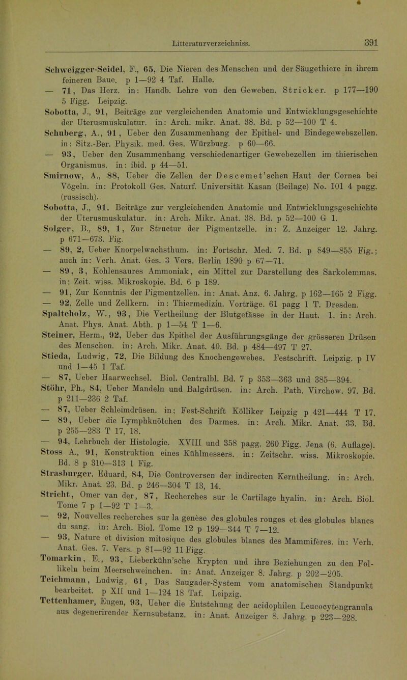 « Litteraturverzeichniss. 391 Scliweigger-Seidel, F., 65, Die Nieren des Menschen und der Säugethiere in ihrem feineren Baue, p 1—92 4 Taf. Halle. — 71, Das Herz, in: Handb. Lehre von den Geweben. Stricker, p 177—190 5 Figg. Leipzig. Sobotta, J., 91, Beiträge zur vergleichenden Anatomie und Entwicklungsgeschichte der üterusmuskulatur. in: Arch. mikr. Anat. 38. Bd. p 52—100 T 4. Schuberg, A., 91, Ueber den Zusammenhang der Epithel- und Bindegewebszellen, in: Sitz.-Ber. Physik, med. Ges. Würzburg, p 60—66. — 93, Ueber den Zusammenhang verschiedenartiger Gewebezellen im thierischen Organismus, in: ibid. p 44—51. Smirnow, A., 88, Ueber die Zellen der Descemet'sehen Haut der Cornea bei Vögeln, in: Protokoll Ges. Naturf. Universität Kasan (Beilage) No. 101 4 pagg. (russisch). Sobotta, J., 91. Beiträge zur vergleichenden Anatomie und Entwicklungsgeschichte der Uterusmuskulatur, in: Arch. Mikr. Anat. 38. Bd. p 52—100 G 1. Solger, B., 89, 1, Zur Structur der Pigmentzelle, in: Z. Anzeiger 12. Jahrg. p 671-673. Fig. — 89, 2, Ueber Knorpelwachsthum. in: Fortschr. Med. 7. Bd. p 849—855 Fig.; auch in: Verh. Anat. Ges. 3 Vers. Berlin 1890 p 67—71. — 89, 3, Kohlensaures Ammoniak, ein Mittel zur Darstellung des Sarkolemmas, in: Zeit. wiss. Mikroskopie. Bd. 6 p 189. — 91, Zur Kenntnis der Pigmentzellen, in: Anat. Anz. 6. Jahrg. p 162—165 2 Figg. — 92, Zelle und Zellkern, in: Thiermedizin. Vorträge. 61 pagg 1 T. Dresden. Spalteliolz, W., 93, Die Vertheilung der Blutgefässe in der Haut. 1. in: Arch. Anat. Phys. Anat. Abth. p 1—54 T 1—6. Steiner, Herm., 92, Ueber das Epithel der Ausführungsgänge der grösseren Drüsen des Menschen, in: Arch. Mikr. Anat. 40. Bd. p 484—497 T 27. Stieda, Ludwig, 72, Die Bildung des Knochengewebes. Festschrift. Leipzig, p IV und 1-45 1 Taf. — 87, Ueber Haarwechsel. Biel. Centralbl. Bd. 7 p 353—363 und 385—394. Stöhr, Ph., 84, Ueber Mandeln und Balgdrüsen, in: Arch. Path Virchow 97 Bd p 211—236 2 Taf. — 87, Ueber Schleimdrüsen, in; Fest-Schrift Kölliker Leipzig p 421—444 T 17. — 89, Ueber die Lymphknötchen des Darmes, in: Arch. Mikr. Anat. 33 Bd. p 255—283 T 17, 18. — 94, Lehrbuch der Histologie. XVIII und 358 pagg. 260 Figg. Jena (6. Auflage). Stoss A., 91, Konstruktion eines Kühlmessers, in: Zeitschr. wiss Mikroskopie Bd. 8 p 310-313 1 Fig. Strasburger. Eduard, 84, Die Controversen der indirecten Kerntheilung in- Arch Mikr. Anat. 23. Bd. p 246—304 T 13, 14. Stricht, Omer van der, 87, Recherches sur le Cartilage hyalin, in: Arch Biol Tome 7 p 1—92 T 1—3. — 92, Nouvelles recherches sur la genese des globules rouges et des globules blancs du sang, in: Arch. Biol. Tome 12 p 199—344 T 7—12. — 93, Nature et division mitosique des globules blancs des Mammiferes. in- Verh Anat. Ges. 7. Vers, p 81—92 11 Figg. Tomarkin, E., 93, Lieberkühn'sche Krypten und ihre Beziehungen zu den Fol- hkeln beim Meerschweinchen, in: Anat. Anzeiger 8. Jahrg p 202-205 Tcichmann, Ludwig, 61, Das Saugader-System vom anatomischen Standpunkt bearbeitet, p XII und 1-124 18 Taf. Leipzig. Tettenharaer, Eugen, 93, Ueber die Entstehung der acidophilen Leucocytengranula aus degenerirender Kernsubstanz, in: Anat. Anzeiger 8. Jahrg. p 223-228