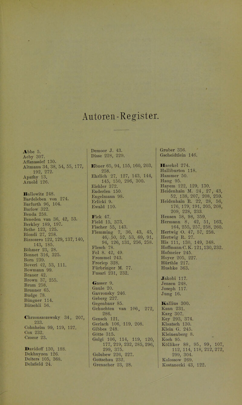 Autoren-Register. Abbe 5. Aeby 307. Affanassief 130. Altmauu 34, 38, 54, 55, 177, 192, 272. Apathy 13. Arnold 126. Ballowitz 248. Bardeleben von 274. Barfurth 96, 104. Barlow 322. Benda 258. Beneden van 36, 42, 53. Berkley 189, 197. Bethe 123, 125. Biondi 27, 258. Bizzozero 122, 129, 137, 140, 143, 185. Böhmer 23, 28. Bonuet 316, 325. Born 239. Boveri 42, 53, III. Bowmann 99. Brauer 42. Brown 37, 255. Brum 258. Brunner 65. Budge 78. Büngner 114. Bütschli 56. Chrzonszczewsky 34, 207, 233. Cohnheim 99, 119, 127. Cox 232. Czocor 28. Davidoflf 130, 188. Dekhiiyzen 126. Deiters 105, 368. Delafield 24. Demoor J. 43. Disse 228, 229. Ebner 65, 94, 155, 160, 203, 258. Ehrlich 27, 127, 143, 144, 145, 150, 296, 300. Eichler 372. Enderlen 150. Engelmann 98. Erlicki 9. Ewald 110. Fick 47. Field 15, 373. Fischer 55, 143. Flemming 7, 36, 43, 45, 46, 50, 52, 53, 69, 91, 94, 126, 131, 256, 258. Flesch 78. Fol 8. 42, 49. Frommel 243. Froriep 328. Fürbringer M. 77. Fusari 231, 232. Gasser 9. Gaule 20. Gavronsky 246. Geberg 227. Gegenbaur 85. Gebuchten van 106, 272, 286. Gensch 121. Gerlach 106, 119, 208. Gibbes 248. Götte 315. Golgi 106, 114, 119, 120, 177, 219, 232, 285, 296, 299, 375. Golubew 226, 227. Gottschau 232. Gruber 356. Gscheidtlein 146. Haeckel 274. Halliburton 118, Hammer 50. Hang 95. Hayem 122, 129, 130. Heidenhain M. 24, 27, 43, 52, 138, 207, 208, 259. Heidenbain E. 22, 28, 56, 176, 179, 191, 205, 208, 209, 228, 233. Hensen 58, 98, 359. Hermann 8, 42, 51, 163, 164, 255, 257, 258, 260. Hertwig O. 47, 57, 258. Hertwig R. 27. His III, 130, 149, 348. Hoffmann C.K. 121,130,232. Hofmeier 245. Hoyer 205, 227. Hürthle 217. Hushke 363. Jakobi 117. Jensen 248. Joseph 117. Jung 16. Kallius 300. Kann 231. Karg 307. Key 293, 374. Klaatsch 130. Klein G. 245. Kleinenberg 8. Koch 95. KölUker 88, 95, 99, 107, 112, 114, 118, 212, 272, 299, 304. Kolossow 269.