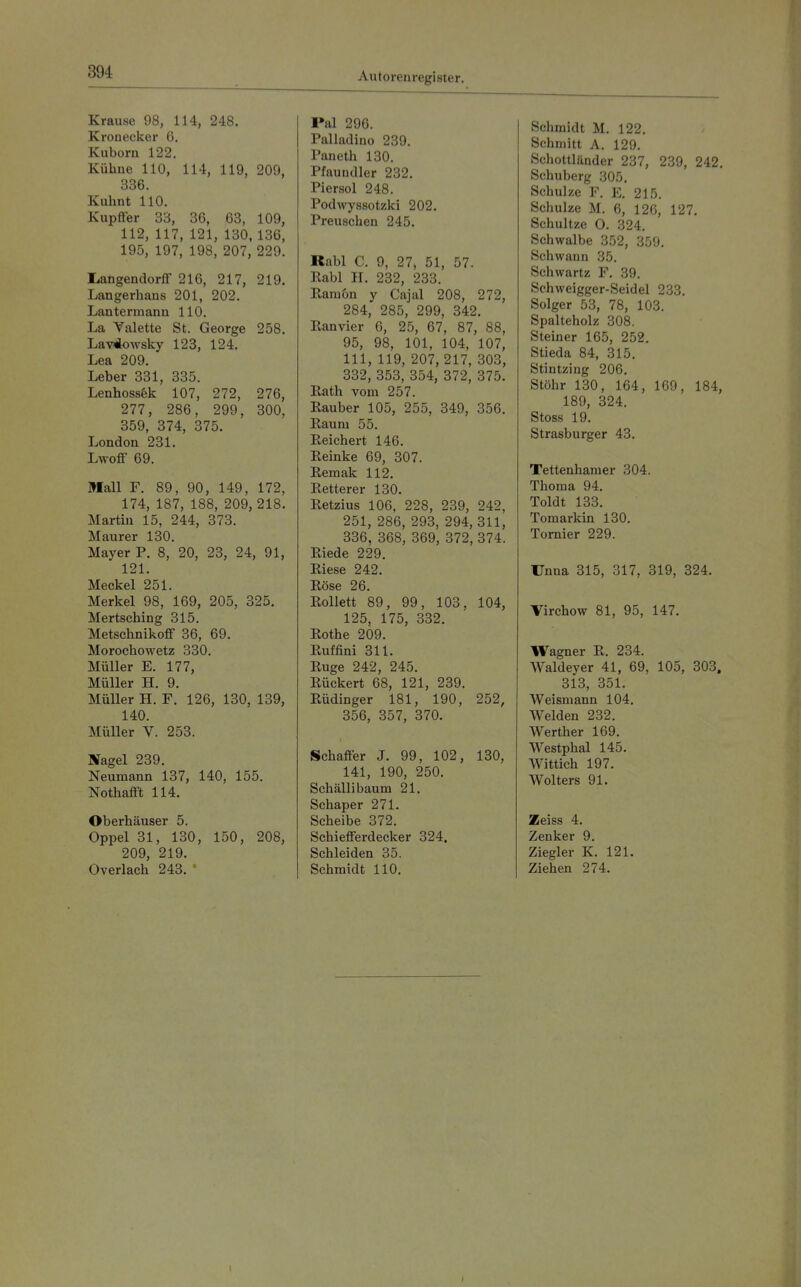 Krause 98, 114, 248. Kronecker G. Kuboru 122. Kühne 110, 114, 119, 209, 336. Kuhnt 110. Kupfier 33, 36, 63, 109, 112, 117, 121, 130, 136, 195, 197, 198, 207, 229. rangendorff 216, 217, 219. Langerhaus 201, 202. Lautermaun 110. La Yalette St. George 258. LavÄowsky 123, 124. Lea 209. Leber 331, 335. Lenhoss&k 107, 272, 276, 277, 286, 299, 300, 359, 374, 375. London 231. Lwoff 69. Mall F. 89, 90, 149, 172, 174, 187, 188, 209, 218. Martin 15, 244, 373. Maurer 130. Mayer P. 8, 20, 23, 24, 91, 121. Meckel 251. Merkel 98, 169, 205, 325. Mertsching 315. Metschnikoff 36, 69. Morochowetz 330. Müller E. 177, Müller H. 9. Müller H. F. 126, 130, 139, 140. Müller V. 253. Nagel 239. Neumann 137, 140, 155. Nothafft 114. Oberhäuser 5. Oppel 31, 130, 150, 208, 209, 219. Overlach 243. ' Pal 296. Palladino 239. Paneth 130. Pfaundler 232. Piersol 248. Podwyssotzki 202. Preuschen 245. Rabl C. 9, 27> 51, 57. Rabl H. 232, 233. Karaon y Cajal 208, 272, 284, 285, 299, 342. Kanvier G, 25, 67, 87, 88, 95, 98, 101, 104, 107, III, 119, 207, 217, 303, 332, 353, 354, 372, 375. Rath vom 257. Eauber 105, 255, 349, 356. Raum 55. Reichert 146. Reinke 69, 307. Remak 112. Retterer 130. Retzius 106, 228, 239, 242, 251, 286, 293, 294, 311, 336, 368, 369, 372, 374. Riede 229. Riese 242. Röse 26. Rollett 89, 99, 103, 104, 125, 175, 332. Rothe 209. Ruffini 311. Rüge 242, 245. Rückert 68, 121, 239. Rüdinger 181, 190, 252, 356, 357, 370. Schaffer J. 99, 102, 130, 141, 190, 250. Schällibaum 21. Schaper 271. Scheibe 372. Schiefferdecker 324. Schleiden 35. Schmidt HO. Schmidt M. 122. Schmitt A. 129. Schottländer 237, 239, 242. Schuberg 305. Schulze F. E. 215. Schulze M. 6, 126, 127. Schnitze O. 324. Schwalbe 352, 359, Schwann 35. Schwartz F. 39. Schweigger-Seidel 233. Solger 53, 78, 103. Spalteholz 308. Steiner 165, 252. Stieda 84, 315. Stintzing 206. Stöhr 130, 164, 169, 184, 189, 324. Stoss 19. Strasburger 43. Tettenhamer 304. Thoma 94. Toldt 133. Tomarkin 130. Tornier 229. Unna 315, 317, 319, 324. Virchow 81, 95, 147. Wagner R. 234. Waldeyer 41, 69, 105, 303. 313, 351. Weismann 104. Weiden 232. Werther 169. Westphal 145. Wittich 197. Wolters 91. Zeiss 4. Zenker 9. Ziegler K. 121. Ziehen 274. 1 I