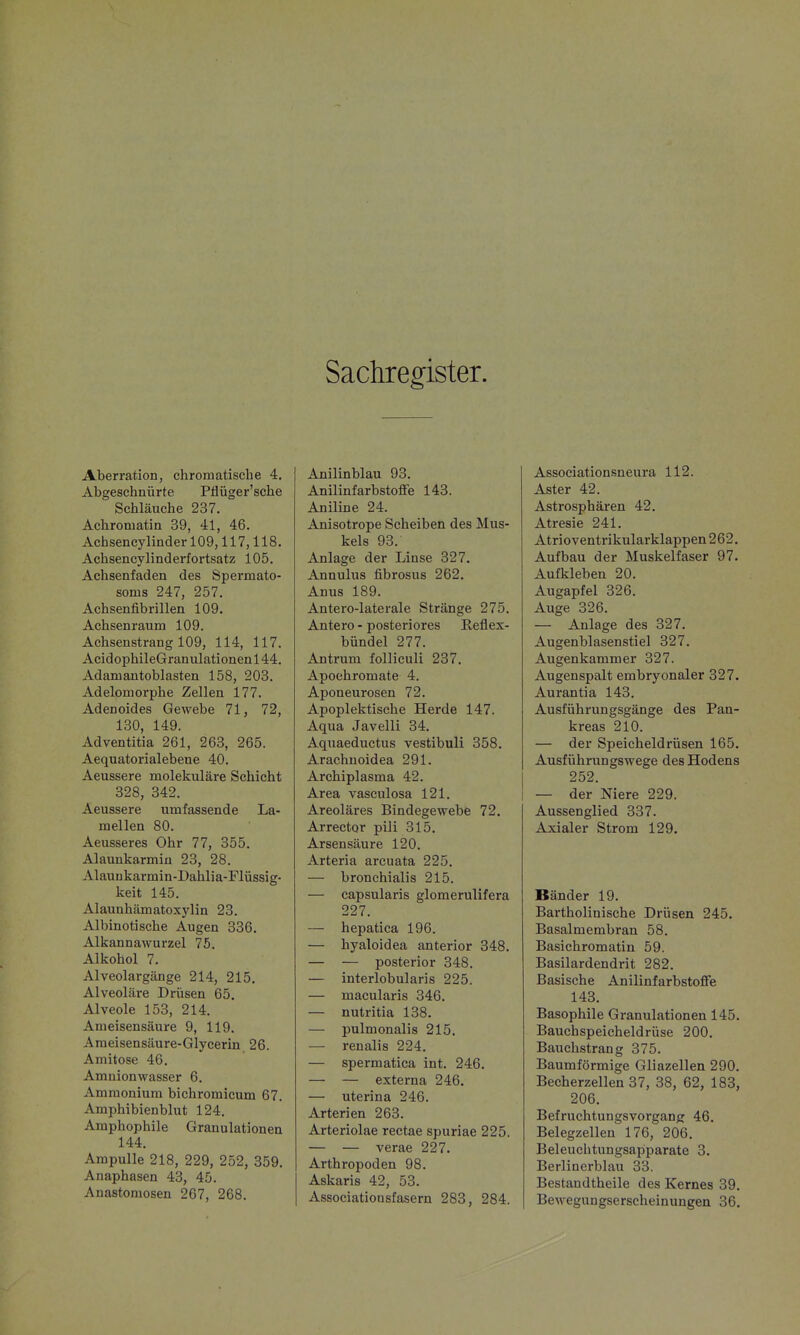 Sachregister. Aberration, chromatische 4. Abgeschnürte Pflüger'sche Schläuche 237. Achromatin 39, 41, 46. Achsencylinder 109,117,118. Achsencylinderfortsatz 105. Achsenfaden des Spermato- soms 247, 257. Achsenfib rillen 109. Achsenraum 109. Achsenstrang 109, 114, 117. AcidophileGranulationen 144. Adamantoblasten 158, 203. Adelomorphe Zellen 177. Adenoides Gewebe 71, 72, 130, 149. Adventitia 261, 263, 265. Aequatorialebene 40. Aeussere molekulare Schicht 328, 342. Aeussere umfassende La- mellen 80. Aeusseres Ohr 77, 355. Alaunkarmiü 23, 28. Alauukarmin-Dahlia-FIüssig- keit 145. Alaunhämatoxylin 23. Albinotische Augen 336. Alkannawurzel 75. Alkohol 7. Alveolargänge 214, 215. Alveoläre Drüsen 65, Alveole 153, 214. Ameisensäure 9, 119. Ameisensäure-Glycerin 26. Amitose 46. Amnionwasser 6. Ammonium bichromicum 67. Amphibienblut 124. Amphophile Granulationen 144. Ampulle 218, 229, 252, 359. Anaphasen 43, 45. Anastomosen 267, 268. Anilinblau 93. Anilinfarbstoffe 143. Aniline 24. Anisotrope Scheiben des Mus- kels 93. Anlage der Linse 327. Annulus fibrosus 262. Anus 189. Antero-laterale Stränge 275. Antero - posteriores Reflex- bündel 277. Antrum folliculi 237. Apoehromate 4. Aponeurosen 72. Apoplektische Herde 147. Aqua Javelli 34. Aquaeductus vestibuli 358. Arachuoidea 291. Archiplasma 42. Area vasculosa 121. Areoläres Bindegewebe 72. Arrector pili 315. Arsensäure 120. Arteria arcuata 225. — bronchialis 215. — capsularis glomerulifera 227. — hepatica 196. — hyaloidea anterior 348. — — posterior 348. — interlobularis 225. — macularis 346. — nutritia 138. — pulmonalis 215. — renalis 224. — spermatica int. 246. — — externa 246. — uterina 246. Arterien 263. Arteriolae rectae spuriae 225. — — verae 227. Arthropoden 98. Askaris 42, 53. Associationsfasern 283, 284. Associationsneura 112. Aster 42. Astrosphären 42. Atresie 241. Atrioventrikularklappen 262. Aufbau der Muskelfaser 97. Aufkleben 20. Augapfel 326. Auge 326. — Anlage des 327. Augenblasenstiel 327. Augenkammer 327. Augenspalt embryonaler 327. Aurantia 143. Ausführungsgänge des Pan- kreas 210. — der Speicheldrüsen 165. Ausführungswege des Hodens 252. — der Niere 229. Aussenglied 337. Axialer Strom 129. Bänder 19. Bartholinische Drüsen 245. Basalmembran 58. Basichromatin 59. Basilardendrit 282. Basische Anilinfarbstoffe 143. Basophile Granulationen 145. Bauchspeicheldrüse 200. Bauchstrang 375. Baumförmige Gliazellen 290. Becherzellen 37, 38, 62, 183, 206. Befruchtungsvorgang 46. Belegzellen 176, 206. Beleuchtungsapiparate 3. Berlinerblau 33. Bestandtheile des Kernes 39. Bewegungserscheinungen 36.