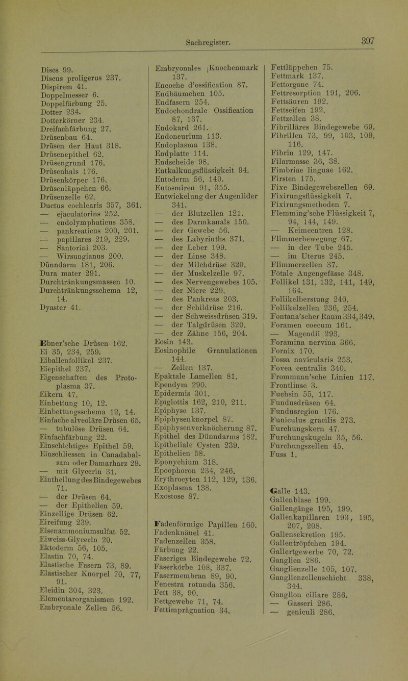 Discs 99. Discus proligerus 237. Dispirem 41. Doppelmesser 6. Doppelfärbung 25, Dotter 234. Dotterköruer 234. Dreifachfärbung 27. Drüsenbau 64. Drüsen der Haut 318. Drüsenepithel G2. Drüsengrund 176. Drüsenhals 176. Drüsenkörper 176. Drüsenläppchen 66. Drüsenzelle 62. Ductus cochlearis 357, 361. — ejaculatorins 252. — endolymphaticus 358. — pankreaticus 200, 201. — papilläres 219, 229. — Santorini 203. — Wirsungianus 200. Dünndarm 181, 206. Dura mater 291. Durchtränkungsmassen 10. Durchtränkungsschema 12, 14. Dyaster 41. Ebner'sche Drüsen 162. Ei 35, 234, 259. Eiballenfollikel 237. Eiepithel 237. Eigenschaften des Proto- plasma 37. Eikern 47. Einbettung 10, 12. Einbettungsscheraa 12, 14. Einfache alveoläre Drüsen 65. — tubulöse Drüsen 64. Einfachfärbung 22. Einschichtiges Epithel 59. Einschliessen in Canadabal- sam oder Damarharz 29. — mit Glycerin 31. Eintheilung des Bindegewebes 71. — der Drüsen 64, — der Epithelien 59. Einzellige Drüsen 62. Eireifung 239, Eisenammoniumsulfat 52. Eiweiss-Glycerin 20. Ektoderm 56, 105. Elastin 70, 74. Elastisclie Fasern 73, 89. Elastischer Knorpel 70, 77 91. Eleidin 304, 323. Elementarorganismen 192. Embryonale Zellen 56. Embryonales [Knochenmark 137. Encoche d'ossification 87. Endbäumchen 105. Endfasern 254. Endochondrale Ossification 87, 137. Endokard 261. Endoneurium 113. Endoplasma 138. Endplatte 114. Endscheide 98. Entkalkungsflüssigkeit 94. Entoderm 56, 140. Entosmiren 91, 355. Entwickelung der Augenlider 341. — der Blutzellen 121. — des Darmkanals 150. — der Gewebe 56. — des Labyrinths 371. — der Leber 199, — der Linse 348. — der Milchdrüse 320, — der Muskelzelle 97. — des Nervengewebes 105, — der Niere 229, — des Pankreas 203, — der Schildrüse 216. — der Schweissdrüsen 319. — der Talgdrüsen 320. — der Zähne 156, 204. Eosin 143. Eosinophile Granulationen 144. — Zellen 137. Epaktale Lamellen 81. Ependym 290. Epidermis 301. Epiglottis 162, 210, 211. Epiphyse 137. Epiphysenknorpel 87. Epiphysenverknöcherung 87. Epithel des Dünndarms 182. Epitheliale Cysten 239. Epithelien 58. Eponychium 318. Epoophoron 234, 246. Erythrocyten 112, 129, 136. Exoplasma 138. Exostose 87. Fadenförmige Papillen 160. Fadenknäuel 41. Fadenzellen 358. Färbung 22. Faseriges Bindegewebe 72. Faserkörbe 108, 337. Fasermembrau 89, 90. Fenestra rotunda 356. Fett 38, 90. Fettgewebe 71, 74. Fettimprägnation 34. Fettläppchen 75. Fettmark 137. Fettorgane 74. Fettresorption 191, 206. Fettsäuren 192. Fettseifen 192. Fettzellen 38. Fibrilläres Bindegewebe 69. Fibrillen 73, 99, 103, 109, 116. Fibrin 129, 147. Filarmasse 36, 38. Fimbriae linguae 162. Firsten 175. Fixe Bindegewebszellen 69. Fixirungsflüssigkeit 7. Fixirungsmethoden 7. Flemming'sche Flüssigkeit 7, 94, 144, 149. — Keimcentren 128. Flimmerbewegung 67. — in der Tube 245. — im Uterus 245, Flimmerzellen 37. Fötale Augengefässe 348, Follikel 131, 132, 141, 149, 164. Follikelberstung 240, Follikelzellen 236, 254, Fontana'scherEaum 334,349. Foramen coecum 161, — Magendii 293. Foramina nervina 366. Fornix 170. Fossa navicularis 253. Fovea centralis 340. Frommann'sche Linien 117. Frontlinse 3. Fuchsin 55, 117. Fundusdrüsen 64. Fundusregion 176. Funiculus gracilis 273. Furchungskern 47. Furchungskugeln 35, 56. Furchungszellen 45. Fuss 1. Galle 143. Gallenblase 199. Gallengänge 195, 199. Gallenkapillaren 193, 195, 207, 208. Gallen Sekretion 195. Gallentröpfchen 194. Gallertgewerbe 70, 72. Ganglien 286. Ganglienzelle 105, 107. Ganglieuzellenschicht 338, 344. Ganglion ciliare 286. — Gasseri 286. — geniculi 286.