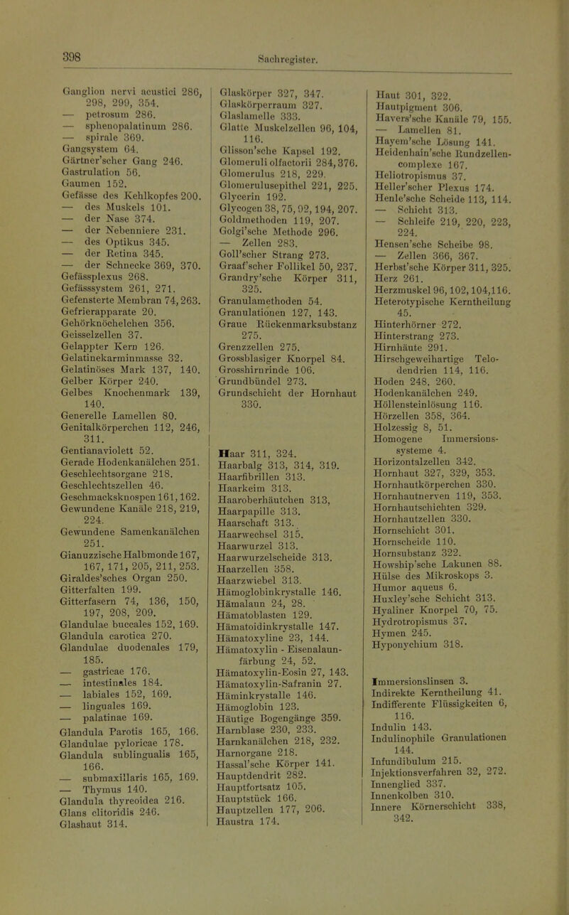 Ganglion nervi acustici 286, 298, 299, 354. — petrosutn 286. — spheaopalatinuin 286. — Spirale 369. Gangsystem 64. Gärtner'scher Gang 246. Gastrulation 56. Gaumen 152. Gefässe dos Kehlkopfes 200. — des Muskels 101. — der Nase 374. — der Nebenniere 231. — des Optikus 345. — der Retina 345. — der Schnecke 369, 370. Gefässplexus 268. Gefässsystem 261, 271. Gefensterte Membran 74,263. Gefrierapparate 20. Gehörknöchelchen 356. Geisselzellen 37. Gelappter Kern 126. Gelatinekarminmasse 32. Gelatinöses Mark 137, 140. Gelber Körper 240. Gelbes Knochenmark 139, 140. Generelle Lamellen 80. Genitalkörperchen 112, 246, 311. Gentianaviolett 52. Gerade Hodenkanälchen 251. Geschlechtsorgane 218. Geschlechtszellen 46. Geschmackskuospen 161,162. Gewundene Kanäle 218, 219, 224. Gewundene Saraenkanälchen 251. Gianuzzische Halbmonde 167, 167, 171, 205, 211, 253. Giraldes'sches Organ 250. Gitterfalten 199. Gitterfasern 74, 136, 150, 197, 208, 209. Glandulae buccales 152, 169. Glandula carotica 270. Glandulae duodenales 179, 185. — gastricae 176. — intestinales 184. — labiales 152, 169. — linguales 169. — palatinae 169. Glandula Parotis 165, 166. Glandulae pyloricae 178. Glandula subungualis 165, 166. — submaxillaris 165, 169. — Thymus 140. Glandula thyreoidea 216. Glans clitoridis 246. Glashaut 314. Glaskörper 327, 347. Glaskörperraum 327. Glaslamelle 333. Glatte Muskelzellen 96, 104, 116. Glisson'sche Kapsel 192. Glomeruli olfactorii 284,376. Glomerulus 218, 229. Glomerulusepithel 221, 225. Glycerin 192. Glycogen 38, 75,92,194, 207. Goldmethoden 119, 207. Golgi'sche Methode 296. — Zellen 283. GoU'scher Strang 273. Graafscher Follikel 50, 237. Gran dry'sehe Körper 311, 325. Granulamethoden 54. Granulationen 127, 143. Graue Eückenmarksubstanz 275. Grenzzellen 275. Grossblasiger Knorpel 84. Grosshirnrinde 106. Gruudbündel 273. Grundschicht der Hornhaut 330. Haar 311, 324. Haarbalg 313, 314, 319. Haarfibrillen 313. Haarkeim 313. Haaroberhäutchen 313, Haarijapille 313. Haarschaft 313. Haarwechsel 315. Haarwurzel 313. Haarwurzelscheide 313. Haar Zeilen 358. Haarzwiebel 313. Hämoglobinkrystalle 146. Hämalaun 24, 28. Hämatoblasten 129. Hämatoidinkrystalle 147. Hämatoxyline 23, 144. Hämatoxylin - Eisenalaun- färbung 24, 52. Hämatoxylin-Eosin 27, 143. Hämatoxylin-Safranin 27. Häminkrystalle 146. Hämoglolain 123. Häutige Bogengänge 359. Harnblase 230, 233. Harukanälchen 218, 232. Harnorgane 218. Hassal'sche Körper 141. Hauptdendrit 282. Hauptfortsatz 105. Hauptstück 166. Hauptzellen 177, 206. Haustra 174. Haut 301, 322. Hautpigment 306. Havers'sclie Kanäle 79, 155. — Lamellen 81. Hayem'sche Lösung 141. Heidenliain'sche Rundzellen- complexe 167. Heliotropismus 37. Heller'scher Plexus 174. Henle'sche Scheide 113, 114. — Schicht 313. — Schleife 219, 220, 223, 224. Hensen'sche Scheibe 98. — Zellen 366, 367. Herbst'sche Körper 311, 325. Herz 261. Herzmuskel 96,102,104,116. Heterotypische Kerntheilung 45. Hinterhörner 272. Hinterstrang 273. Hirnhäute 291. Hirschgeweihartige Telo- dendrien 114, 116. Hoden 248, 260. Hodenkanälchen 249. Höllensteinlösung 116. Hörzellen 358, 364. Holzessig 8, 51. Homogene Imraersions- systeme 4. Horizontalzellen 342. Hornhaut 327, 329, 353. Hornhautkörperchen 330. Hornhautnerven 119, 353. Hornhautschichten 329. Hornhautzellen 330. Hornschicht 301. Hornscheide 110. Hornsubstanz 322. Howship'sche Lakunen 88. Hülse des Mikroskops 3. Humor aqueus 6. Huxley'sche Schicht 313. Hyaliner Knorpel 70, 75. Hydrotropismus 37. Hymen 245. Hypouychium 318. Immersionslinsen 3. Indirekte Kerntheilung 41. ludififerente Flüssigkeiten 6, 116. Indulin 143. Indulinophile Granulationen 144. Infundibulum 215. Injektionsverfahrea 32, 272. Innenglied 337. Innenkolben 310. Innere Körnerschicht 338, 342.