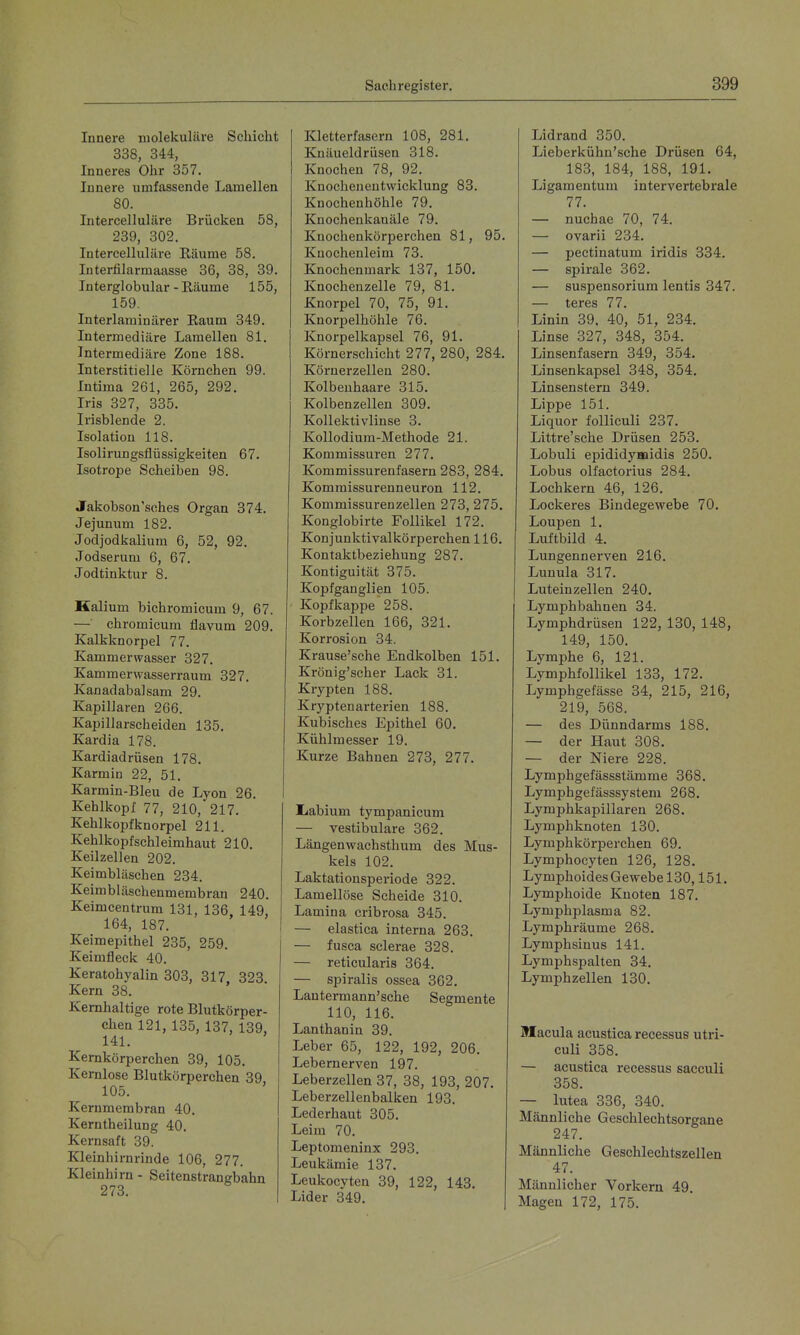 Innere molekulare Schicht 338, 344, Inneres Ohr 357. Innere umfassende Lamellen 80. Intercelluläre Brücken 58, 239, 302. Intercelluläre Räume 58. Interfilarmaasse 36, 38, 39. Interglobular - Eäume 155, 159. Interlaminärer Raum 349. Intermediäre Lamellen 81. Intermediäre Zone 188. Interstitielle Körnchen 99. Intima 261, 265, 292. Iris 327, 335. Irisblende 2. Isolation 118. Isolirungsflüssigkeiten 67. Isotrope Scheiben 98. Jakobson'sches Organ 374. Jejunum 182. Jodjodkalium 6, 52, 92. Jodserum 6, 67. Jodtinktur 8. Kalium bichromicum 9, 67. — chromicum flavum 209. Kalkknorpel 77. Kammerwasser 327. Kammerwasserraum 327, Kanadabalsam 29. Kapillaren 266. Kapillarscheiden 135. Kardia 178. Kardiadrüsen 178. Karmin 22, 51. Karmin-Bleu de Lyon 26. Kehlkopf 77, 210, 217. Kehlkopfknorpel 211. Kehlkopf Schleimhaut 210. Keilzellen 202, Keimbläschen 234. Keimbläschenmembran 240. Keimcentrum 131, 136, 149, 164, 187. Keimepithel 235, 259. Keimfleck 40. Keratohyalin 303, 317 323 Kern 38. Kernhaltige rote Blutkörper- chen 121, 135, 137, 139, 141. Kernkörperchen 39, 105. Kernlose Blutkörperchen 39 105. Kernmembran 40. Kerntheilung 40. Kernsaft 39. Kleinhirnrinde 106, 277. Kleinhirn - Seitenstrangbahn 273. Kletterfasern 108, 281. Kuäueldrüsen 318. Knochen 78, 92, Knocheneutwicklung 83. Knochenhöhle 79. Knochenkanäle 79, Kuochenkörperchen 81, 95, Knochenleim 73. Knochenmark 137, 150. Knochenzelle 79, 81. Knorpel 70, 75, 91, Knorpelhöhle 76. Knorpelkapsel 76, 91. Körnerschicht 277, 280, 284, Köi-uerzellen 280. Kolbenhaare 315. Kolbenzellen 309. Kollektivlinse 3. Kollodium-Methode 21. Kommissuren 277, Kommissurenfasern 283, 284, Kommissurenneuron 112, Kommissurenzellen 273, 275. Konglobirte Follikel 172. Konjunktivalkörperchen 116. Kontaktbeziehung 287. Kontiguität 375. Kopfganglien 105. Kopfkappe 258. Korbzellen 166, 321. Korrosion 34. Krause'sche Endkolben 151. Krönig'scher Lack 31. Krypten 188. Krypten arterien 188. Kubisches Epithel 60. Kühlmesser 19. Kurze Bahnen 273, 277. Ijabium tympanicum — vestibuläre 362. Längenwachsthum des Mus- kels 102. Laktationsperiode 322. Lamellöse Scheide 310. Lamina cribrosa 345. — elastica interna 263. — fusca sclerae 328. — reticularis 364. — spiralis ossea 362. Lantermann'sche Segmente 110, 116. Lanthanin 39. Leber 65, 122, 192, 206. Lebernerven 197. Leberzellen 37, 38, 193, 207. Leberzellenbalken 193. Lederhaut 305. Leim 70. Leptomeninx 293, Leukämie 137. Leukocyten 39, 122, 143, Lider 349. Lidrand 350. Lieberkühn'sche Drüsen 64, 183, 184, 188, 191. Ligamentum intervertebrale 77. — nuchae 70, 74. — ovarii 234. — pectinatum iridis 334. — Spirale 362. — Suspensorium lentis 347. — teres 77. Linin 39, 40, 51, 234. Linse 327, 348, 354. Linsenfasern 349, 354. Linsenkapsel 348, 354. Linsenstern 349. Lippe 151. Liquor folliculi 237. Littre'sche Drüsen 253. Lobuli epididymidis 250. Lobus olfactorius 284. Lochkern 46, 126. Lockeres Bindegewebe 70, Loupen 1. Luftbild 4, Lungennerven 216, Lunula 317, Luteinzellen 240. Lymph bahnen 34. Lymphdrüsen 122, 130, 148, 149, 150. Lymphe 6, 121. Lymphfollikel 133, 172. Lymphgefässe 34, 215, 216, 219, 568. — des Dünndarms 188, — der Haut 308. — der Niere 228. Lymphgefässstämme 368. Lymphgefässsystem 268. Lymphkapillaren 268. Lymphknoten 130. Lymphkörperchen 69. Lymphocyten 126, 128. Lymphoides Gewebe 130,151. Lymphoide Knoten 187. Lymphplasma 82. Lymphräume 268. Lymphsinus 141. Lymphspalten 34. Lymphzellen 130. Macula acustica recessus utri- culi 358. — acustica recessus sacculi 358. — lutea 336, 340. Männliche Geschlechtsorgane 247. Männliche Geschlechtszellen 47. Männlicher Vorkern 49. Magen 172, 175.