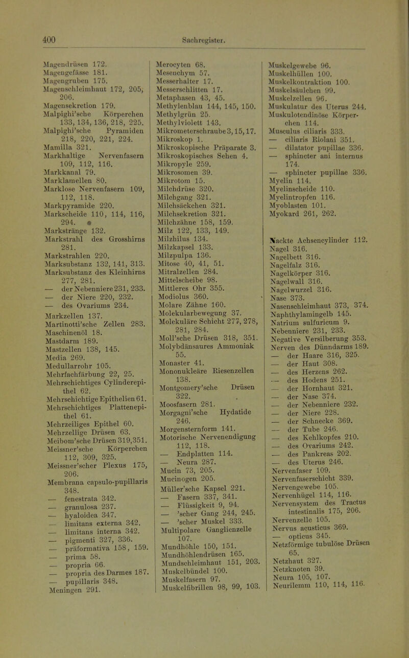 Mageiulrüsen 172. Miigeugefässe 181. Mageugrubeu 175. Magensehleimhuut 172, 205, 200. Magensekretion 179. Malpighi'sche Körperchen 133, 134, 136, 218, 225. Malpighi'sche Pyramiden 218, 220, 221, 224. Maniilla 321. Markhaltige Nervenfasern 109, 112, 116. Markkaaal 79. Marklaraellen 80. Marklose Nervenfasern 109, 112, 118. Markpyramide 220. Markscheide 110, 114, 116, 294. • Markstränge 132. Markstrahl des Grosshirns 281. Markstrahlen 220. Marksubstanz 132, 141, 313. Marksubstanz des Kleinhirns 277, 281. — der Nebenniere 231, 233. — der Niere 220, 232. — des Ovariums 234. Markzellen 137. Martinotti'sche Zellen 283, Maschinenöl 18. Mastdarm 189. Mastzellen 138, 145. Media 269. Medullarrohr 105. Mehrfachfärbung 22, 25. Mehrschichtiges Cylinderepi- thel 62. Mehrschichtige Epithelien 61. Mehrschichtiges Plattenepi- thel 61. Mehrzeiliges Epithel 60. Mehrzellige Drüsen 63. Meibom'sche Drüsen 319,351. Meissner'sche Körperchen 112, 309, 325. Meissner'scher Plexus 175, 206. Membrana capsulo-pupillaris 348. — fenestrata 342. — granulosa 237. — hyaloidea 347. — limitans externa 342. — limitans interna 342. — pigmenti 327, 336. — präformativa 158, 159. — prima 58. — propria 66. — propria des Darmes 187. — pupillaris 348. Meningen 291. Merocyten 68. Meseuchym 57. Messerhai ter 17. Messerschlitteu 17. Metaphasen 43, 45. Methylenblau 144, 145, 150. Methylgrüu 25. Methylviolett 143. Mikrometerschraube 3,15,17. Mikroskop 1. Mikroskopische Präparate 3. Mikroskopisches Sehen 4, Mikropyle 259. Mikrosomen 39. Mikrotom 15. Milchdrüse 320. Milchgang 321. Milchsäckchen 321. Milchsekretion 321. Milchzähne 158, 159. Milz 122, 133, 149. Milzhilus 134. Milzkapsel 133. Milzpulpa 136. Mitose 40, 41, 51. Mitralzellen 284. Mittelscheibe 98. Mittleres Ohr 355. Modiolus 360. Molare Zähne 160. Molekularbewegung 37. Molekulare Schicht 277, 278, 281, 284. Moll'sche Drüsen 318, 351. Molybdänsaures Ammoniak 55. Monaster 41. Mononukleäre Eiesenzellen 138. Montgomery'sche Drüsen 322. Moosfasern 281. Morgagni'sche Hydatide 246. Morgensternform 141. Motorische Nervenendigung 112, 118. — Endplatten 114. — Neura 287. Mucin 73, 205. Mucinogen 205. Müller'sche Kapsel 221. — Fasern 337, 341. — Flüssigkeit 9, 94. _ 'scher Gang 244, 245. — 'scher Muskel 333. Multipolare Ganglienzelle 107. Mundhöhle 150, 151. Mundhöhlendrüsen 165. Mundschleimhaut 151, 203. Muskelbündel 100. Muskelfasern 97. Muskelfibrillen 98, 99, 103. Muskelgewebe 96. Muskelhüllen 100. Muskelkontraktion 100. Muskelsäulchen 99. Muskelzellen 96. Muskulatur des Uterus 244. Muskulotendinöse Körper- chen 114. Musculus ciliaris 333. — ciliaris Iliolani 351. — dilatator pupillae 336. — sphincter ani internus 174. — sphincter pupillae 336. Myelin 114. Myelinscheide 110. Myelintropfen 116. Myoblasten 101. Myokard 261, 262. Nackte Achsencylinder 112. Nagel 316. Nagelbett 316. Nagelfalz 316. Nagelkörper 316. Nagel wall 316. Nagelwurzel 316. Nase 373. Nasenschleimhaut 373, 374. Naphthylamingelb 145. Natrium sulfuricum 9. Nebenniere 231, 233. Negative Versilberung 353. Nerven des Dünndarms 189. — der Haare 316, 325. — der Haut 308. — des Herzens 262. — des Hodens 251. — der Hornhaut 321. — der Nase 374. — der Nebenniere 232. — der Niere 228. — der Schnecke 369. — der Tube 246. — des Kehlkopfes 210. — des Ovariums 242. — des Pankreas 202. — des Uterus 246. Nervenfaser 109. Nervenfaserschicht 339. Nervengewebe 105. Nervenhügel 114, 116. Nervensystem des Tractus intestinalis 175, 206. Nervenzelle 105. Nervus acusticus 369. — opticus 345. Netzförmige tubulöse Drüsen 65. Netzhaut 327. Netzknoten 39. Neura 105, 107. Neurilemm 110, 114, 116.