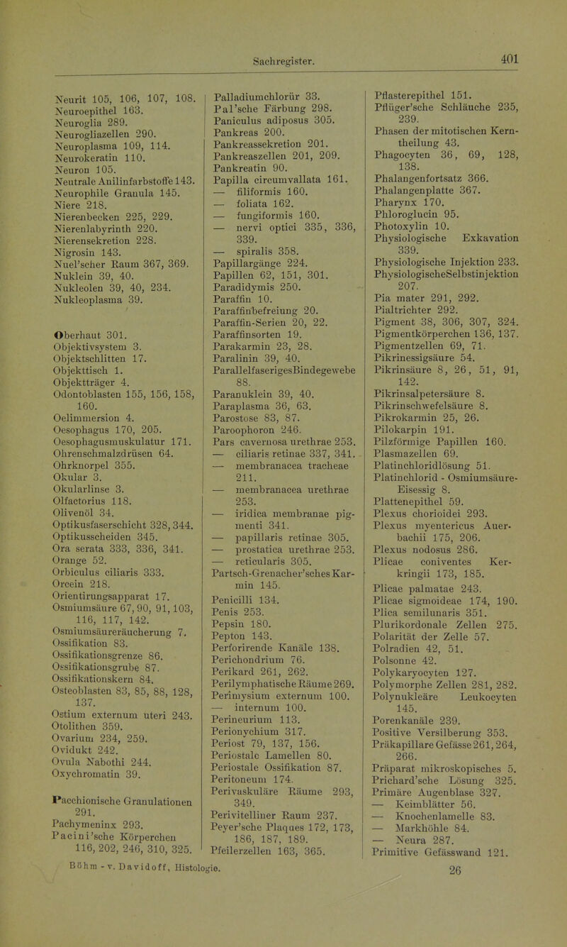 Neurit 105, 106, 107, 108. Neuroepithel 163. Neuroglia 289. Neurogliazellen 290. Neuroplasma 109, 114. Neurokeratin 110. Neuron 105. Neutrale Anilinfarbstotfe 143. Neurophile Grauula 145. Niere 218. Nierenbecken 225, 229. Nierenlabyrinth 220. Nierensekretion 228. Nigrosiu 143. Nuel'scher Raum 367, 369. Nuklein 39, 40. Nukleolen 39, 40, 234. Nukleoplasma 39. Oberhaut 301. Objektivsystem 3. Objektschlitten 17. Objekttisch 1. Objektträger 4. Odontoblasten 155, 156, 158, 160. Oelimmersion 4. Oesophagus 170, 205. Oesophagusmuskulatur 171. Ohrenschmalzdrüsen 64. Ohrknorpel 355. Okular 3. Okularlinse 3. Olfactorius 118. Olivenöl 34. Optikusfaserschicht 328,344. Optikusscheiden 345. Ora serata 333, 336, 341. Orange 52. Orbiculus ciliaris 333. Orcein 218. Orientirungsapparat 17. Osmiumsäure 67, 90, 91,103, 116, 117, 142. Osmiumsäureräucherung 1. Ossifikation 83. Ossifikationsgrenze 86. Ossifikationsgrube 87. Ossifikationskern 84. Osteoblasten 83, 85, 88, 128, 137. Ostiuni externum uteri 243. Otolithen 359. Ovarium 234, 259. Ovidukt 242. Ovula Nabothi 244. Oxychromatin 39. Pacchionische Granulationen 291. Pachymeninx 293. Pacini'sche Körpercheu 116, 202, 240, 310, 325. Böhm - V. Davidoff, Histc Palladiumchlorür 33. Pal'sche Färbung 298. Paniculus adiposus 305. Pankreas 200. Pankreassekretion 201. Pankreaszellen 201, 209. Pankreatin 90. Papilla circumvallata 161. — filiformis 160. — foliata 162. — fungiforniis 160. — nei'vi optici 335, 336, 339. — spiralis 358. Papillargänge 224. Papillen 62, 151, 301. Paradidymis 250. Paraffin 10. Paraffinbefreiung 20. Paraffin-Serien 20, 22. Paraffinsorten 19. Parakarmin 23, 28. Paralinin 39, 40. ParallelfaserigesBindegewebe 88. Paranuklein 39, 40. Paraplasma 36, 63. Parostose 83, 87. Paroophoron 246. Pars caveruosa urethrae 253. — ciliaris retinae 337, 341. — membranacea tracheae 211. — membranacea urethrae 253. — iridica menibranae pig- menti 341. — isapillaris retinae 305. — prostatica urethrae 253. — reticularis 305. Partsch-Grenacher'sches Kar- min 145. Penicilli 134. Penis 253. Pepsin 180. Pepton 143. Perforirende Kanäle 138. Perichondrium 76. Perikard 261, 262. Perilymphatische Räume 269. Perimysium externum 100. — internum 100. Perineurium 113. Perionychium 317. Periost 79, 137, 156. Periostale Lamellen 80. Periostale Ossifikation 87. Peritoneum 174. Perivaskuläre Räume 293, 349. Perivitelliner Raum 237. Peyer'sche Plaques 172, 173, 186, 187, 189. Pfeilerzellen 163, 365. ie. Pflasterepithel 151. Pflüger'sche Schläuche 235, 239. Phasen der mitotischen Kern- theilung 43. Phagocyten 36, 69, 128, 138. Phalangenfortsatz 366. Phalangenplatte 367. Pharynx 170. Phloroglucin 95. Photoxylin 10. Physiologische Exkavation 339. Physiologische Injektion 233. PhysiologischeSelbstinjektion 207. Pia mater 291, 292. Pialtrichter 292. Pigment 38, 306, 307, 324. Pigmentkörpei'chen 136, 137. Pigmentzellen 69, 71. Pikrinessigsäure 54. Pikrinsäure 8, 26, 51, 91, 142. Pikrinsalpetersäure 8. Pikrinschwefelsäure 8. Pikrokarmin 25, 26. Pilokarpin 191. Pilzförmige Papillen 160. Plasmazellen 69. Platinchloridlösung 51. Platinchlorid - Osmiumsäure- Eisessig 8. Plattenepithel 59. Plexus chorioidei 293. Plexus myentericus Auer- bachii 175, 206. Plexus nodosias 286. Plicae coniventes Ker- kringii 173, 185. Plicae palmatae 243. Plicae sigmoideae 174, 190. Plica serailunaris 351. Plurikordonale Zellen 275. Polarität der Zelle 57. Polradien 42, 51. Polsonne 42. Polykaryocytea 127. Polymorphe Zellen 281, 282. Polynukleäre Leukocyten 145. Porenkanäle 239. Positive Versilberung 353. Präkapillare Gefässe 261,264, 266. Präparat mikroskopisches 5. Prichard'sche Lösung 325. Primäre Augenblase 327. — Keimblätter 56. — Knochenlamelle 83. — Markhöhle 84. — Neura 287. Primitive Gefässwand 121. 26