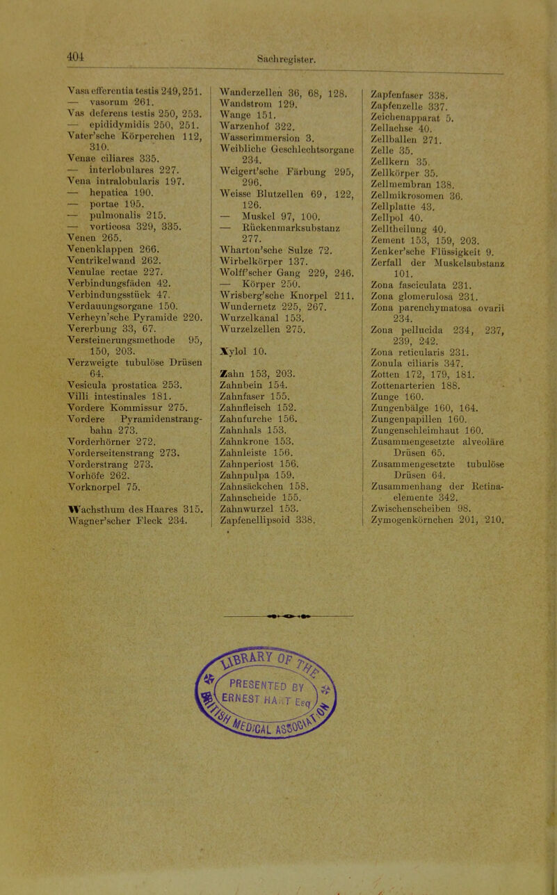 Vasaetterentiatestis 249,251. — vasoruni 261. Vas defereus testis 250, 253. — epididymidis 250, 251. Vater'sche Körperclien 112, 310. Veuae ciliares 335. — interlobulares 227. Vena iutralobularis 197. — hepatica 190. — portae 195. — pulmonalis 215. — vortioosa 329, 335. Venen 265. Venenklappen 266. Ventrikelwand 262. Venulae rectae 227. Verbindungsfüden 42. Verbindungsstück 47. Verdauungsorgane 150. Verheyn'sche Pyramide 220. Vererbung 33, 67. Versteinerungsmetliode 95, 150, 203. Verzweigte tubulöse Drüsen 64. Vesicula prostatica 253. Villi intestinales 181. Vordere Kommissur 275. Vordere Pyramidenstrang- bahn 273. Vorderhörner 272. Vorderseitenstrang 273. Vorderstrang 273. Vorhöfe 262. Vorknorpel 75. Wachsthum des Haares 315. Wagner'scher Fleck 234. Wanderzellen 36, 68, 128. Wandstrom 129. Wange 151. Warzeuhof 322. Wasserimniersion 3. Weibliche Geschlechtsorgane 234. Weigert'sche Färbung 295, 296. Weisse Blutzellen 69, 122, 126. — Muskel 97, 100. — Rückenmarksubstanz 277. Wharton'sche Sülze 72. Wirbelkörper 137. Wolff'scher Gang 229, 246. — Körper 250. Wrisberg'sche Knorpel 211. Wundernetz 225, 267. Wurzelkanal 153. Wurzelzellen 275. Xylol 10. Zahn 153, 203. Zahnbein 154, Zahnfaser 155. Zahnfleisch 152. Zahnfurche 156. Zahnhals 153. Zahnkrone 153. Zahnleiste 156. Zahnperiost 156. Zahnpulpa 159. Zahnsäckchen 158. Zahnscheide 155. Zahnwurzel 153. Zapfenellipsoid 338. Zapfenfaser 338. Zapfenzelle 337. Zeiclienapi)arat 5. Zellachse 40. Zellballen 271. Zelle 35. Zellkern 35. Zellkörper 35. Zellmembran 138. Zellniikrosomen 36. Zellplatte 43. Zellpol 40. Zelltheilung 40. Zement 153, 159, 203. Zenker'sche Flüssigkeit 9. Zerfall der Muskelsubstauz 101. Zona fasciculata 231. Zona glomerulosa 231. Zona parenchymatosa ovarii 234. Zona pellucida 234, 237, 239, 242. Zona reticularis 231. Zonula ciliaris 347. Zotten 172, 179, 181. Zottenarterien 188. Zunge 160. Zungenbälge 160, 164. Zungenpapillen 160. Zungenschleimhaut 160. Zusammengesetzte alveoläre Drüsen 65. Zusammengesetzte tubulöse Drüsen 64. Zusammenhang der Retina- elemente 342. Zwischen Scheiben 98. Zymögenkörnchen 201, 210.