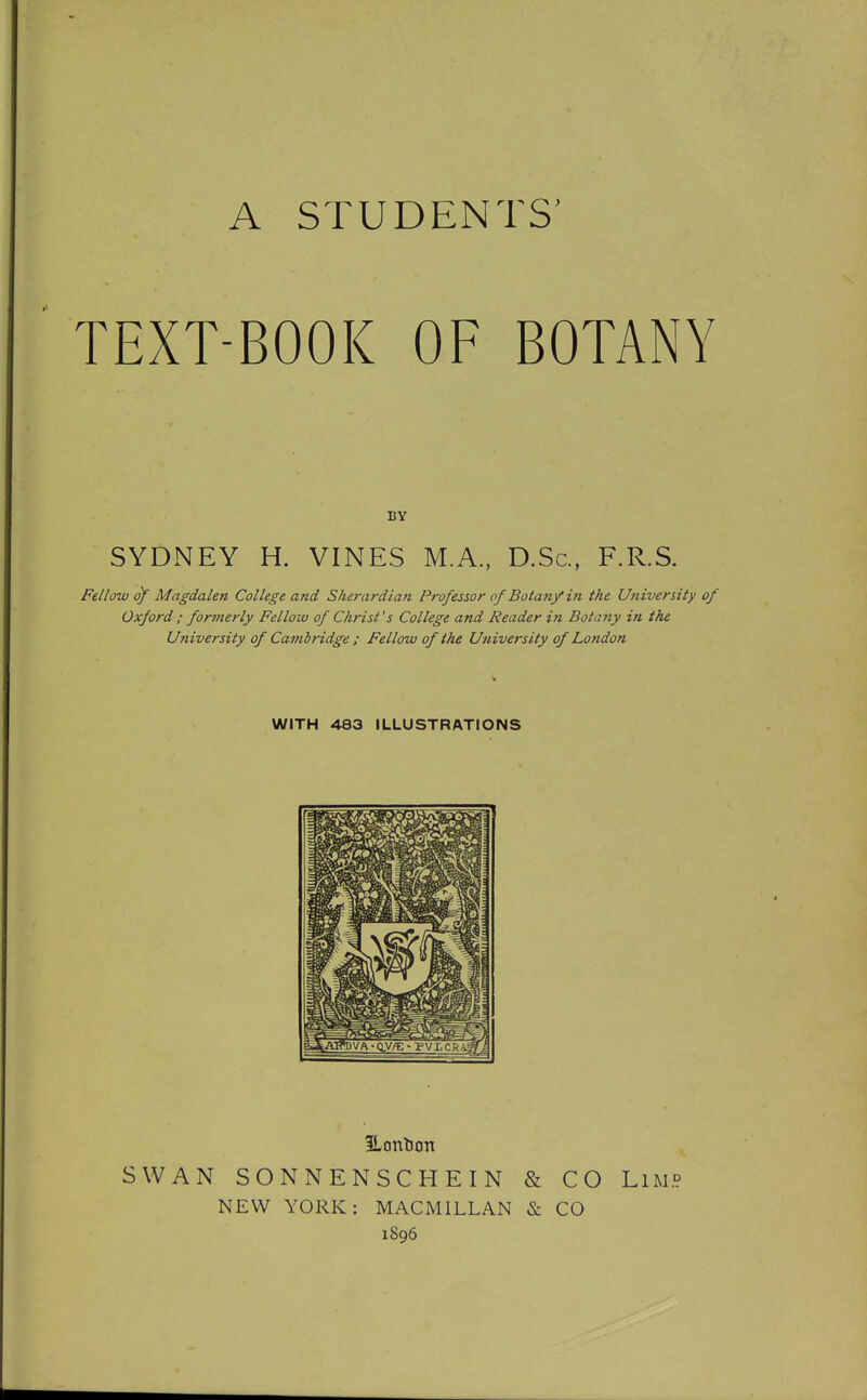 TEXT-BOOK OF BOTANY BY SYDNEY H. VINES M.A., D.Sc, F.R.S. Fellow of Magdalen College and Sherardian Professor of Botany in the University of Oxford ; formerly Fellow of Christ's College and Reader in Botany in the University of Cambridge ; Fellow of the University of London WITH 483 ILLUSTRATIONS iLontJon SWAN SONNENSCHEIN & CO LiMP NEW YORK: MACMILLAN & CO 1896