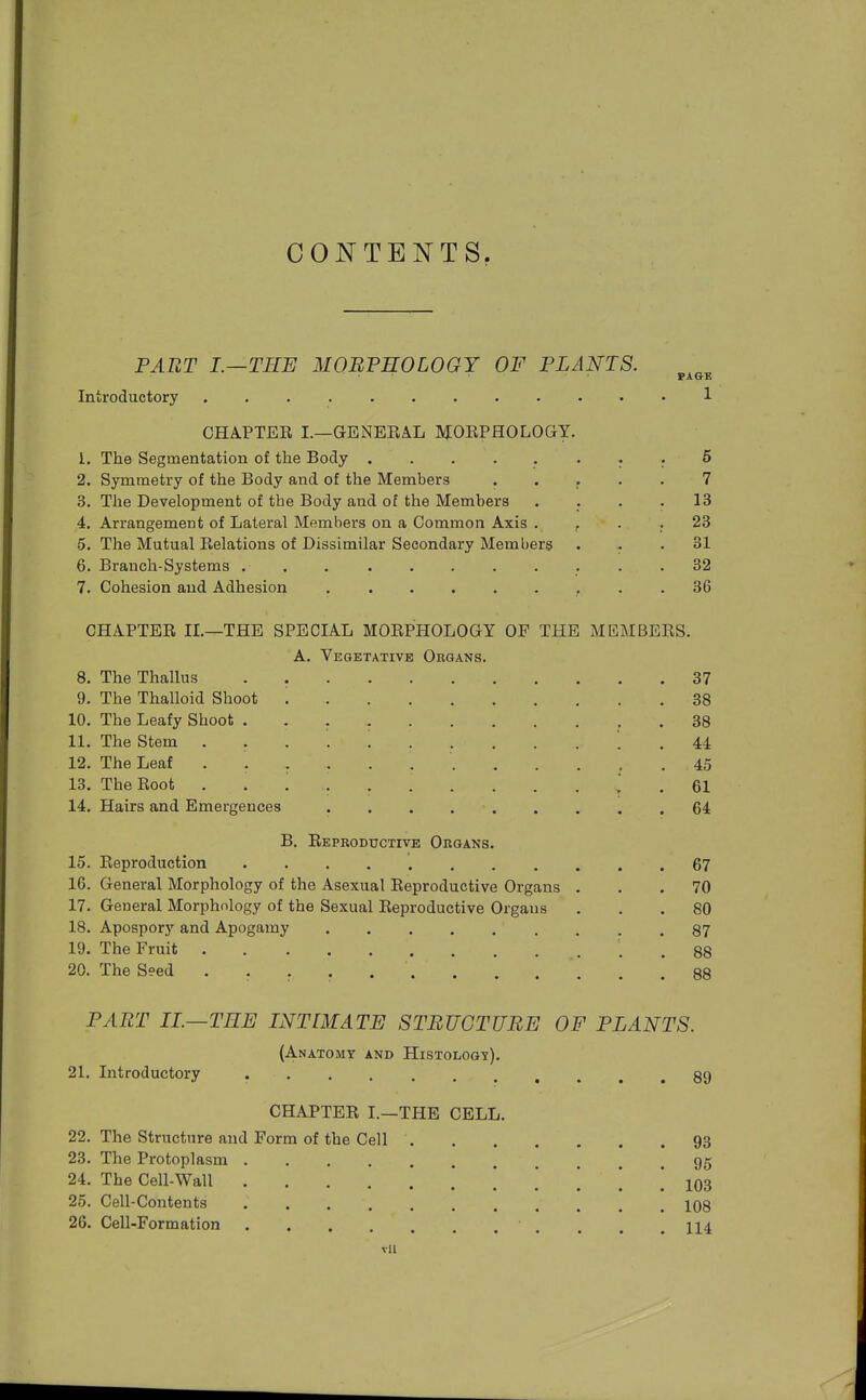 PART I.—THE MOBPHOLOGY OF PLANTS. Introductory CHAPTEE I.—GENEEAL MOEPHOLOGY. 1. The Segmentation of the Body ........ 6 2. Symmetry of the Body and of the Members ..... 7 3. The Development of the Body and of the Members . . . .13 4. Arrangement of Lateral Members on a Common Axis . ^ . . 23 5. The Mutual Eelations of Dissimilar Secondary Members ... 31 6. Branch-Systems ........... 32 7. Cohesion and Adhesion ......... 36 CHAPTEE II.—THE SPECIAL MOEPHOLOGY OF THE MEMBEES. A. Vegetative Organs. 8. The Thallus 37 9. The Thalloid Shoot 38 10. The Leafy Shoot 38 11. The Stem . . . . . 44 12. The Leaf 45 13. The Boot ............ 61 14. Hairs and Emergences 64 B. Eeproductive Organs. 15. Eeproduction 67 16. General Morphology of the Asexual Eeproductive Organs ... 70 17. General Morphology of the Sexual Eeproductive Organs ... 80 18. Apospory and Apogamy 87 19. The Fruit . 88 20. The Seed 88 PART II.—TEE INT [MATE STRUCTURE OF PLANTS. (Anatomy and Histology). 21. Introductory 89 CHAPTEE I.—THE CELL. 22. The Structure and Form of the Cell 93 23. The Protoplasm 95 24. The Cell-Wall 103 25. Cell-Contents 108 26. Cell-Formation 114 Til