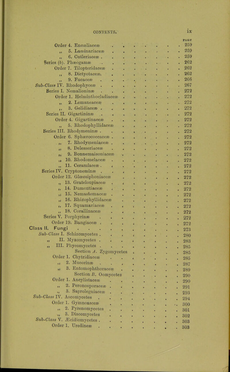 PAGF Order 4. EncoeliacesB 259 ,, 5. Laminariaceas 259 ,, 6. CutleriacesB 259 Series (b). Phaeogamss 262 I Order 7. Tilopteridacete 262 ,, 8. Dictyotace£B. 262 9. FucacesB 266 Sub-Class IV. Ehodophycese . 267 Series I. Nemalioninse 272 Order 1. Helmintbocladiacete 272 „ 2. Lemaneaceas . , . * . . . 272 3. GelidiacesB 272 Series II. Gigartininte . « . . . . . . 272 Order 4. Gigartinaceae ....... 272 „ 5. Khodophyllidaceee ...... 272 Series III. Rhodymeninse . 272 Order 6. SpliserococcaceiB . * . * . . . 272 7. RhodymeniaceaB 272 8, Delesseriaceas ....... 272 ,i 9. Bonnemaisoniace£e 272 ,t 10. Rhodomelaceffi ....... 272 11. Ceramiacese. i . ' 272 Series IV. Cryptoneminse . . i 272 Order 12. Glceosiphoniaceo3 272 „ 13. Grateloupiacere . ^ . . . . . 272 J, 14. Dumoiltiaceae i i 272 ,i 15. Nemastomacese 272 ,y 16. Ehi^ophyllidaceEe ...... 272 i, 17. Squamariacese . ^ ; . . . . 272 „ 18. CorallinacesB 272 Series V. PorphyrinsB ........ 272 Order 19; Bangiacese i i i i . . . , 272 Class II. Fungi 273 Sub-Class I. Schizomycetes 280 „ II. Myxomycetes 283 „ III. Phycomycetes 285 Section A. Zygomycetes i . . . . 285 Order 1. Chytridiaceffi i .... 285 ,, 2. Mucorinaa 287 ,i 3. Entomophthoraceas 289 Section B. Oomycetes ..... 290 Order 1. Ancylistaceas . 290 „ 2. Peronosporaceae . i 291 „ 3. Saprolegniacea) 293 Sub-Class IV. Ascomycetes ........ 294 Order 1. Gymnoasceae 300 ,, 2, Pyrenomycetes 301 „ 3. Discomycetes 302 Sub-Class V. yEcidiomycetes 303 Order 1. Uredineae .... ^nn