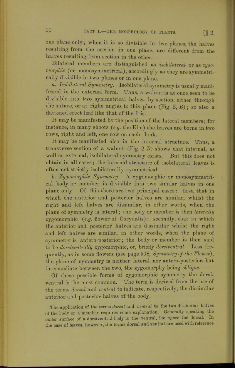 one plane only; when it is so divisible in two planes, the halves resulting from the section in one plane, are diiferent from the halves resulting from section in the other. Bilateral members are distinguished as isoUlateral or as zygo- morphic (or monosymmetrical), accordingly as they are symmetri- cally divisible in two planes or in one plane. a. Tsobilateral Symmetry. Isobilateral symmetry is usually mani- fested in the external form. Thus, a walnut is at once seen to be divisible into two symmetrical halves by section, either through the suture, or at right angles to this plane (Fig. 2, B) ; so also a flattened erect leaf like that of the Iris. It may be manifested by the position of the lateral members ; for instance, in many shoots {e.g. the Elm) the leaves are borne in two rows, right and left, one row on each flank. It may be manifested also in the internal structure. Thus, a transverse section of a walnut (Fig. 2 B) shows that internal, as well as external, isobilateral symmetry exists. But this does not obtain in all cases ; the internal structure of isobilateral leaves is often not strictly isobilaterally symmetrical. h. Zygomorphic Symmetry. A zygomorphic or monosymmetri- cal body or member is divisible into two similar halves in one plane only. Of this there are two principal cases :—first, that in which the anterior and posterior halves are similar, whilst the right and left halves are dissimilar, in other words, when the plane of symmetry is lateral; the body or member is then laterally zygomorphic {e.g. flower of Corydalis) : secondly, that in which the anterior and posterior halves are dissimilar whilst the right and left halves are similar, in other words, when the plane of symmetry is antero-posterior; the body or member is then said to be dorsiveiitrally zygomorphic, or, briefly dorsiventral. Less fre- quently, as in some flowers (see page 508, Symmetry of the Flower), the plane of symmetry is neither lateral nor antero-posterior, but intermediate between the two, the zygomorphy being oblique. Of these possible forms of zygomorphic symmetry the dorsi- ventral is the most common. The term is derived from the use of the terms dmsal and ventral to indicate, respectively, the dissimilar anterior and posterior halves of the body. The application of the terms dorsal and ventral to the two dissimilar halves of the body or a member requires some explanation. Generally speaking the under Burface of a dorsivential body is the ventral, the V2)per the dorsal. In the case of leaves, however, the terms dorsal and ventral are used with reference