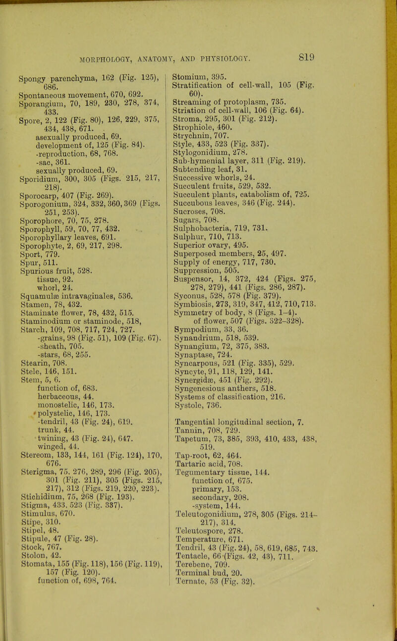 Spongy parenchyma, 162 (Fig. 125), 686. Spontaneous movement, 670, 692. Sporangium, 70, 189, 230, 278, 374, 433. Spore, 2, 122 (Fig. 80), 126, 229, 375, 434, 438, 671. . asexually produced, 69. development of, 125 (Fig. 84). -reproduction, 68, 768. -sac, 361. sexually produced, 69. Sporidium, 300, 305 (Figs. 215, 217, 218). Sporocarp, 407 (Fig. 269). Sporogonium, 324, 332, 360,369 (Figs. 251, 253). Sporophore, 70, 75, 278. Sporopbyll, 59, 70, 77, 432. Sporophyllary leaves, 691. Sporophyte, 2, 69, 217, 298. Sport, 779. Spur, 511. Spurious fruit, 528. tissue, 92. •whorl, 24. Squamulse intravaginales, 536. Stamen, 78, 432. Staminate flower, 78, 432, 515. Staminodium or staminode, 518, Starch, 109, 708, 717, 724, 727. -grains, 98 (Fig. 51), 109 (Fig. 67). -sheath, 705. -stars, 68, 255. Stearin, 708. Stele, 146, 151. Stem, 5, G. function of, 683. herbaceous, 44. monostelic, 146, 173. fpolystelic, 146, 173. -tendril, 43 (Fig. 24), G19. trunk, 44. ■twining, 43 (Fig. 24), 647. winged, 44. Stereom, 133, 144, 161 (Fig. 124), 170, 676. Sterigma, 75, 276, 289, 296 (Fig. 205), 301 (Fig. 211), 305 (Figs. 215, 217), 312 (Figs. 219, 220, 223). Stichidium, 75, 268 (Fig. 193). Stigma, 433. 523 (Fig. 337). Stimulus, 670. Stipe, 310. Stipel, 48. Stipule, 47 (Fig. 28). Stock, 767. Stolon, 42. Stomata, 155 (Fig. 118), 156 (Fig. 119), 157 (Fig. 120). function of, 608, 764. Stomium, 395. Stratification of cell-wall, 105 (Fig. 60). Streaming of protoplasm, 735. Striation of cell-wall, 106 (Fig. 64). Stroma, 295, 301 (Fig. 212). Strophiole, 460. Strychnin, 707. Style, 433, 523 (Fig. 337). Stylogonidium, 278. Sub-hymenial layer, 311 (Fig. 219). Subtending leaf, 31. Successive whorls, 24. Succulent fruits, 529, 532. Succulent plants, catabolism of, 725. Succubous leaves, 346 (Fig. 244). Sucroses, 708. Sugars, 708. . Sulphobacteria, 719, 731. Sulphur, 710, 713. Superior ovary, 495. Superposed members, 25, 497. Supply of energy, 717, 730. Suppression, 505. Suspensor, 14, 372, 424 (Figs. 275, 278, 279), 441 (Figs. 286, 287). Syconus, 528, 578 (Fig. 379). Symbiosis, 273, 319, 347, 412, 710,713. Symmetry of body, 8 (Figs. 1-4). of flower, 507 (Figs. 322-328). Sympodium, 33, 36. Synandrium, 518, 539. Synangium, 72, 375, 383. Synaptase, 724. Syncarpous, 521 (Fig. 335), 529. Syncyte,91, 118, 129, 141. SynergidfB, 451 (Fig. 292). Syngenesious anthers, 518. Systems of classification, 216. Systole, 736. Tangential longitudinal section, 7. Tannin, 708, 729. Tapetum, 73, 385, 393, 410, 433, 438, 519. Tap-root, 62, 464. Tartaric acid, 708. Tegumentary tissue, 144. function of, 675. primary, 153. secondary, 208. -system, 144. Teleutogonidium, 278, 305 (Figs. 214- 217), 314. Teleutospore, 278. Temperature, 671. Tendril, 43 (Fig. 24), 58, 619, 685, 743. Tentacle, 66-(Figs. 42, 43), 711. Terebene, 709. Terminal bud, 20. Ternate, 53 (Fig. 32).