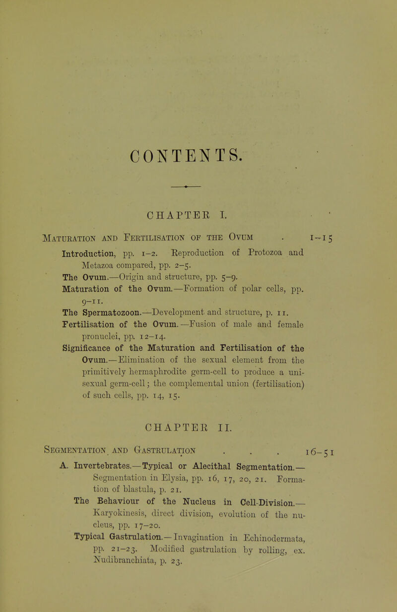 CONTENTS. CHAPTEE I. • Maturation and Fertilisation of the Ovum . i -15 Introduction, pp. 1-2. Reproduction of Protozoa and Metazoa compared, pp. 2-5. The Ovum.—Origin and structure, pp. 5-9. Maturation of the Ovum.—Formation of polar cells, pp. 9-11. The Spermatozoon.—Development and structure, p. 11. Fertilisation of the Ovum.—Fusion of male and female pronuclei, pp. 12-14. Significance of the Maturation and Fertilisation of the Ovum.—Elimination of the sexual element from the primitively hermaphrodite germ-cell to produce a uni- sexual germ-cell; the complemental union (fertilisation) of such cells, pp. 14, 15. CHAPTER 11. Segmentation AND G-astrulation . . . 16-51 A. Invertebrates.—Typical or Alecithal Segmentation.— Segmentation in Elysia, pp. 16, 17, 20, 21. Forma- tion of blastula, p. 21. The Behaviour of the Nucleus in Cell-Division. Karyokinesis, direct division, evolution of the nu- cleus, pp. 17-20. Typical Gastrulation.—Invagination in Echinodermata, pp. 21-23. Modified gastrulation by rolling, ex. Nudibranchiata, p. 23.