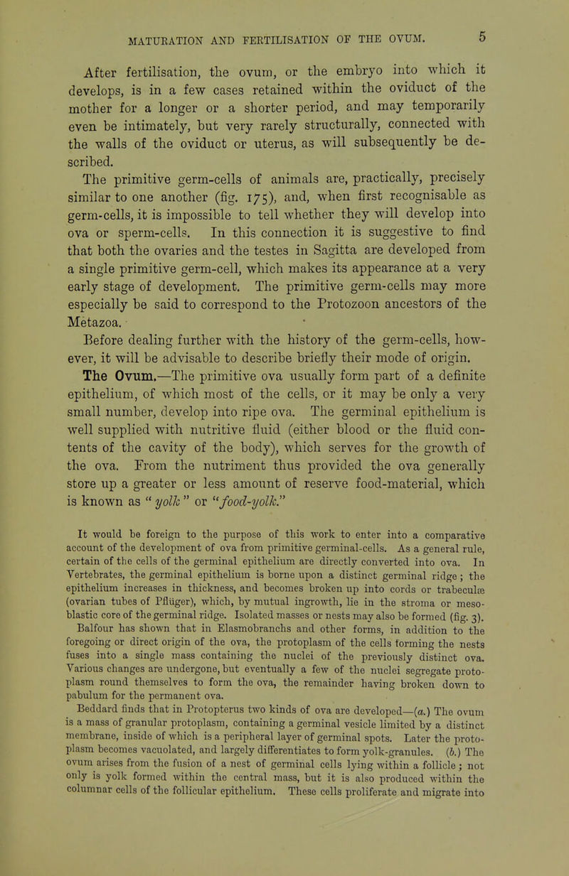 After fertilisation, the ovum, or the embryo into which it develops, is in a few cases retained within the oviduct of the mother for a longer or a shorter period, and may temporarily even be intimately, but very rarely structurally, connected with the walls of the oviduct or uterus, as will subsequently be de- scribed. The primitive germ-cells of animals are, practically, precisely similar to one another (fig. 175), and, when first recognisable as germ-cells, it is impossible to tell whether they will develop into ova or sperm-cells. In this connection it is suggestive to find that both the ovaries and the testes in Sagitta are developed from a single primitive germ-cell, which makes its appearance at a very early stage of development. The primitive germ-cells may more especially be said to correspond to the Protozoon ancestors of the Metazoa. Before dealing further with the history of the germ-cells, how- ever, it will be advisable to describe briefly their mode of origin. The Ovum,—The primitive ova usually form part of a definite epithelium, of which most of the cells, or it may be only a very small number, develop into ripe ova. The germinal epithelium is well supplied with nutritive fluid (either blood or the fluid con- tents of the cavity of the body), which serves for the growth of the ova. From the nutriment thus provided the ova generally store up a greater or less amount of reserve food-material, which is known as  yolk  or ^'food-yolk. It would be foreign to the purpose of this work to enter into a comparative account of the development of ova from primitive germinal-cells. As a general rule, certain of the cells of the germinal epithelium are directly converted into ova. In Vertebrates, the germinal epithelium is borne upon a distinct germinal ridge ; the epithelium increases in thickness, and becomes broken up into cords or trabeculte (ovarian tubes of Pfliiger), which, by mutual ingrowth, lie in the stroma or meso- blastic core of the germinal ridge. Isolated masses or nests may also be formed (fig. 3). Balfour has shown that in Elasmobranchs and other forms, in addition to the foregoing or direct origin of the ova, the protoplasm of the cells forming the nests fuses into a single mass containing the nuclei of the previously distinct ova. Various changes are undergone, but eventually a few of the nuclei segregate proto- plasm round themselves to form the ova, the remainder having broken down to pabulum for the permanent ova. Beddard finds that in Protopterus two kinds of ova are developed—(a.) The ovum is a mass of granular protoplasm, containing a germinal vesicle limited by a distinct membrane, inside of which is a peripheral layer of germinal spots. Later the proto- plasm becomes vacuolated, and largely differentiates to form yolk-granules. (6.) The ovum arises from the fusion of a nest of germinal cells lying within a follicle ; not only is yolk formed within the central mass, but it is also produced within the columnar cells of the follicular epithel ium. These cells proliferate and migrate into