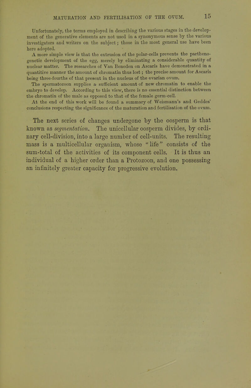 Unfortunately, the terms employed in describing the various stages in the develop- ment of the generative elements are not used in a synonymous sense by the various investigators and writers on the subject; those in the most general use have been hero adopted. A more simple view is that the extrusion of the polar-cells prevents the partheno- genetic development of the egg, merely by eliminating a considerable quantity of nuclear matter. The researches of Van Beneden on Ascaris have demonstrated in a quantitive manner the amount of chromatin thus lost; the precise amount for Ascaris being thi-ee-fourths of that present in the nucleus of the ovarian ovum. The spermatozoon supplies a sufficient amount of new chromatin to enable the embryo to develop. According to this view, there is no essential distinction between the chromatin of the male as opposed to that of the female germ-cell. At the end of this work will be found a summary of Weismann's and Geddes' conclusions respecting the significance of the maturation and fertilisation of the ovum. The next series of changes undergone by the oosperm is that known as segmentation. The unicellular oosperm divides, by ordi- nary cell-division, into a large number of cell-units. The resulting mass is a multicellular organism, whose life consists of the sum-total of the activities of its component cells. It is thus an individual of a higher order than a Protozoon, and one possessing an infinitely greater capacity for progressive evolution.