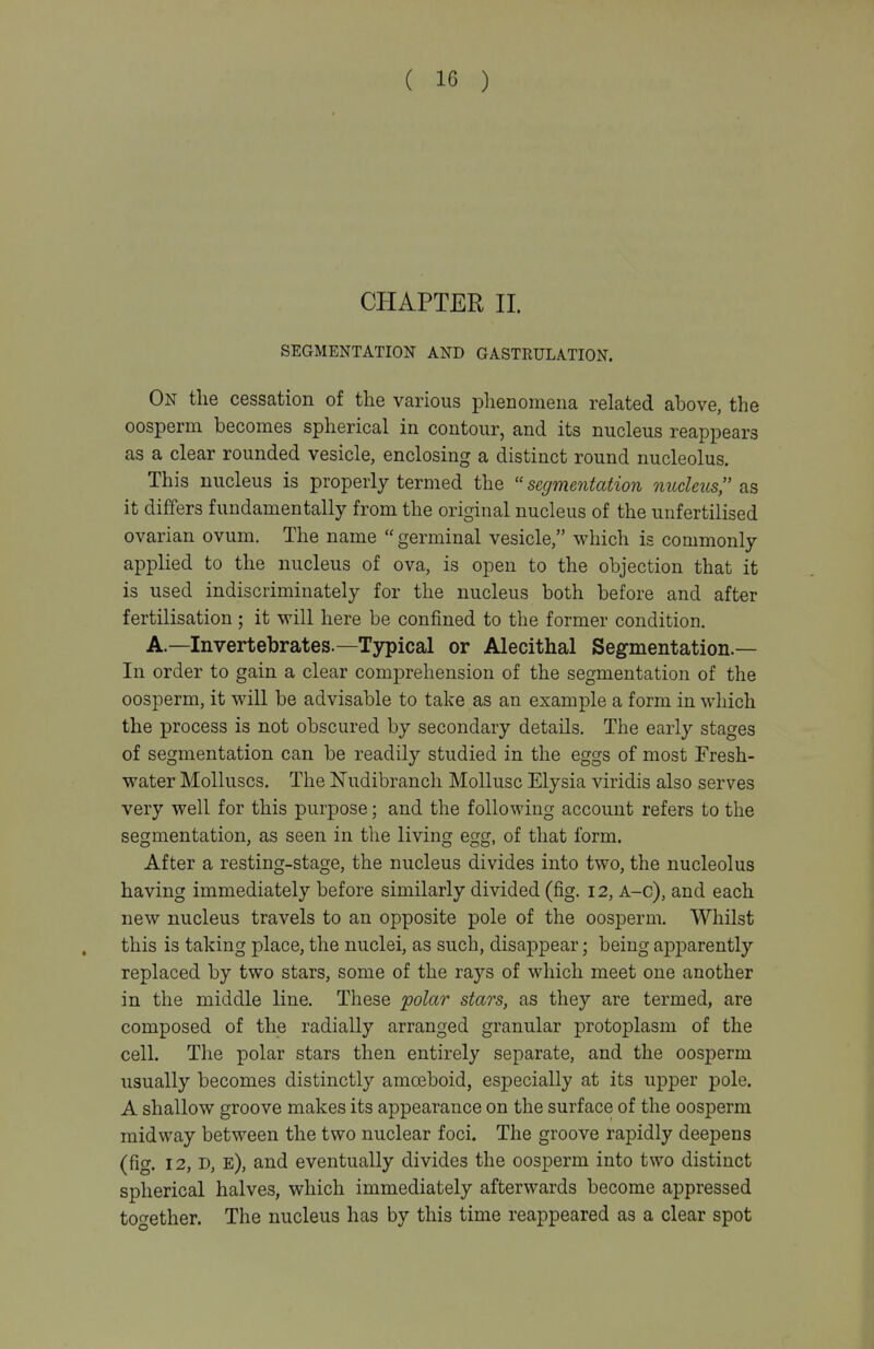 CHAPTER II. SEGMENTATION AND GASTRULATION. On the cessation of the various phenomena related above, the oosperm becomes spherical in contour, and its nucleus reappears as a clear rounded vesicle, enclosing a distinct round nucleolus. This nucleus is properly termed the ''segmentation nucleus as it differs fundamentally from the original nucleus of the unfertilised ovarian ovum. The name ''germinal vesicle, which is commonly applied to the nucleus of ova, is open to the objection that it is used indiscriminately for the nucleus both before and after fertilisation ; it will here be confined to the former condition. A.—Invertebrates.—Typical or Alecithal Segmentation.— In order to gain a clear comprehension of the segmentation of the oosperm, it will be advisable to take as an example a form in which the process is not obscured by secondary details. The early stages of segmentation can be readily studied in the eggs of most Fresh- water Molluscs. The Nudibranch Mollusc Elysia viridis also serves very well for this purpose; and the following account refers to the segmentation, as seen in the living egg, of that form. After a resting-stage, the nucleus divides into two, the nucleolus having immediately before similarly divided (fig. 12, A-c), and each new nucleus travels to an opposite pole of the oosperm. Whilst this is taking place, the nuclei, as such, disappear; being apparently replaced by two stars, some of the rays of which meet one another in the middle line. These polar stars, as they are termed, are composed of the radially arranged granular protoplasm of the cell. The polar stars then entirely separate, and the oosperm usually becomes distinctly amoeboid, especially at its upper pole. A shallow groove makes its appearance on the surface of the oosperm midway between the two nuclear foci. The groove rapidly deepens (fig. 12, D, e), and eventually divides the oosperm into two distinct spherical halves, which immediately afterwards become appressed too-ether. The nucleus has by this time reappeared as a clear spot
