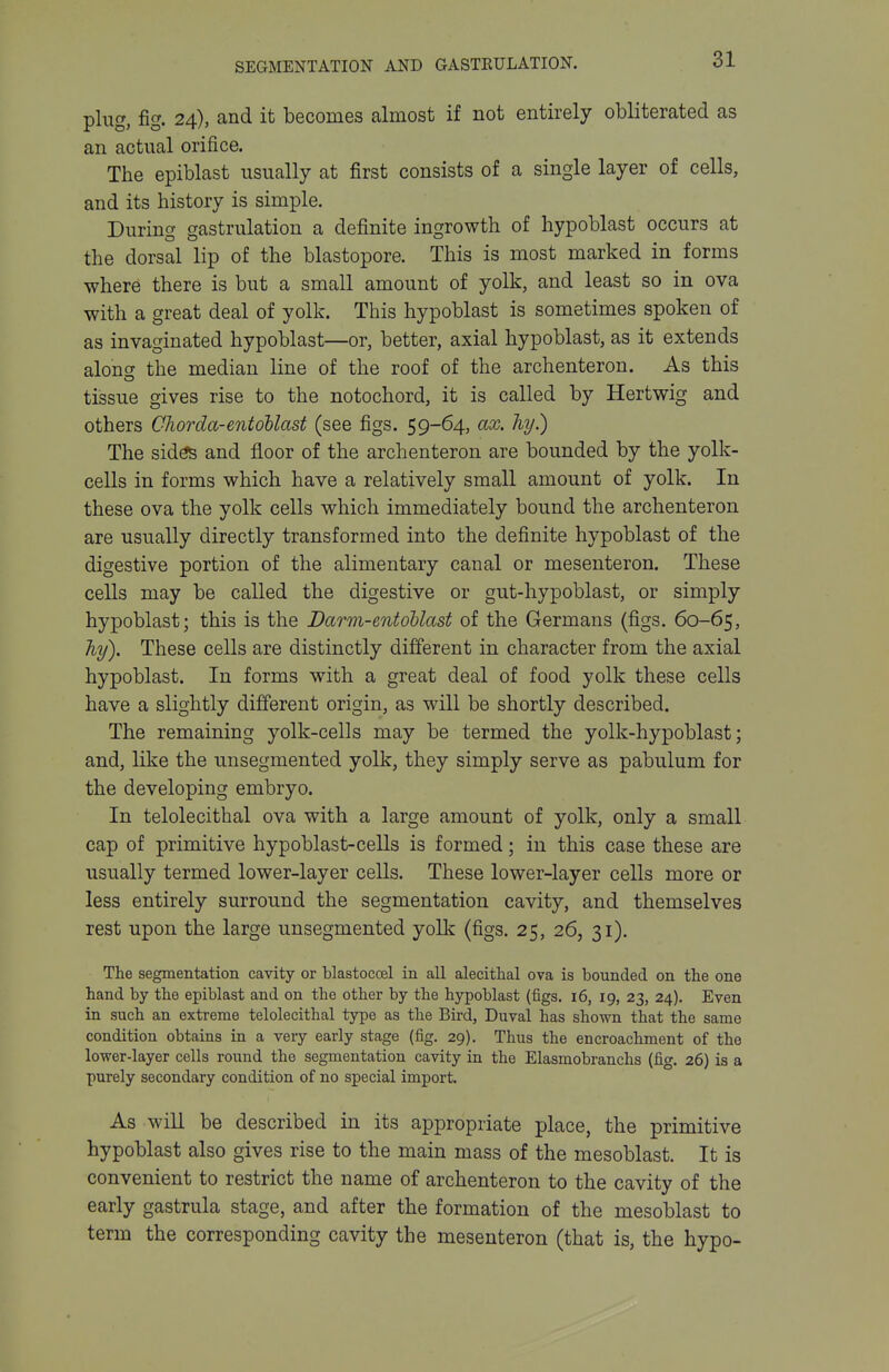 plug, fig. 24), and it becomes almost if not entirely obliterated as an actual orifice. The epiblast usually at first consists of a single layer of cells, and its history is simple. DurincT aastrulation a definite ingrowth of hypoblast occurs at the dorsal lip of the blastopore. This is most marked in forms where there is but a small amount of yolk, and least so in ova with a great deal of yolk. This hypoblast is sometimes spoken of as invaginated hypoblast—or, better, axial hypoblast, as it extends aloncr the median line of the roof of the archenteron. As this tissue gives rise to the notochord, it is called by Hertwig and others Chorda-entoUast (see figs. 59-64, ax. hy.) The sid^ and floor of the archenteron are bounded by the yolk- cells in forms which have a relatively small amount of yolk. In these ova the yolk cells which immediately bound the archenteron are usually directly transformed into the definite hypoblast of the digestive portion of the alimentary canal or mesenteron. These cells may be called the digestive or gut-hypoblast, or simply hypoblast; this is the Darm-entohlast of the Germans (figs. 60-65, hy). These cells are distinctly different in character from the axial hypoblast. In forms with a great deal of food yolk these cells have a slightly different origin, as will be shortly described. The remaining yolk-cells may be termed the yolk-hypoblast; and, like the unsegmented yolk, they simply serve as pabulum for the developing embryo. In telolecithal ova with a large amount of yolk, only a small cap of primitive hypoblast-cells is formed; in this case these are usually termed lower-layer cells. These lower-layer cells more or less entirely surround the segmentation cavity, and themselves rest upon the large unsegmented yolk (figs. 25, 26, 31). The segmentation cavity or blastocoel in all alecithal ova is bounded on the one hand by the epiblast and on the other by the hypoblast (figs. 16, 19, 23, 24). Even in such an extreme telolecithal type as the Bird, Duval has shown that the same condition obtains in a very early stage (fig. 29). Thus the encroachment of the lower-layer cells round the segmentation cavity in the Elasmobranchs (fig. 26) is a purely secondary condition of no special import. As will be described in its appropriate place, the primitive hypoblast also gives rise to the main mass of the mesoblast. It is convenient to restrict the name of archenteron to the cavity of the early gastrula stage, and after the formation of the mesoblast to term the corresponding cavity the mesenteron (that is, the hypo-