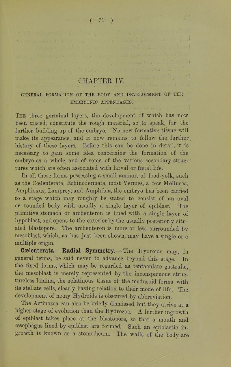 CHAPTER IV. GENERAL FORMATION OF THE BODY AND DEVELOPMENT OF THE EMBRYONIC APPENDAGES. The three germinal layers, the development of which has now been traced, constitute the rough material, so to speak, for the further building up of the embryo. No new formative tissue will make its appearance, and it now remains to follow the further history of these layers. Before this can be done in detail, it is necessary to gain some idea concerning the formation of the embryo as a whole, and of some of the various secondary struc- tures which are often associated with larval or foetal life. In all those forms possessing a small amount of food-yolk, such as the Coelenterata, Echinodermata, most Vermes, a few MoUusca, Amphioxus, Lamprey, and Amphibia, the embryo has been carried to a stage which may roughly be stated to consist of an oval or rounded body with usually a single layer of epiblast. The primitive stomach or archenteron is lined with a single layer of hypoblast, and opens to the exterior by the usually posteriorly situ- ated blastopore. The archenteron is more or less surrounded by mesoblast, which, as has just been shown, may have a single or a multiple origin, Coelenterata — Radial Symmetry.— The Hydroids may, in general terms, be said never to advance beyond this stage. In the fixed forms, which may be regarded as tentaculate gastrulte, the mesoblast is merely represented by the inconspicuous struc- tureless lamina, the gelatinous tissue of the medusoid forms with its stellate cells, clearly having relation to their mode of life. The development of many Hydroids is obscured by abbreviation. The Actinozoa can also be briefly dismissed, but they arrive at a higher stage of evolution than the Hydrozoa. A further ingrowth of epiblast takes place at the blastopore, so that a mouth and oesophagus lined by epiblast are formed. Such an epiblastic in- growth is known as a stomodaeum. The walls of the body are