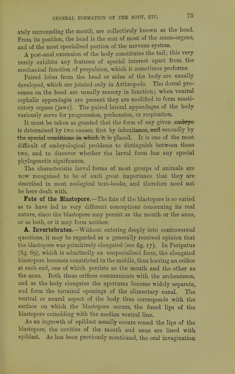ately surrounding the mouth, are collectively known as the head. From its position, the head is the seat of most of the sense-organs, and of the most specialised portion of the nervous system. A post-anal extension of the body constitutes the tail; this very rarely exhibits any features of special interest apart from the mechanical function of propulsion, which it sometimes performs. Paired lobes from the head or sides of the body are usually developed, which are jointed only in Arthropods. The dorsal pro- cesses on the head are usually sensory in function; when ventral cephalic appendages are present they are modified to form masti- catory organs (jaws). The paired lateral appendages of the body variously serve for progresssion, prehension, or respiration. It must be taken as granted that the form of any given embryo is determined by two causes, first by inheritance, and secondly by the special conditions in which it is placed. It is one of the most difficult of embryological problems to distinguish between these two, and to discover whether the larval form has any special phylogenetic significance. The characteristic larval forms of most groups of animals are now recognised to be of such great importance that they are described in most zoological text-books, and therefore need not be here dealt with. Fate of the Blastopore.—The fate of the blastopore is so varied as to have led to very difierent conceptions concerning its real nature, since the blastopore may persist as the mouth or the anus, or as both, or it may form neither. A. Invertebrates.—Without entering deeply into controversial questions, it may be regarded as a generally received opinion that the blastopore was primitively elongated (see fig. 17). In Peripatus (fig. 69), which is admittedly an unspecialised form, the elongated blastopore becomes constricted in the middle, thus leaving an orifice at each end, one of which persists as the mouth and the other as the anus. Both these orifices communicate with the archenteron, and as the body elongates the apertures become widely separate, and form the terminal openings of the alimentary canal. The ventral or neural aspect of the body thus corresponds with the surface on which the blastopore occurs, the fused lips of the blastopore coinciding with the median ventral line. As an ingrowth of epiblast usually occurs round the lips of the blastopore, the cavities of the mouth and anus are lined with epiblast. As has been previously mentioned, the oral invagination