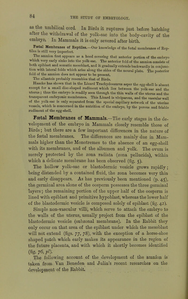 as the umbilical cord. In Birds it ruptures just before hatching after the withdrawal of the yolk-sac into the body-cavity of the embryo. In Mammals it is only severed after birth. Foetal Membranes of Reptiles.—Our knowledge of the foetal membranes of Rep- tiles is still very imperfect. The amnion first appears as a hood covering that anterior portion of the embryo which very early sinks into the yolk-sac. The anterior fold of the amnion consists of both epiblast and somatic mesoblast, and it gradually extends backwardly in conjunc- tion with lateral folds which arise along the sides of the neural plate. The posterior fold of the amnion does not appear to be present. The allantois probably resembles that of Birds. Haacke has shown that in the Lizard Trachydosaurus asper the egg-shell is absent except for a small disc-shaped rudiment which lies between the yolk-sac and the uterus ; thus the embryo is readily seen through the thin walls of the uterus and the transparent embryonic membranes. This Lizard is viviparous, and the vascular wall of the yolk-sac is only separated from the special capillary network of the uterine vessels, which is concerned in the nutrition of the embryo, by the porous and friable rudiment of the egg-shell. Foetal Membranes of Mammals.—The early stages in the de- velopment of the embryo in Mammals closely resemble those of Birds; but there are a few important differences in the nature of the foetal membranes. The differences are mainly due in Mam- mals higher than the Monotremes to the absence of an egg-shell with its membranes, and of the albumen and yolk. The ovum is merely protected by the zona radiata (zona pellucida), within which a delicate membrane has been observed (fig. 5). The hollow yolk-sac or blastodermic vesicle grows rapidly; being distended by a contained fluid, the zona becomes very thin and early disappears. As has previously been mentioned (p. 45), the germinal area alone of the oosperm possesses the three germinal layers; the remaining portion of the upper half of the oosperm is lined with epiblast and primitive hypoblast, whereas the lower half of the blastodermic vesicle is composed solely of epiblast (fig. 42). Simple non-vascular villi, which serve to attach the embryo to the walls of the uterus, usually project from the epiblast of the blastodermic vesicle (subzonal membrane). In the Rabbit they only occur on that area of the epiblast under which the mesoblast will not extend (figs. 77, 78), with the exception of a horse-shoe shaped patch which early makes its appearance in the region of the future placenta, and with which it shortly becomes identified (fig. 76, pi). The following account of the development of the amnion is taken from Van Beneden and Julin's recent researches on the development of the Rabbit.