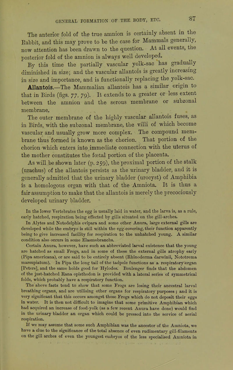 The anterior fold of the true amnion is certainly absent in the Eabbit, and this may prove to be the case for Mammals generally, now attention has been drawn to the question. At all events, the posterior fold of the amnion is always well developed. By this time the partially vascular yolk-sac ^has gradually diminished in size; and the vascular allantois is greatly increasing in size and importance, and is functionally replacing the yolk-sac. Allantois.—The Mammalian allantois has a similar origin to that in Birds (figs. 77, 79). It extends to a greater or less extent between the amnion and the serous membrane or subzonal membrane. The outer membrane of the highly vascular allantois fuses, as in Birds, with the subzonal membrane, the villi of which become vascular and usually grow more complex. The compound mem- brane thus formed is known as the chorion. That portion of the chorion which enters into immediate connection with the uterus of the mother constitutes the foetal portion of the placenta. As will be shown later (p. 259), the proximal portion of the stalk (urachus) of the allantois persists as the urinary bladder, and it is generally admitted that the urinary bladder (urocyst) of Amphibia is a homologous orsjan with that of the Amniota. It is thus a fair assumption to make that the allantois is merely the precociously developed urinary bladder. In the lower Vertebrates the egg is usually laid in water, and the larva is, as a rule, early hatched, respiration being effected by gills situated on the gill-arches. In Alytes and Notodelphis ovipara and some other Anura, large external gills are developed while the embryo is still within the egg-covering, their function apparently being to give increased facility for respiration to the unhatched young. A similar condition also occurs in some Elasmobranchs. Certain Anura, however, have such an abbreviated larval existence that the young are hatched as small Frogs, and in some of these the external gills atrophy early (Pipa americana), or are said to be entirely absent (Rhinoderma darwinii, Nototrema marsupiatum). In Pipa the long tail of the tadpole functions as a respiratory brgan [Peters], and the same holds good for Hylodes. Boulenger finds that the abdomen of the just-hatched Rana opisthodon is provided with a lateral series of symmetrical folds, which probably have a respiratory function. The above facts tend to show that some Frogs are losing their ancestral larval breathing organs, and are utilising other organs for respiratory purposes ; and it is very significant that this occurs amongst those Frogs which do not deposit their eggs in water. It is then not difficult to imagine that some primitive Amphibian which had acquired an increase of food-yolk (as a few recent Anura have done) would find in the urinary bladder an organ which could be pressed into the service of aerial respiration. If we may assume that some such Amphibian was the ancestor of the Amniota, we have a, clue to the significance of the total absence of even rudimentary gill-filaments on the gill arches of even the youngest embryos of the less specialised Amniota in