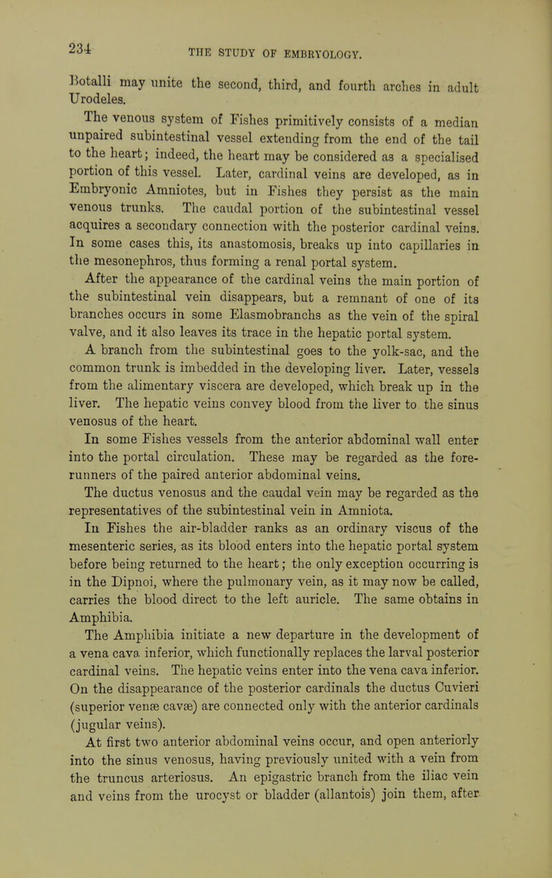 ]^otalli may unite the second, third, and fourth arches in adult Urodeles. The venous system of Fishes primitively consists of a median unpaired subintestinal vessel extending from the end of the tail to the heart; indeed, the heart may be considered as a specialised portion of this vessel. Later, cardinal veins are developed, as in Embryonic Amniotes, but in Fishes they persist as the main venous trunks. The caudal portion of the subintestinal vessel acquires a secondary connection with the posterior cardinal veins. In some cases this, its anastomosis, breaks up into capillaries in the mesonephros, thus forming a renal portal system. After the appearance of the cardinal veins the main portion of the subintestinal vein disappears, but a remnant of one of its branches occurs in some Elasmobranchs as the vein of the spiral valve, and it also leaves its trace in the hepatic portal system. A branch from the subintestinal goes to the yolk-sac, and the common trunk is imbedded in the developing liver. Later, vessels from the alimentary viscera are developed, which break up in the liver. The hepatic veins convey blood from the liver to the sinus venosus of the heart. In some Fishes vessels from the anterior abdominal wall enter into the portal circulation. These may be regarded as the fore- runners of the paired anterior abdominal veins. The ductus venosus and the caudal vein may be regarded as the representatives of the subintestinal vein in Amniota. In Fishes the air-bladder ranks as an ordinary viscus of the mesenteric series, as its blood enters into the hepatic portal system before being returned to the heart; the only exception occurring is in the Dipnoi, where the pulmonary vein, as it may now be called, carries the blood direct to the left auricle. The same obtains in Amphibia. The Amphibia initiate a new departure in the development of a vena cava inferior, which functionally replaces the larval posterior cardinal veins. The hepatic veins enter into the vena cava inferior. On the disappearance of the posterior cardinals the ductus Cuvieri (superior vense cavse) are connected only with the anterior cardinals (jugular veins). At first two anterior abdominal veins occur, and open anteriorly into the sinus venosus, having previously united with a vein from the truncus arteriosus. An epigastric branch from the iliac vein and veins from the urocyst or bladder (allantois) join them, after