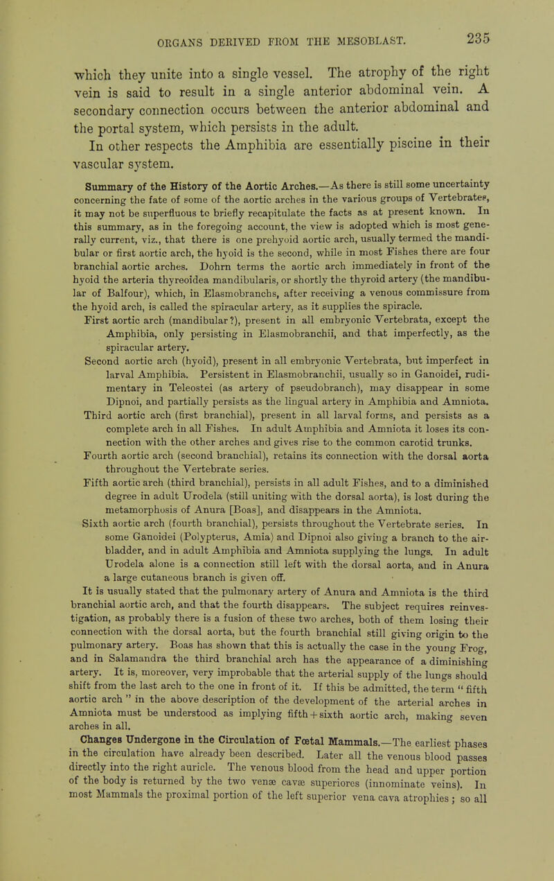 which they unite into a single vessel. The atrophy of the right vein is said to result in a single anterior abdominal vein. A secondary connection occurs between the anterior abdominal and the portal system, which persists in the adult. In other respects the Amphibia are essentially piscine in their vascular system. Summary of the History of the Aortic Arches.—As there is still some uncertainty concerning the fate of some of the aortic arches in the various groups of Vertebratep, it may not be superfluous to briefly recapitulate the facts as at present known. In this summary, as in the foregoing account, the view is adopted which is most gene- rally current, viz., that there is one prehyoid aortic arch, usually termed the mandi- bular or first aortic arch, the hyoid is the second, while in most Fishes there are four branchial aortic arches. Dohrn terms the aortic arch immediately in front of the hyoid the arteria thyreoidea mandibularis, or shortly the thyroid artery (the mandibu- lar of Balfour), which, in Elasmobranchs, after receiviug a venous commissure from the hyoid arch, is called the spiracular artery, as it supplies the spiracle. First aortic arch (mandibular ?), present in all embryonic Vertebrata, except the Amphibia, only persisting in Elasmobranchii, and that imperfectly, as the spiracular artery. Second aortic arch (hyoid), present in all embryonic Vertebrata, but imperfect in larval Amphibia. Persistent in Elasmobranchii, usually so in Ganoidei, rudi- mentary in Teleostei (as artery of pseudobranch), may disappear in some Dipnoi, and partially persists as the lingual artery in Amphibia and Amniota. Third aortic arch (first branchial), present in all larval forms, and persists as a complete arch in all Fishes. In adult Amphibia and Amniota it loses its con- nection with the other arches and gives rise to the common carotid trunks. Fourth aortic arch (second branchial), retains its connection with the dorsal aorta throughout the Vertebrate series. Fifth aortic arch (third branchial), persists in all adult Fishes, and to a diminished degree in adult Urodela (still uniting with the dorsal aorta), is lost during the metamorphosis of Anura [Boas], and disappears in the Amniota. Sixth aortic arch (fourth branchial), persists throughout the Vertebrate series. In some Ganoidei (Polypterus, Amia) and Dipnoi also giving a branch to the air- bladder, and in adult Amphibia and Amniota supplying the lungs. In adult Urodela alone is a connection still left with the dorsal aorta, and in Anura a large cutaneous branch is given off. It is usually stated that the pulmonary artery of Anura and Amniota is the third branchial aortic arch, and that the fourth disappears. The subject requires reinves- tigation, as probably there is a fusion of these two arches, both of them losing their connection with the dorsal aorta, but the fourth branchial still giving origin to the pulmonary artery. Boas has shown that this is actually the case in the young Frog, and in Salamandra the third branchial arch has the appearance of a diminishing artery. It is, moreover, very improbable that the arterial supply of the lungs should shift from the last arch to the one in front of it. If this be admitted, the term  fifth aortic arch  in the above description of the development of the arterial arches in Amniota must be understood as implying fifth + sixth aortic arch, making seven arches in all. Changes Undergone in the Circulation of Foetal Mammals.—The earliest phases in the circulation have already been described. Later all the venous blood passes directly into the right auricle. The venous blood from the head and upper portion of the body is returned by the two venae cavse superiorcs (innominate veins). In most Mammals the proximal portion of the left superior vena cava atrophies ; so all